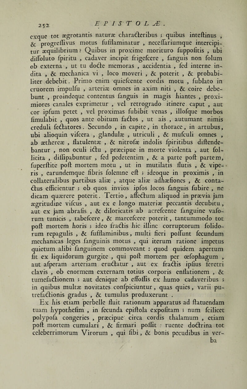ET ISTO L. JE. cxque tot aegrotantis naturae characteribus 3 quibus inteftinus , & progreilivus motus fufflaminatur , neceflariumque intercipi¬ tur aequilibrium ? Quibus in proxime morituro fuppofitis , ubi dilfoluto fpiritu , cadaver incipit frigefcere , fanguis non folum ob externa * ut tu dode memoras , accidentia , led interne in¬ dita , &: mechanica vi , loco moveri , & poterit , & probabi¬ liter debebit. Primo enim quiefcente cordis motu , fublato in cruorem impulfu , arteriae omnes in axim niti , & coire debe¬ bunt , proindeque contentus fanguis in magis hiantes , proxi¬ miores canales exprimetur , vel retrogrado itinere caput , aut cor ipfum petet , vel proximas fubibit venas , illofque morbos fimulabit , quos ante obitum fados , ut ais , autumant nimis creduli fedatores. Secundo , in capite, in thorace, in artubus, ubi alioquin vifcera , glandulae , utriculi , & mufculi omnes , ab aethereae , flatulentae , & nitrofae indolis fpiritibus diftende- bantur , non oculi idu , praecipue in morte violenta , aut fol- licita , diffipabuntur , fed pedetentim , & a parte poft partem, fuperftite poft mortem motu , ut in mutilatis flutis , & vipe¬ ris , earundemque fibris folemne eft 3 ideoque in proximis , in collateralibus partibus aliae , atque aliae adhaefiones , & conta- dus efficientur 3 ob quos invios ipfos locos fanguis fubire , ne dicam quaerere poterit. Tertio, affedum aliquod in praevia jam aegritudine vifcus , aut ex e longo materiae peccantis decubitu, aut ex jam abrafis , & diloricatis ab acrefcente fanguine vafo- rum tunicis , tabefcere, & marcefcere poterit, tantummodo tot poft mortem horis 3 ideo fradis hic illinc corruptorum folido- rum repagulis , & fufflaminibus, multi fieri poffunt fecundum mechanicas leges fanguinis motus , qui iterum ratione impetus quietum alibi fanguinem commoveant : quod quidem apertum fit ex liquidorum gurgite , qui poft mortem per oefophagum , aut afperam arteriam erudiatur , aut ex fradis ipfius feretri clavis , ob enormem externam totius corporis enflationem , & tumefadionem 3 aut denique ab effoflis ex humo cadaveribus 3 in quibus multae novitates confpiciuntur, quas quies, varii pu- trefadionis gradus , & tumulus produxerunt . Ex his etiam perbelle fluit rationum apparatus ad ftatuendam tuam hypothefim , in fecunda epiftola expolitam 3 num fcilicet polypofa congeries , praecipue’ circa cordis thalamum , etiam poft mortem cumulari , 6c firmari poflit : ruente dodrina tot celeberrimorum Virorum , qui libi, 6c bonis pecudibus in ver-