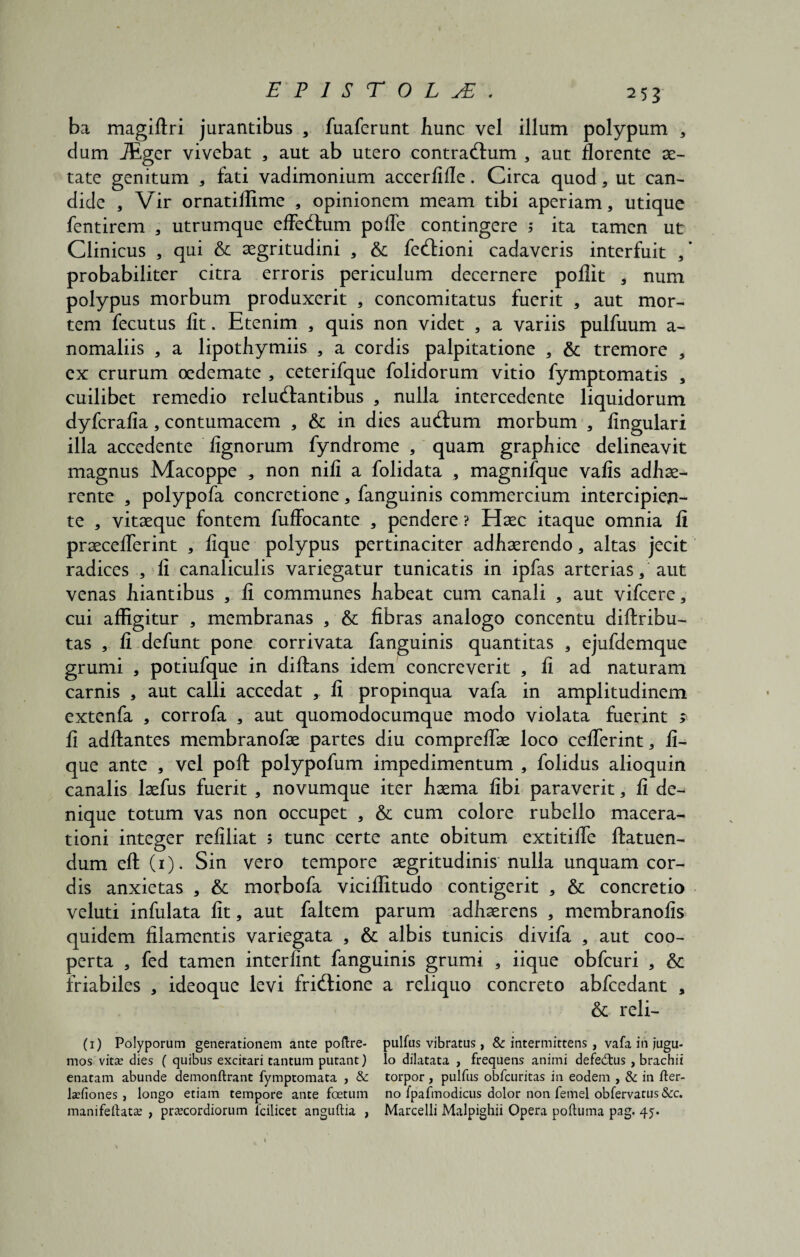 ba magiftri jurantibus , fuaferunt hunc vel illum polypum * dum JEger vivebat , aut ab utero contractum , aut florente ae¬ tate genitum , fati vadimonium accerfifle. Circa quod, ut can¬ dide , Vir ornatiilime , opinionem meam tibi aperiam, utique fentirem , utrumque effectum poffe contingere ; ita tamen ut Clinicus , qui & aegritudini , & fectioni cadaveris interfuit ,’ probabiliter citra erroris periculum decernere poflit , num polypus morbum produxerit , concomitatus fuerit , aut mor¬ tem fecutus fit. Etenim , quis non videt , a variis pulfuum a- nomaliis , a lipothymiis , a cordis palpitatione , & tremore , ex crurum oedemate , ceterifque folidorum vitio fymptomatis , cuilibet remedio reluctantibus , nulla intercedente liquidorum dyferafia, contumacem , & in dies auctum morbum , lingulari illa accedente lignorum fyndrome , quam graphice delineavit magnus Macoppe , non nili a folidata , magnifque valis adhae¬ rente , polypofa concretione, fanguinis commercium intercipien¬ te , vitaeque fontem fufFocante , pendere ? Haec itaque omnia ii praecelferint , lique polypus pertinaciter adhaerendo, altas jecit radices , ii canaliculis variegatur tunicatis in ipfas arterias, aut venas hiantibus , li communes habeat cum canali , aut vifcere, cui affigitur , membranas , & fibras analogo concentu di tribu¬ tas , fi defunt pone corrivata fanguinis quantitas , ejufdemque grumi , potiufque in ditans idem concreverit , fi ad naturam carnis , aut calli accedat , fi propinqua vafa in amplitudinem extenfa , corrofa , aut quomodocumque modo violata fuerint ; fi adtantes membranofae partes diu comprelfae loco cefierint, li¬ que ante , vel pot polypofum impedimentum , folidus alioquin canalis laefus fuerit , novumque iter haema libi paraverit, fi de¬ nique totum vas non occupet , & cum colore rubello macera¬ tioni integer reliliat s tunc certe ante obitum extitilfe ftatuen- dum et (1). Sin vero tempore aegritudinis nulla unquam cor¬ dis anxietas , & morbofa viciffitudo contigerit , & concretio veluti infulata fit, aut faltem parum adhaerens , membranofis quidem filamentis variegata , & albis tunicis divifa , aut coo¬ perta , fed tamen interfint fanguinis grumi , iique obfcuri , & friabiles , ideoque levi frictione a reliquo concreto abfcedant , & reli¬ ti) Polyporum generationem ante poftre- pulftis vibratus, & intermittens , vafa in jugu- mos vita? dies ( quibus excitari tantum putant) Io dilatata , frequens animi defed:us , brachii enatam abunde demonftrant fymptomata , & torpor , pulfus obfcuritas in eodem , & in fter- la?fiones , longo etiam tempore ante foetum no fpafmodicus dolor non femel obfervatus&c. manifeftata? , pra?cordiorum lcilicet anguftia , Marcelli Malpighii Opera poftuma pag. 45.