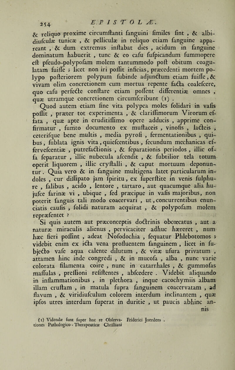 254 reliquo proxime circumflanti fanguini fimiles fint , & albi- diufculae tunicae , & pelliculae in reliquo etiam fanguine appa¬ reant , & dum extremus . inflabat dies , acidum in fanguine dominatum habuerit * tunc & eo cafu fufpicandum fummopere efl pfeudo-polypofam molem tantummodo pofl obitum coagu¬ latam fuifle 5 licet non iri poilit inficias, praecedenti mortem po¬ lypo pofteriorem polypum fubinde adjunftum etiam fuifle, &c vivam olim concretionem cum mortua repente fatfla coalefcere, quo cafu perfe&e conflare etiam pollent differentiae omnes , quae utramque concretionem circumfcribunt (i) . Quod autem etiam fine vita polypea moles folidari in vafis poflit , praeter tot experimenta , & clariflimorum Virorum ef¬ fata , quae apte in eruditillimo opere adducis , apprime con¬ firmatur , fumto documento ex muflaceis , vinofis , ladleis , ceterifque bene multis , media pyrofi , fermentationibus , qui¬ bus , fublata ignis vita, quiefcentibus , fecundum mechanicas ef- fervefcentiae , putrefactionis , & feparationis periodos , illic of¬ fa feparatur , illic nubecula afcendit , & fubtilior tela totum operit liquorem , illic cryflalli , & caput mortuum deponun¬ tur . Quia vero & in fanguine multigena latet particularum in¬ doles , cur dilTipato jam fpiritu, ex fiiperflite in venis fulphu- re , falibus , acido , lentore , tartaro, aut quacumque alia hu- jufce farinae vi , ubique , fed praecipue in vafis majoribus, non poterit fanguis tali modo coacervari , ut, concurrentibus enun- ciatis caulis , folidi naturam acquirat , & polypofam molem repraefentet ? Si quis autem aut praeconceptis doCtrinis obcoecatus , aut a naturae miraculis alienus , pervicaciter adhuc haereret , num haec fieri poffint , adeat Nofodochia , fequatur Phlebotomos 5 videbit enim ex iCla vena profluentem fanguinem , licet in fu- bjeClo vafe aqua calente dilutum , & vitae ufura privatum , attamen hinc inde congredi , & in mucofa , alba , nunc varie colorata filamenta coire , nunc in catarrhales , & gummofas maffulas , preflioni refillentes , abfcedere . Videbit aliquando in inflammationibus , in plethora , inque cacochymiis albam illam cruflam , in matula fupra fanguinem coacervatam , ad flavum , & viridiufculum colorem interdum inclinantem , quae ipfos utres interdum fuperat in duritie , ut paucis abhinc an¬ nis (i) Videndas funt fuper hac re Obferva- Friderici Joerdens . tiones Pathologico - Therapeuticas Chriftiani