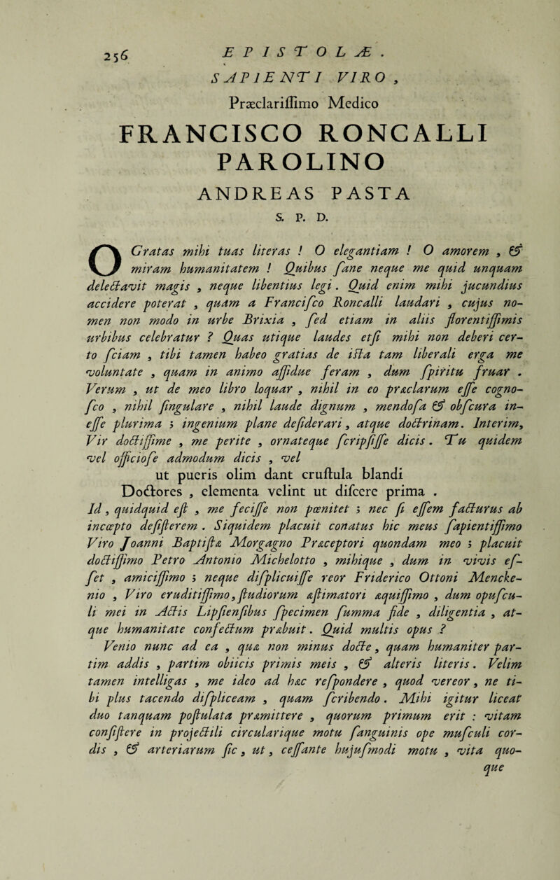% SAPIE NTI VIRO , Praeclariifimo Medico FRANCISCO RONCALLI PAROLINO ANDREAS PASTA S. P. D. O Gratas mihi tuas liter as ! 0 elegantiam ! O amorem 9 & miram humanitatem ! Quibus fane neque me quid unquam delettavit magis 9 neque libentius legi. Ouid enim mihi jucundius accidere poterat 9 quam a Francifco Roncalli laudari 9 cujus no¬ men non modo in urbe Brixia 9 fed etiam in aliis florentijjimis urbibus celebratur ? Quas utique laudes etji mihi non deberi cer¬ to fciam 9 tibi tamen habeo gratias de itta tam liberali erga me voluntate 9 quam in animo ajjidue feram 9 dum fpiritu fruar . Verum 9 ut de meo libro loquar 9 nihil in eo pr aciarum ejfe cogno- fco 9 nihil fingulare 9 nihil laude dignum 9 mendofa & obfcura in- ejfe plurima 5 ingenium plane defiderari 9 atque dottrinam, Inter im9 Vir dottififime 9 me perite 9 ornateque fcripfijfe dicis. Tu quidem vel ojficiofe admodum dicis 9 vel ut pueris olim dant cruftula blandi Do&ores * elementa velint ut difcere prima . Jd, quidquid e fi 9 me fecijfe non p cenitet ; nec fi ejfem fatturus ab incoepto defifierem . Siquidem placuit conatus hic meus fapientiffimo Viro Joanni Baptifla Morgagno Fraceptori quondam meo > placuit docti fimo Fetro Antonio Michelotto 9 mihique 9 dum in vivis ef- fet 9 amicijfimo ; neque difplicuijfe reor Fnderico Ottoni Mencke- nio 9 Viro eruditijfimo 9 fiudiorum aflimatori aquiffimo 9 dum opufcu¬ li mei in Attis Lipfienfibus fpecimen fumma fide 9 diligentia 9 at¬ que humanitate confettum prabuit. Quid multis opus ? Venio nunc ad ea 9 qua non minus dotte 9 quam humaniter par- tim addis 9 partim oblicis primis meis 9 & alteris literis. Velim tamen intelligas 9 me ideo ad hac refpondere 9 quod vereor 9 ne ti¬ bi plus tacendo difipliceam 9 quam fcribendo. Mihi igitur liceat duo tanquam pofiulata pramittere 9 quorum primum erit : vitam confifiere in projettili circularique motu fianguinis ope mufculi cor¬ dis 9 (5> arteriarum fic 9 ut 9 cejfante hujufmodi motu 9 vita quo-