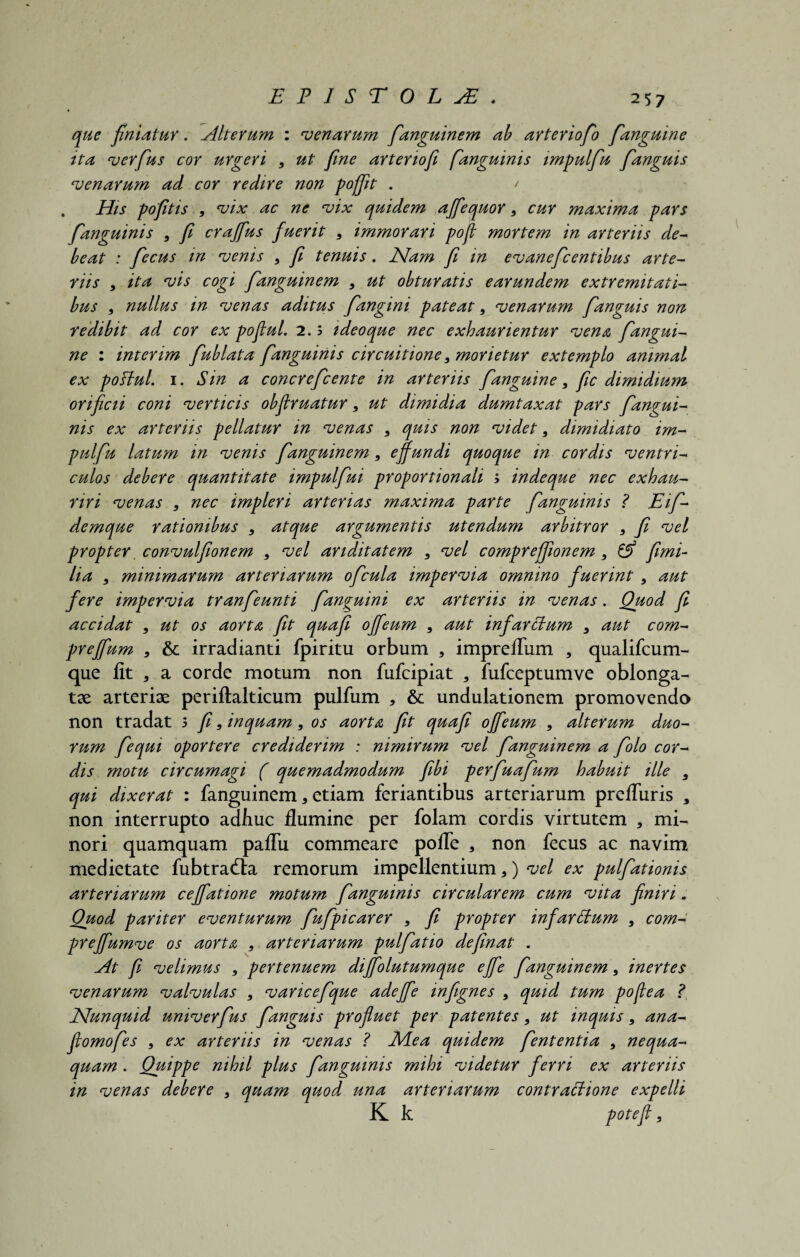 que finiatur. Alterum : venarum fanguinem ab arteriofo fanguine tta verfus cor urgeri 9 ut fine artenofi fanguinis impulfu fanguis venarum ad cor redire non poffit . / His pofitis 9 vix ac ne vix quidem affequor 9 cur maxima pars fanguinis 9 fi craffus fuerit 5 immorari pofi mortem in arteriis de¬ beat : fecus m venis 9 fi tenuis. JSlam fi in evanefcentibus arte¬ riis 9 ita vis cogi fanguinem , ut obturatis earundem extremitati¬ bus 9 nullus in venas aditus fangim pateat, venarum fanguis non redibit ad cor ex pofiul. 2.5 ideoque nec exhaurientur vena fangui¬ ne : interim fublata fanguinis circuitione9 morietur extemplo animal ex poftul. i. Sin a concrefcente in arteriis fanguine 9 fic dimidium orificii coni verticis obflruatur 9 ut dimidia dumtaxat pars fangui¬ nis ex arteriis pellatur in venas 9 quis non videt9 dimidiato im- pulfu latum in venis fanguinem9 effundi quoque in cordis ventri¬ culos debere quantitate impulfui proportionali ; indeque nec exhau¬ riri venas 9 nec impleri arterias maxima parte fanguinis ? Eif- demque rationibus 9 atque argumentis utendum arbitror 9 fi vel propter convulfionem 9 vel ariditatem 9 vel compreffionem 9 & fimi- lia 9 minimarum arteriarum ofcula impervia omnino fuerint , aut fere impervia tranfeunti fanguini ex arteriis in venas. Quod fi accidat 9 ut os aorta fit quafi offeum 9 aut infarctum 3 aut com- preffum 9 & irradianti fpiritu orbum , impreflum , qualifcum- que lit , a corde motum non fufcipiat , fufceptumve oblonga¬ tae arteriae periftalticum pulfum * & undulationem promovendo non tradat 5 fi9 inquam9 os aorta fit quafi offeum 9 alterum duo¬ rum fequi oportere crediderim : nimirum vel fanguinem a folo cor¬ dis motu circumagi ( quemadmodum fihi perfuafum habuit ille 3 qui dixerat : fanguinem * etiam feriantibus arteriarum preffuris * non interrupto adhuc flumine per folam cordis virtutem * mi¬ nori quamquam paflii commeare pofle a non fecus ac navim medietate fubtradla remorum impellentium *) vel ex pulfationis arteriarum ceffatione motum fanguinis circularem cum vita finiri. Quod pariter eventurum fufpicarer 9 fi propter infarStum 9 com- preffumve os aorta 9 arteriarum pulfatio definat . At fi velimus 9 pertenuem diffolutumque effe fanguinem 9 inertes venarum valvulas 9 varicefque adeffe infegnes 9 quid tum poflea ? JSlunquid univerfus fanguis profluet per patentes 9 ut inquis 9 ana- fiomofes 9 ex arteriis in venas ? Mea quidem fententia 9 nequa¬ quam . Quippe nihil plus fanguinis mihi videtur ferri ex arteriis in venas debere 9 quam quod una arteriarum contraffione expelli K k potefl 9