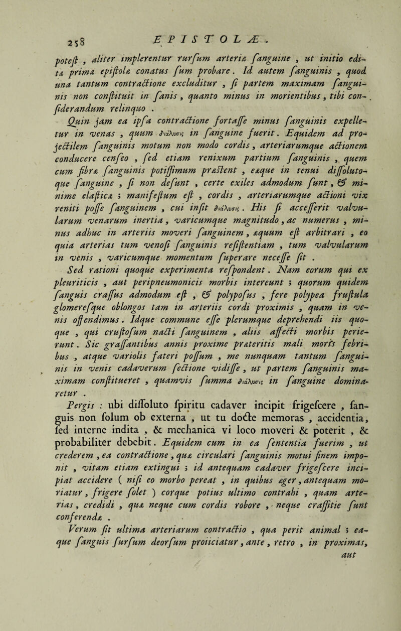 poteft , aliter implerentur rurfum arteria [anguine , ut initio edi¬ ta prima epifiola conatus fum probare. Id autem [anguinis , quod una tantum contrattione excluditur , fi partem maximam [angui¬ nis non confiituit in [anis , quanto minus in morientibus, tibi con- , fiderandum relinquo . Quin jam ea ip[a contrattione fortajfie minus [anguinis expelle¬ tur in venas , quum JWAtmt in [anguine fuerit. Equidem ad pro- jeffilem [anguinis motum non modo cordis, arteriarumque attionem conducere cen[eo , [ed etiam renixum partium [anguinis , quem cum fibra [anguinis potijfimum praflent , eaque in tenui diffloluto- que [anguine , fi non defiunt , certe exiles admodum fiunt , & mi¬ nime elafica ; manifefum efl , cordis , arteriarumque attioni vix reniti poffe [anguinem , cui in fit cJWAuov?. His fi accejferit valvu¬ larum venarum inertia , varicumque magnitudo, ac numerus , mi¬ nus adhuc in arteriis moveri [anguinem, aquum e fi arbitrari , eo quia arterias tum venofi [anguinis refifientiam , tum valvularum m venis , varicumque momentum [uperare necejfe fit . Sed rationi quoque experimenta refipondent. Nam eorum qui ex pleuriticis , aut peripneumonicis morbis intereunt > quorum quidem [anguis craffus admodum efl , & polypofius , fere polype a fruflula glomerefique oblongos tam in arteriis cordi proximis , quam in ve¬ nis offendimus. Idque commune effe plerumque deprehendi iis quo¬ que , qui cruflofium nalti [anguinem , aliis affeffi morbis perie¬ runt . Sic gr afflantibus annis proxime pr ater itis mali morfs febri¬ bus , atque variolis fateri pofflum , me nunquam tantum [angui¬ nis in venis cadaverum [ettione vidiffle , ut partem [anguinis ma¬ ximam confiitueret , quamvis [umma in [anguine domina¬ retur . Pergis : ubi diffoluto fpiritu cadaver incipit frigefcere , fan- guis non folum ob externa , ut tu do&e memoras , accidentia, fed interne indita , & mechanica vi loco moveri & poterit , & probabiliter debebit. Equidem cum in ea [ententia fuerim , ut crederem , ea contrattione , qua circulari [anguinis motui finem impo¬ nit , vitam etiam extingui 5 id antequam cadaver frigeficere inci¬ piat accidere ( ni fi eo morbo pereat , in quibus ager, antequam mo¬ riatur , frigere [olet ) cor que potius ultimo contrahi , quam arte¬ rias , credidi , qua neque cum cordis robore , * neque crajfitie fiunt conferenda . Verum fit ultima arteriarum contrattio , qua perit animal ; ea¬ que [anguis [urfium deorfium proiiciatur, ante , retro , in proximas, aut