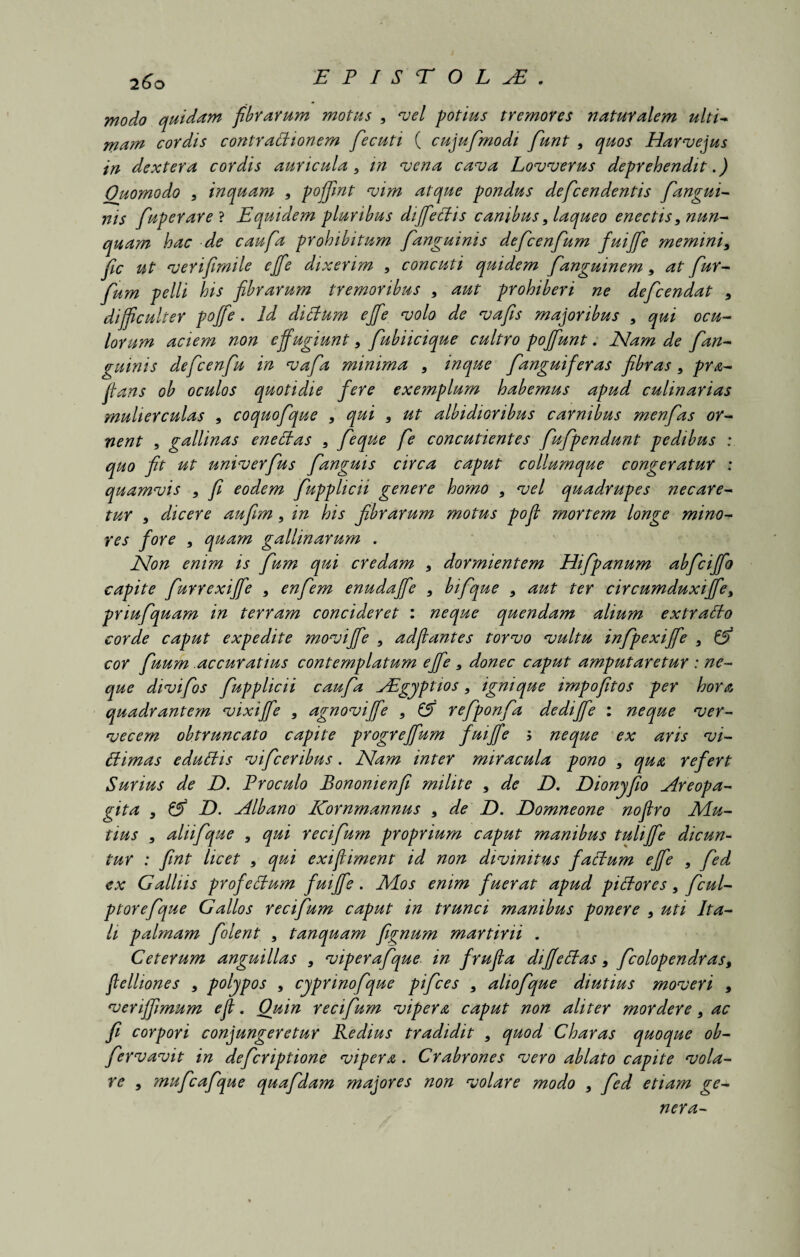 modo quidam fibrarum motus , vel potius tremores naturalem ulti- rna?n cordis contrattionem fecuti ( cujufmodi funt , quos Harvejus in dextera cordis auricula, in vena cava Lovverus deprehendit.) Quomodo , inquam , pofjint vim atque pondus defcendentis fangui- ms fuperare ? Equidem pluribus diffectis canibus, laqueo enectis, nun¬ quam hac de caufa prohibitum fanguinis defcenfum fuijfe memini, fic ut verifimile effe dixerim 9 concuti quidem fanguinem, at fur- fum pelli his fibrarum tremoribus , aut prohiberi ne defcendat , difficulter poffe. Id dictum effe volo de vafis majoribus , qui ocu¬ lorum aciem non effugiunt, fubiicique cultro poffiunt. Nam de fan- guinis defcenfu in vafa minima , mque fanguiferas fibras , pro¬ flans ob oculos quotidie fere exemplum habemus apud culinarias ?nuherculas , coquofque , qui , ut albidioribus carnibus menfas or¬ nent , gallinas enettas , feque fe concutientes fufpendunt pedibus : quo fit ut univerfus fanguis circa caput collumque congeratur ; quamvis , fi eodem fupplicii genere homo , vel quadrupes necare¬ tur , dicere aufim, in his fibrarum motus poft mortem longe mino¬ res fore , quam gallinarum . Non enim is fum qui credam , dormientem Hifpanum abfciffo capite furrexiffe , enfem enudafife , bifque , aut ter circumduxiffe, priufquam in terram concideret : neque quendam alium extratlo corde caput expedite moviffe , adflantes torvo vultu infpexiffe , & cor fuum accuratius contemplatum effe, donec caput amputaretur : ne- que divifos fupplicii caufa AEgyptios, ignique impofitos per hora quadrantem vixiffe , agnoviffe , £5 refponfa dediffe : neque ver¬ vecem obtruncato capite progreffiam fuiffe ; neque ex aris vi- ttimas eduliis vifcenbus. Nam inter miracula pono , qua refert Surias de D. Proculo Bononienfi milite , de D. Dionyfio Areopa¬ gita , & Z). Albano Kornmannus , de D. Eomneone nofiro Mu¬ tius , aliifque , qui recifum proprium caput manibus tuliffe dicun¬ tur : fint licet , qui exifliment id non divinitus factum effe , fed ex G alliis profettum fuiffe . Mos enim fuerat apud pictores, f cui- ptorefque Gallos recifum caput in trunci manibus ponere , uti Ita¬ li palmam folent , tanquam fignum martirii . Ceterum anguillas , viperafque in frufia di felias, fcolopendras9 fielliones , polypos , cyprinofique pifces , aliofque diutius moveri , veriffmum e fi;. Quin recifum vipera caput non aliter mordere, ac fi corpori conjungeretur Redius tradidit , quod Charas quoque ob- fervavit in defcriptione vipera. Crabrones vero ablato capite vola¬ re , mufcafque quafdam majores non volare modo , fed etiam ge¬ nera-