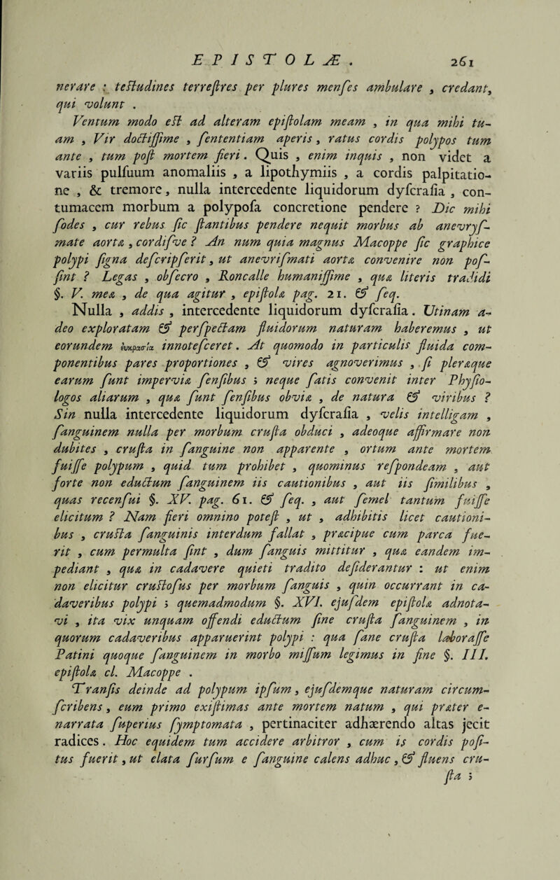 ner are : tefludines terreflres per piares menfes ambulare 9 credant9 qui volunt . Ventum modo efl ad alteram epiflolam meam 9 in qua mihi tu¬ am , Vir doffiffime 9 fententiam aperis9 ratus cordis polypos tum ante 9 tum pofl mortem fieri. Quis , enim inquis 9 non videt a variis pulfuum anomaliis 5 a lipothymiis , a cordis palpitatio¬ ne , & tremore, nulla intercedente liquidorum dyfcralia a con¬ tumacem morbum a polypofa concretione pendere ? Dic mihi fodes 9 cur rebus fic flantibus pendere nequit morbus ab anevryf- mate aorta 9 cordifve ? An num quia magnus Macoppe fic graphice polypi figna defer ipfer it, ut anevrifmati aorta convenire non pof- fint ? Legas 9 obfecro 9 Roncalle humaniffime 9 qua literis tradidi §. V. mea 9 de qua agitur 9 epiflola pag. 21. & feq. Nulla , addis 9 intercedente liquidorum dyfcralia. TJtinam a- deo exploratam & perfpettam fluidorum naturam haberemus y ut eorundem impcto-Ia. innotefeeret. At quomodo in particulis fluida com¬ ponentibus pares proportiones 9 & vires agnoverimus 9 fi pleraque earum funt impervia fenfibus $ neque fatis convenit inter Fhyfio- logos aliarum 9 qua funt fenfibus obvia 9 de natura & viribus ? Sin nulla intercedente liquidorum dyfcralia a velis intelligam 9 fanguinem nulla per morbum crufla obduci 9 adeoque affirmare non dubites 9 crufla in fanguine non apparente 9 ortum ante mortem fuiffe polypum 9 quid tum prohibet 9 quominus refpondeam 9 aut forte non edulium fanguinem iis cautionibus 9 aut iis fimilibus , quas recenfui §. XV. pag. 61. & feq. 9 aut femel tantum fuiffe elicitum ? Nam fieri omnino potefl 9 ut 9 adhibitis licet cautioni¬ bus 9 crufla fanguinis interdum fallat 9 pracipue cum parca fue¬ rit 9 cum permulta fint 9 dum fanguis mittitur 9 qua eandem im¬ pediant 9 qua in cadavere quieti tradito defiderantur : ut enim non elicitur cruflofus per morbum fanguis 9 quin occurrant in ca¬ daveribus polypi 5 quemadmodum §. XVI. ejufdem epiflola adnota- vi 9 ita vix unquam offendi edulium fine crufla fanguinem 9 in quorum cadaveribus apparuerint polypi : qua fane crufla ladtoraffe Fatini quoque fanguinem in morbo miffum legimus in fine §. IIL epiflola cl. Macoppe . Dranfis deinde ad polypum ipfum 9 ejufdemque naturam circum- feribens, eum primo exiflimas ante mortem natum 9 qui prater e- narrata fupenus fymptomata 9 pertinaciter adhaerendo altas jecit radices. Hoc equidem tum accidere arbitror 9 cum is cordis pofi- tus fuerit 9 ut elata furfum e fanguine calens adhuc 9 & fluens cru¬ fla 5
