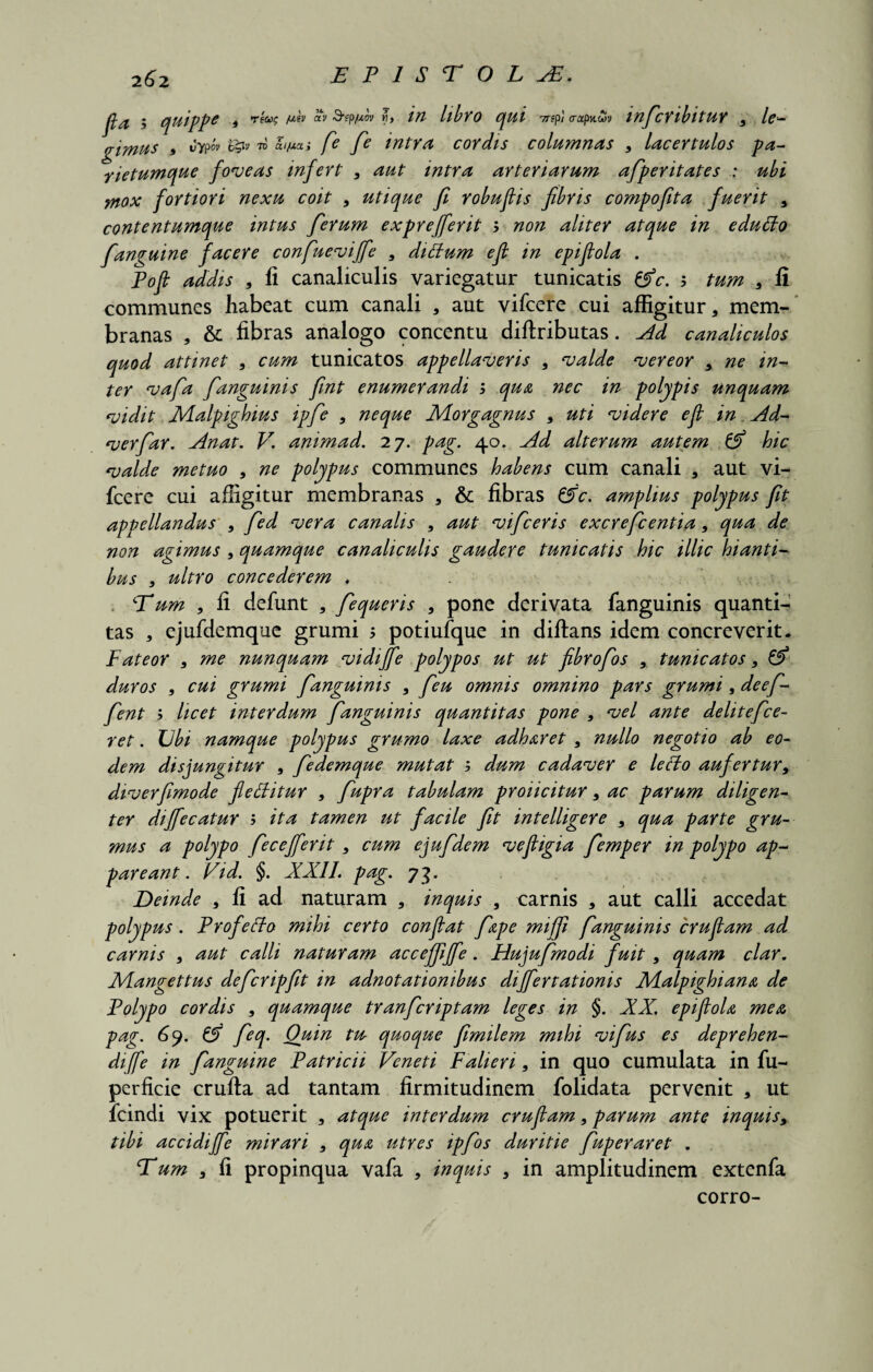2^>2 EP1SE0LAF. 5 quippe i Tf«f /Wsv aV Sep/xov M, /# llbtO (jUl yr?pi (rapncov infictlbltUY 9 lc- gimus , wtpo» ££i» to aijutas fie [e tntta coYdis columnas 9 laceYtulos pa- yietumque foveas infett 9 aut mtYa atteviavum afpetitates : mox fottioti nexu coit 9 utique fi Yobufiis fibtis compofita fueYit 9 contentumque intus [etum e xpt effiet it b non alitet atque in eduffo [anguine facete confueviffe , diffum efl in epifiola . Pofi addis 9 fi canaliculis variegatur tunicatis &c. b tum 9 fi communes habeat cum canali , aut vifcere cui affigitur, mem¬ branas , & fibras analogo concentu diftributas. Ad canaliculos quod attinet 9 cum tunicatos appellavetis 9 valde veteot , ne in- teY vafa [anguinis fint enumeYandi b qua nec in polypis unquam vidit JVLalpighius ip[e 9 neque Motgagnus 9 uti videte efi in Ad- veY[aY. Anat. V. animad. 27. pag. 40. Ad alteYum autem & hic valde metuo 9 ne polypus communes habens cum canali , aut vi¬ fcere cui affigitur membranas , & fibras Z5c. amplius polypus fit appellandus 9 [ed veYa canalis , aut vificetis excYeficentia9 qua de non agimus 9 quamque canaliculis gaudete tunicatis hic illic hianti¬ bus 9 ultYo concedetem , Eum 9 fi defunt , [equetis 9 pone derivata fanguinis quanti¬ tas , ejufdemque grumi > potiufque in diftans idem concreverit. FateoY 9 me nunquam vidijfie polypos ut ut fibtofios 9 tunicatos9 & duYos 9 cui gYumi [anguinis 9 [eu omnis omnino pats gtumi, deefi- [ent b licet intetdum [anguinis quantitas pone 9 vel ante delitefice- ret. Ubi namque polypus gtumo laxe adhatet 9 nullo negotio ab eo¬ dem disjungitur 9 [edemque mutat b dum cadavet e lefto aufettut, divetfimode fleffitut , [upta tabulam pYoiicituY, ac patum diligen- teY dijfecatut b ita tamen ut facile fit intelligete 9 qua paYte gvu- mus a polypo fec effiet it 9 cum ejufidem vefiigia [emper in polypo ap- pateant. Vid. §. XXII. pag. 73. Deinde 9 fi ad naturam , inquis 9 carnis , aut calli accedat polypus. Ftofeclo mihi cetto confiat [ape mi /fi fanguinis ctufiam ad catnis 9 aut calli natutam acceffiffe. Hujufimodi fuit 9 quam clat. Mangettus defictipfit in adnotationibus diffettationis Xlalpighiana de Folypo cotdis 9 quamque ttanfictiptam leges in §. XX. epifiola mea pag. 6y. [eq. Quin tu quoque fimilem mihi vifius es deptehen- diffe in [anguine Patticii Veneti Falieri 9 in quo cumulata in fu- perficie crufta ad tantam firmitudinem folidata pervenit 3 ut fcindi vix potuerit , atque intetdum ctufiam 9 patum ante inquis9 tibi accidiffe mitati 9 qua utYes ip[os dutitie [upetatet . Eum , fi propinqua vafa , inquis 9 in amplitudinem extenfa corro-