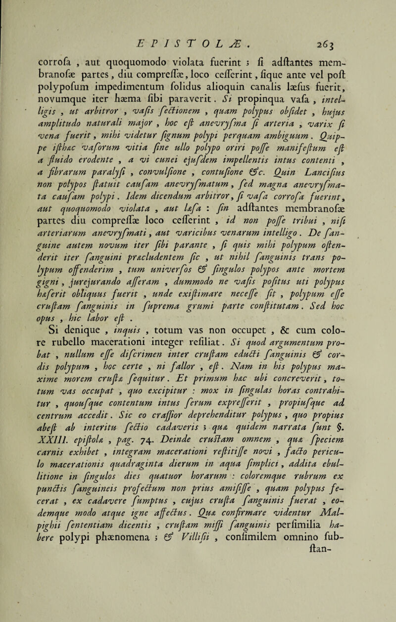 corrofa , aut quoquomodo violata fuerint 5 fi adftantes mem- branofae partes, diu compreftae, loco cefterint, fique ante vel poft polypofum impedimentum folidus alioquin canalis laefus fuerit, novumque iter haema fibi paraverit. Si propinqua vafa , intel- ligis , ut arbitror , vafis fieflionem , quam polypus obfidet , hujus amplitudo naturali major , hoc eji anevryfima fi arteria , varix fi vena fuerit, mihi videtur fignum polypi perquam ambiguum . Quip¬ pe iflhac vaforum vitia fine ullo polypo oriri poffe manifefium efi a fluido erodente , a vi cunei ejufdem impellentis intus contenti , a fibrarum paralyfi , convulfione , contufione &c. Quin Lancifius non polypos flatuit caufiam anevryfmatum, fed magna anevryfma- ta caufiam polypi. Idem dicendum arbitror, fi vafia corrofia fuerint, aut quoquomodo violata , aut Ufia : fin adftantes membranofae partes diu compreftae loco cefterint , id non poffe tribui , ni fi arteriarum anevryfimati, aut varicibus venarum intelligo . De fian- guine autem novum iter fibi parante , fi quis mihi polypum ofien- dent iter fanguini praeludentem fic , ut nihil fianguinis trans po¬ lypum offenderim , tum univerfios & fingulos polypos ante mortem gigni, jurejurando afferam , dummodo ne vafis pofitus uti polypus hafierit obliquus fuerit , unde exiflimare neceffe fit , polypum effe crufiam fianguinis in fiuprema grumi parte conflitutam. Sed hoc opus , hic labor efi . Si denique , inquis , totum vas non occupet , & cum colo¬ re rubello macerationi integer refiliat. Si quod argumentum pro¬ bat , nullum effe dificrimen inter crufiam edutti fianguinis cor¬ dis polypum , hoc certe , ni fallor , efi. JSlam in his polypus ma¬ xime morem crufia fiequitur. Et primum hac ubi concreverit, to¬ tum vas occupat , quo excipitur : mox in fingulas horas contrahi¬ tur , quoufique contentum intus ferum expreffent , propiufique ad centrum accedit. Sic eo craffior deprehenditur polypus , quo propius abefi ab interitu fiettio cadaveris ; qua quidem narrata fiunt §. XXI11. epifiola , pag. 74. Deinde crufiam omnem , qua fipeciem carnis exhibet , integram macerationi reflitifie novi , faflo pericu¬ lo macerationis quadraginta dierum in aqua fimplici, addita ebul¬ litione in fingulos dies quatuor horarum : coloremque rubrum ex punEis fianguineis proffeStum non prius amififfe , quam polypus fe¬ cerat , ex cadavere fiumptus , cujus crufia fianguinis fuerat , eo- demque modo atque igne affeStus. Qua confirmare videntur Alal- pighii fiententiam dicentis , crufiam miffi fianguinis perfimilia ha¬ bere polypi phaenomena 5 & Villifii , confimilem omnino fub- ftan-