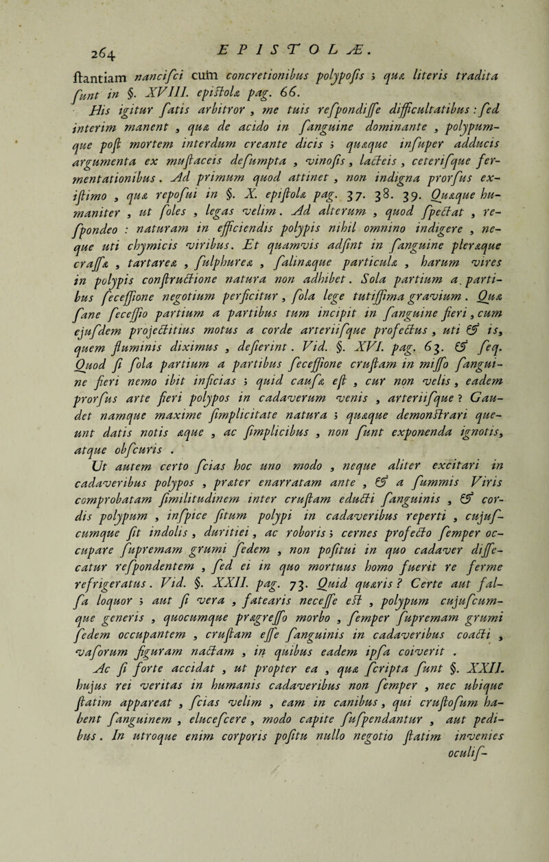 ftantiam nancifci cuin concretionibus polypofis qua literis tradita funt in §. XVIII. epiftola pag. 66. His igitur fatis arbitror 9 me tuis refpondijfe difficultatibus: fed interim manent 9 qua de acido in fanguine dominante 9 polypum¬ que pofi mortem interdum creante dicis j quaque infuper adducis argumenta ex mufiaceis defumpta 9 vinofis 9 lacteis 9 ceterifque fer- mentationibus . Ad primum quod attinet 9 non indigna prorfus ex- ifiimo 9 qua repofui in §. X. epiftoU pag. 37. 38. 39. Quaque hu¬ maniter 9 ut foles 9 legas velim. Ad alterum 9 quod fpeffat 9 re- fpondeo : naturam m efficiendis polypis nihil omnino indigere 9 ne¬ que uti chymicis viribus. Et quamvis adfint in fanguine pleraque craffa 9 t artare a , fulphurea 9 fahnaque particula 9 harum vires in polypis conflrubtione natura non adhibet. Sola partium a, parti¬ bus feceffione negotium perficitur9 fola lege tuti fima gravium . Qua fane fece fio partium a partibus tum incipit in fanguine fieri 9 cum ejufdem proj e ditius motus a corde arteriifque profedus 9 uti & is9 quem fluminis diximus 9 defierint. Vid. §. XVI. pag. 63. ^ feq. Ouod fi fola partium a partibus feceffione crufiam in mijfo fangui¬ ne fieri nemo ibit inficias ; quid caufa e fi 9 cur non velis 9 eadem prorfus arte fieri polypos in cadaverum venis 9 arteriifque ? Gau¬ det namque maxime fimplicitate natura j quaque demonftrari que¬ unt datis notis aque 9 ac fimplicibus 9 non funt exponenda ignotis9 atque obfcuris . Ut autem certo fcias hoc uno modo 9 neque aliter excitari in cadaveribus polypos , prater enarratam ante 9 & a fummis Viris comprobatam fimilitudinem inter crufiam edulii fanguinis 9 & cor¬ dis polypum 9 infpice fitum polypi in cadaveribus reperti 9 cujuf- cumque fit indolis 9 duritiei, ac roboris 5 cernes profedo femper oc¬ cupare fupremam grumi fedem 9 non pofitui in quo cadaver dijfie- catur refpondentem 9 fed ei in quo mortuus homo fuerit re ferme refrigeratus. Vid. §. XXII. pag. 73. Quid quaris ? Certe aut fal- fa loquor ; aut fi vera 9 fatearis necejfe eft 9 polypum cujufcum- que generis 9 quocumque pragreffo morbo 9 femper fupremam grumi fedem occupantem 9 crufiam ejfe fanguinis in cadaveribus coacti , vaforum figuram nactam 9 in quibus eadem ipfa coiverit . Ac fi forte accidat 9 ut propter ea 9 qua fcripta funt §. XXIL hujus rei veritas in humanis cadaveribus non femper 9 nec ubique fiatim appareat 9 fcias velim 9 eam in canibus 9 qui crufiofum ha¬ bent fanguinem 9 elucefcere 9 modo capite fufpendantur 9 aut pedi¬ bus . In utroque enim corporis pofitu nullo negotio fiatim invenies oculif-