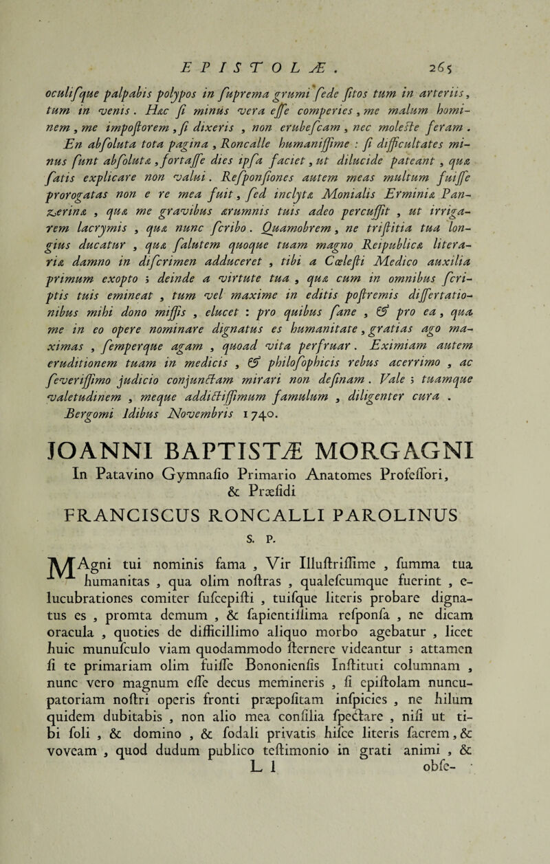 oculifque palpabis polypos in fuprema grumi ffede fitos tum in arteriis, tum in venis . Hac fi minus vera effe comperies , me malum homi¬ nem, me impoftorem ,fi dixeris , non erubefcam , nec mole Ole feram. En abfoluta tota pagina , Roncalle humaniffme : fi difficultates mi¬ nus funt abfoluta ,fortaffe dies ipfa faciet, ut dilucide pateant , qua fatis explicare non valui. Refponfiones autem meas multum fuiffe prorogatas non e re mea fuit, fed inclyta Monialis Erminia Pan¬ therina , qua me gravibus arumnis tuis adeo percuffit , ut irriga¬ rem lacrymis , qua nunc fcribo. Quamobrem, ne triffitia tua lon¬ gius ducatur , qua falutem quoque tuam magno Reipublica litera- ria damno in difcrimen adduceret , tibi a Coelefli Medico auxilia primum exopto s deinde a virtute tua , qua cum in omnibus fcri- ptis tuis emineat , tum vel maxime in editis poflremis differtatio- nibus mihi dono miffis , elucet : pro quibus fane , pro ea, qua me in eo opere nominare dignatus es humanitate, gratias ago ma¬ ximas , femperque agam , quoad vita perfruar. Eximiam autem eruditionem tuam in medicis , & philofophicis rebus acerrimo , ac feveriffimo judicio conjunftam mirari non definam . Vale 5 tuamque valetudinem , me que addiftiffimum famulum , diligenter cura . Bergomi Idibus Novembris 1740. JOANNl BAPTISTA MORGAGNI In Patavino Gymnaiio Primario Anatomes Profefiori, & Praefidi FRANCISCUS RONCALLI PAROLINUS s. p. T\/TAgni tui nominis fama a Vir Uluftrillime , fumma tua humanitas a qua olim noftras , qualefcumque fuerint 3 e- lucubrationes comiter fufcepifti , tuifque literis probare digna¬ tus es 3 promta demum , & fapientiilima refponfa , ne dicam oracula * quoties de difficillimo aliquo morbo agebatur * licet huic munufculo viam quodammodo fternere videantur ; attamen fi te primariam olim fuifie Bononienfis Inflituti columnam 3 nunc vero magnum efie decus memineris , fi epiftolam nuncu- patoriam noftri operis fronti praepofitam infpicies a ne hilum quidem dubitabis * non alio mea confilia fpectare , nili ut ti¬ bi foli , & domino 5 & fodali privatis hifce literis facrem, & voveam a quod dudum publico teftimonio in grati animi , &