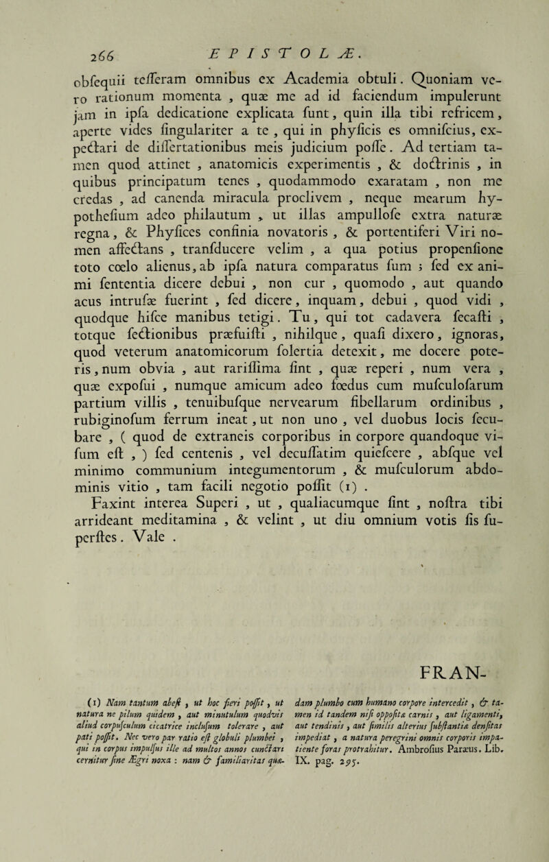 BPJSTOL^£. obfequii tefieram omnibus ex Academia obtuli. Quoniam ve¬ ro rationum momenta , quae me ad id faciendum impulerunt jam in ipfa dedicatione explicata funt, quin illa tibi refricem, aperte vides fingulariter a te , qui in pbyficis es omnifcius, ex- pedari de diiTertationibus meis judicium polle. Ad tertiam ta¬ men quod attinet , anatomicis experimentis , &: dodrinis , in quibus principatum tenes , quodammodo exaratam , non me credas , ad canenda miracula proclivem , neque mearum by- potbefium adeo pbilautum „ ut illas ampullofe extra naturae regna, & Pbyfices confinia novatoris, & portentiferi Viri no¬ men affedans , tranfducere velim , a qua potius propenfione toto coelo alienus,ab ipfa natura comparatus furn ; fed exani¬ mi fententia dicere debui , non cur , quomodo , aut quando acus intrufae fuerint , fed dicere, inquam, debui , quod vidi , quodque hifce manibus tetigi. Tu, qui tot cadavera fecafti , totque fedionibus praefuifti , nihilque, quafi dixero, ignoras, quod veterum anatomicorum folertia detexit, me docere pote¬ ris , num obvia , aut rarifiima fint , quae reperi , num vera , quae expofui , numque amicum adeo foedus cum mufculofarum partium villis , tenuibufque nervearum fibellarum ordinibus , rubiginofum ferrum ineat, ut non uno , vel duobus locis fecu- bare , ( quod de extraneis corporibus in corpore quandoque vi-, fum eft , ) fed centenis , vel decufiatim quiefcere , abfque vel minimo communium integumentorum , & mufculorum abdo¬ minis vitio , tam facili negotio pofiit (i) . Faxint interea Superi , ut , qualiacumque fint , noftra tibi arrideant meditamina , & velint , ut diu omnium votis fis fu- perftes. Vale . FRAN- dam plumbo cum humano corpore Intercedit, & ta¬ men id tandem nifi oppofita, carnis , aut ligamenti, aut tendinis , aut fimihs alterius fubflantia denfitas impediat , a natura peregrini omnis corporis tmpa- tiente foras protrahitur. Ambrofius Paralus. Lib, IX. pag. (i) Nam tantum abefl , ut hoc feri poffit, ut natura ne pilum quidem , aut minutulum quodvis aliud corpujculum cicatrice inclufum tolerare , aut pati pofft. Nec vero par ratio efl globuli plumbei , qui in corpus impulfis ille ad multos annos eunti an cernitur fne dEgn noxa : nam & familiaritas qua.