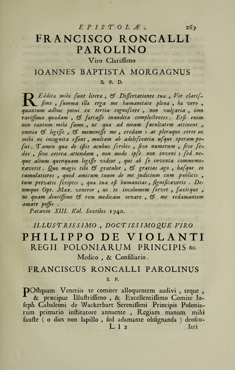 I EPISTOLA. 267 FRANCISCO RONCALLI PAROLINO Viro Clariflimo JOANNES BAPTISTA MORGAGNUS S. P. D. REddita mihi funt Utera 9 & Dijfertationes tua 9 Vir clarif- fime 9 fumma illa erga me humanitate plena , ha vero 9 quantum adhuc potui ex tertia cognofcere 9 non vulgaria 9 imo rarijfima quadam 9 & fortajfe inaudita compleCtentes. Etfi emm non tantum mihi fumo 9 ut qua ad meam facultatem attinent 9 omnia & legijfe 9 & memmiffe me 9 credam ; at pleraque certe ut ?nihi ne incognita ejfent 9 multam ah adolefcentia ufque operam po- fui. Tamen qua de iflis acubus fcrihis 9 five numerum 9 five fe- des 9 five cetera attendam 9 non modo ipfe non inveni b fed ne¬ que alium quenquam legijfe videor 9 qui ah fe inventa commemo¬ raverit . Quo magis tibi & gratulor 9 & gratias ago 9 hafque eo cumulatiores 9 quod amicum tuum de me judicium cum publicis , tum privatis fcriptis 9 qua tua ejl humanitas 9 fignif caveris . De¬ umque Opt. Max. veneror 9 ut te incolumem fervet 9 faxitque 9 ut quam diutijfime & rem medicam ornare 9 0T me redamantem amare pojjis . Patavio XIII. Kal. Sextiles 1740. *- t ... * - 4 * ' ■ ILLUSTRISSIMO 9 DOCT IS S IMO QUE VIRO PHILIPPO DE VIOLANTI REGII POLONIARUM PRINCIPIS &c. Medico a & Conliliario. FRANCISCUS RONCALLI PAROLINUS s. p. pOftquam Venetiis te comiter alloquentem audivi , teque , & praecipue Illuftriflimo , & Excellentiffimo Comite Jo- feph Cabaleoni de Wackerbart Sereniflimi Principis Polonia- rum primario inftitutore annuente , Regiam manum mihi faufte ( o dies non lapillo , fed adamante obfignanda ) deofcu- L 1 2 lari