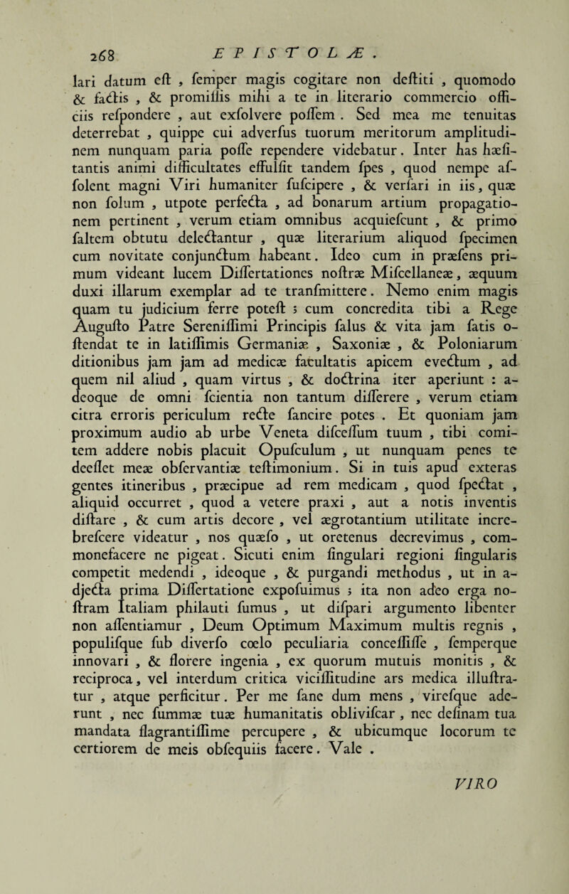 lari datum eft , femper magis cogitare non deftiti , quomodo & fabis , & promiliis mihi a te in literario commercio offi¬ ciis refpondere , aut exfolvere polTem . Sed mea me tenuitas deterrebat , quippe cui adverfus tuorum meritorum amplitudi¬ nem nunquam paria pofle rependere videbatur. Inter lias haeli- tantis animi difficultates effulfit tandem fpes , quod nempe af- folent magni Viri humaniter fufcipere , 6t verfari in iis, quae non folum , utpote perfeba , ad bonarum artium propagatio¬ nem pertinent , verum etiam omnibus acquiefcunt , & primo faltem obtutu delebantur , quae literarium aliquod fpecimen cum novitate conjunbum habeant. Ideo cum in praefens pri¬ mum videant lucem DifTertationes noftrae Mifcellaneae, aequum duxi illarum exemplar ad te tranfmittere. Nemo enim magis quam tu judicium ferre poteft ; cum concredita tibi a Rege Augufto Patre Sereniffimi Principis falus & vita jam fatis o- ftendat te in latiflimis Germaniae , Saxoniae , & Poloniarum ditionibus jam jam ad medicae facultatis apicem evebum , ad quem nil aliud , quam virtus , & dobrina iter aperiunt : a- deoque de omni fcientia non tantum diflerere , verum etiam citra erroris periculum rebe fancire potes . Et quoniam jam proximum audio ab urbe Veneta difcelTum tuum , tibi comi¬ tem addere nobis placuit Opufculum , ut nunquam penes te deeflet meae obfervantiae teftimonium. Si in tuis apud exteras gentes itineribus , praecipue ad rem medicam , quod fpebat , aliquid occurret , quod a vetere praxi , aut a notis inventis diftare , & cum artis decore , vel aegrotantium utilitate incre- brefcere videatur , nos quaefo , ut oretenus decrevimus , com¬ monefacere ne pigeat. Sicuti enim lingulari regioni lingularis competit medendi , ideoque , & purgandi methodus 5 ut in a- djeba prima DilTertatione expofuimus 5 ita non adeo erga no- ftram Italiam philauti fumus , ut difpari argumento libenter non allentiamur , Deum Optimum Maximum multis regnis , populifque fub diverfo coelo peculiaria concelfille , femperque innovari , & florere ingenia , ex quorum mutuis monitis , & reciproca, vel interdum critica vicilfitudine ars medica illuftra- tur , atque perficitur. Per me fane dum mens , virefque ade¬ runt , nec fummae tuae humanitatis oblivifcar , nec delinam tua mandata flagrantiflime percupere , & ubicumque locorum te certiorem de meis obfequiis facere. Vale . VIRO