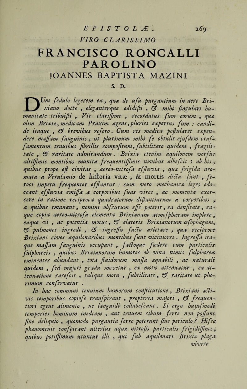 VIRO CLARISSIMO FRANCISCO RONCALLI PAROLINO JOANNES BAPTISTA MAZINI S. D. <. DUm fiedulo legerem ea 9 qua de ufiu purgantium in aere Bri¬ xiano do It e , elegant er que edidifli 9 mihi fingulari hu¬ manitate tribuifli 9 Vir clarifjime 9 recordatus fum eorum 9 qua olim Brixia} medicam Praxim agens9pluries expertus fum : candi¬ de itaque 9 & brevibus refero. Cum res medica poflularet expen¬ dere maffam fanguinis 9 ut plurimum mihi fe obtulit ejufdem crafi- famentum tenuibus fibrillis compofitum9fubtilitate quidem , fragili¬ tate , raritate admirandum. Brixia etenim aquilonem verfius altijfimis montibus munita frequentijfimis nivibns albefcit s ab his 9 quibus prope eft civitas 9 aereo-nitrofa effluvia 9 qua frigida aro¬ mata a Verulamio de hiftoria vitae , &: mortis dicta fiunt 5 fe¬ roci impetu frequenter efflantur : cum vero mechanica leges edo¬ ceant effluvia emiffa a corporibus fluas vires 9 ac momenta exer¬ cere in ratione reciproca quadratorum diflantiarum a corporibus 9 a quibus emanant9 nemini obficurum ejfe poterit9 ea denfitate 3 ea- que copia aereo-nitrofa elementa Brixianam atmofiphoeram implere 9 eaque vi 9 ac potentia motus 9 & elateris Brixianorum cefophagum9 & pulmones ingredi 9 & ingreffu facto arietare 9 qua reciproce Brixiani cives aquilonaribus montibus fiunt viciniores . Ingreffia ita¬ que maffam fanguinis occupant 9 factoque foedere cum particulis fiulphureis 9 quibus Brixianorum humores ob vina nimis fiulphurea eminenter abundant , tota fluidorum maffia aquabili 9 ac naturali quidem 9 fied majori gradu movetur 9 ex motu attenuatur 9 ex at¬ tenuatione rarefiat 9 tali que motu 9 fubtilitate 9 & raritate ut plu¬ rimum confiervatur . In hac communi tenuium humorum conflitutione 9 Brixiani atti- vis temporibus copiofie tranfipirant 9 propterea majori 9 G*5 frequen- tiori egent alimento 9 ne languidi collabeficant. Si ergo hujufimodi temperies hominum inediam 9 aut tenuem cibum ferre non pojfunt fime deliquio 9 quomodo purgantia ferre poterunt fine periculo ? Hifce phanomenis confipirant ulterius aqua nitro fis particulis frigidiflima, quibus potiffimum utuntur illi 9 qtti fiub aquilonari Brixia plaga vivere