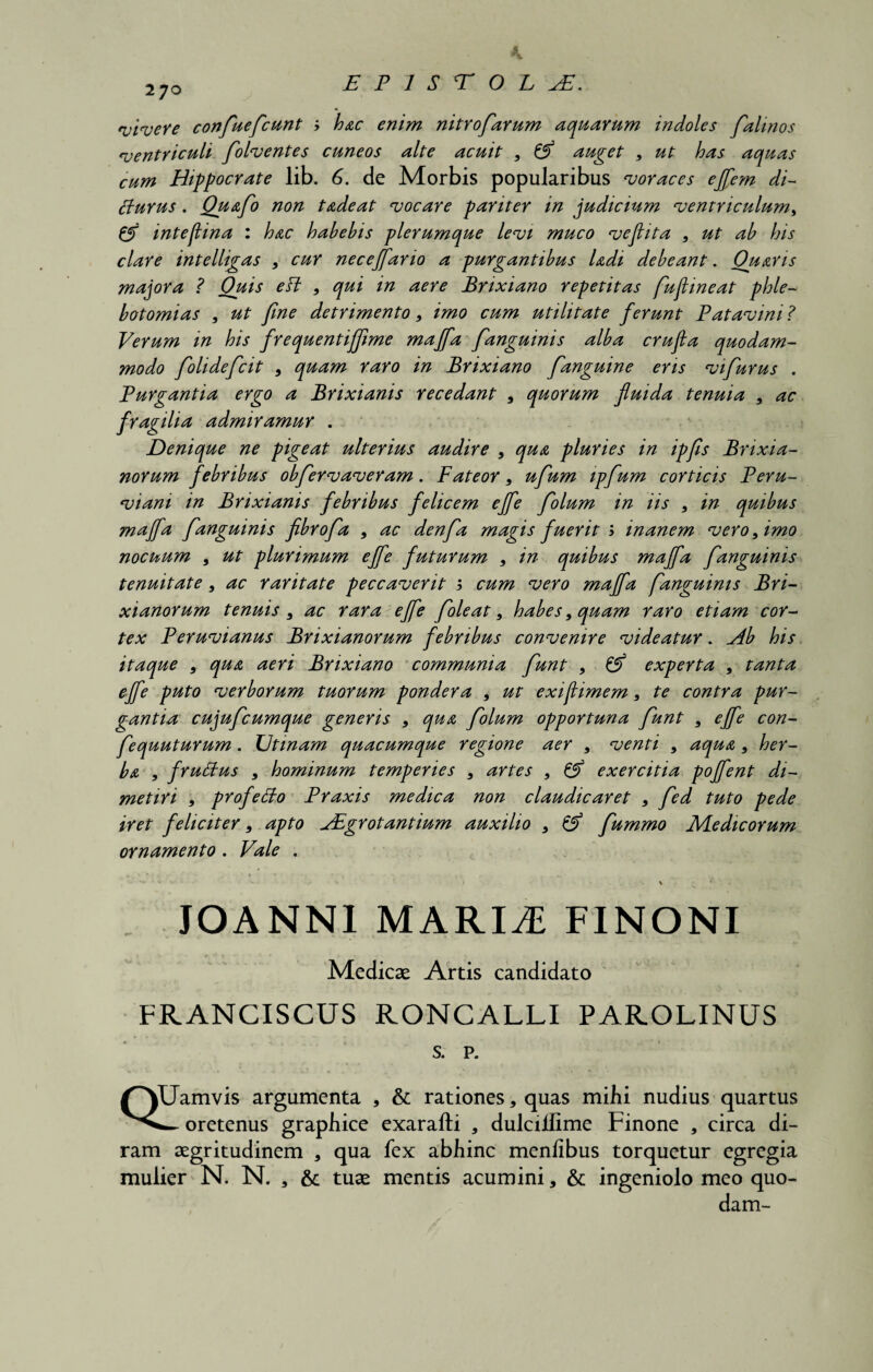 270 vivere confiueficunt ; hac enim nitrofiarum aquarum indoles fialinos ventriculi folventes cuneos alte acuit 9 & auget 9 ut has aquas cum Hippocrate lib. 6. de Morbis popularibus voraces ejfiem di- ffurus. Quafio non t adeat vocare pariter in judicium ventriculum„ & intejlina : hac habebis plerumque levi muco veflita , ut ab his clare intelligas 9 cur necejfano a purgantibus Udi debeant. Ouaris majora ? Quis eH 9 qui in aere Brixiano repetitas fiujiineat phle¬ botomias 9 ut fine detrimento 9 imo cum utilitate ferunt Patavini? Verum in his frequentifiime majfa fanguinis alba crufia quodam¬ modo fiolideficit 9 quam raro in Brixiano fanguine eris vifiurus . Purgantia ergo a Brixianis recedant 9 quorum fluida tenuia 9 ac fragilia admiramur . Denique ne pigeat ulterius audire 9 qua pluries in ipfis Brixia¬ norum febribus obfiervaveram. Fateor 9 ufium ipfum corticis Peru- viani in Brixianis febribus felicem ejfe folum in iis 9 in quibus majfa f anguinis fibrofia 9 ac denfia magis fuerit 1 inanem vero 9 imo nocuum 9 ut plurimum effe futurum 9 in quibus majfa fianguinis tenuitate 9 ac raritate peccaverit j cum vero majfa fianguinis Bri¬ xianorum tenuis 9 ac rara ejfe fioleat 9 habes 9 quam raro etiam cor¬ tex Peruvianus Brixianorum febribus convenire videatur. Ab his itaque 9 qua aeri Brixiano communia fiunt 9 & experta 9 tanta ejfe puto verborum tuorum pondera 9 ut exi (limem 9 te contra pur¬ gantia cujuficumque generis 9 qua fiolum opportuna fiunt 9 ejfe con- fiequuturum. TJtinam quacumque regione aer 9 venti 9 aqua 9 her¬ ba , fruffus 9 hominum temperies 9 artes 9 & exercitia poffient di¬ metiri 9 profe&o Praxis medica non claudicaret 9 fied tuto pede iret feliciter 9 apto jEgrotantium auxilio 9 & fiummo Medicorum ornamento. Vale . JOANNl MARIAE FINONI Medicae Artis candidato FRANCISCUS RONCALLI PAROLINUS s. p. QUamvis argumenta , & rationes, quas mihi nudius quartus w oretenus graphice exarafti , dulciilime Finone , circa di¬ ram aegritudinem , qua fex abhinc menfibus torquetur egregia mulier N. N. s & tuae mentis acumini, & ingeniolo meo quo¬ dam-