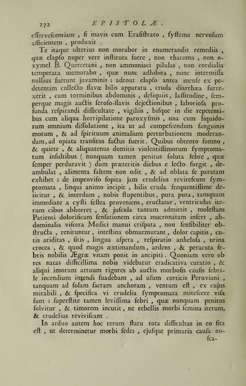 272 effervefcentiam 3 fi mavis cum Erafiftrato , fyltema nervofum afficientem , produxit . ' Te itaque ulterius non morabor in enumerandis remediis , quae elapfo nuper vere inftituta fuere , non rliacoma , non o- xymel B. Quercetani , non ammoniaci pilulas , non cordialia temperata memorabo , quae nunc adbibita , nunc intermiffa nullius fuerunt juvaminis ; adeout elapfo antea menfe ex pe- detentim colledo flavae bilis apparatu , cruda diarrliaea furre- xerit , cum torminibus abdominis , deliquiis, lafiitudine, fem- perque magis audis ferofo-flavis dejedionibus , laboriofa pro¬ funda refpirandi difficultate , vigiliis , bifque in die repetenti¬ bus cum aliqua horripilatione paroxyfmis , una cum liquido¬ rum omnium diffolutione , ita ut ad compefcendum fanguinis motum , & ad fpirituum animalium perturbationem moderan¬ dam, ad opiata tranlitus fadus fuerit. Quibus obtento fomno , & quiete , & aliquatenus domitis violentiilimorum fymptoma- tum infultibus ( nunquam tamen penitus foluta febre , quae femper perduravit ) dum praeteritis diebus e ledo furgit , de¬ ambulat , alimenta faltem non odit , &: ad oblata fe paratam exhibet ; de improvifo fopita jam crudelius revirefeunt fym- ptomata , linqui animo incipit , bilis cruda frequentiffime de¬ ficitur , & interdum , nobis ftupentibus, pura puta, tamquam immediate a cyfti fellea proveniens, erudatur, ventriculus ite¬ rum cibos abhorret , & jufcula tantum admittit , moleftam Patienti dolorificam fenfationem circa mucronatam infert , ab¬ dominalia vifcera Medici manui crifpata , non fenfibiliter ob¬ ii r uda , renituntur, inteftina obmurmurant, dolor capitis, cu¬ tis ariditas , litis , lingua afpera , refpiratio anhelofa , urina crocea , & quod magis aextimandum, ardens , & peracuta fe¬ bris nobilis JEgrae vitam ponit in ancipiti. Quoniam vero ob res natas difficillima nobis videbatur eradicativa curatio , & aliqui imorum artuum rigores ab audis morbolis caulis febri¬ le incendium io|endi fuadebant , ad ufum corticis Peruviani , tanquam ad folam facram anchoram , ventum elt , ex cujus mirabili , & fpecifica vi crudelia fymptomata mitefeere vifa funt 5 fuperllite tamen leviffima febri , quae nunquam penitus folvitur , &; timorem incutit, ne rebellis morbi femina iterum, & crudelius revivifeant . In arduo autem hoc rerum ftatu tota difficultas in eo lita elt , ut determinetur morbi fedes , ejufque primaria caufa no- fca- /