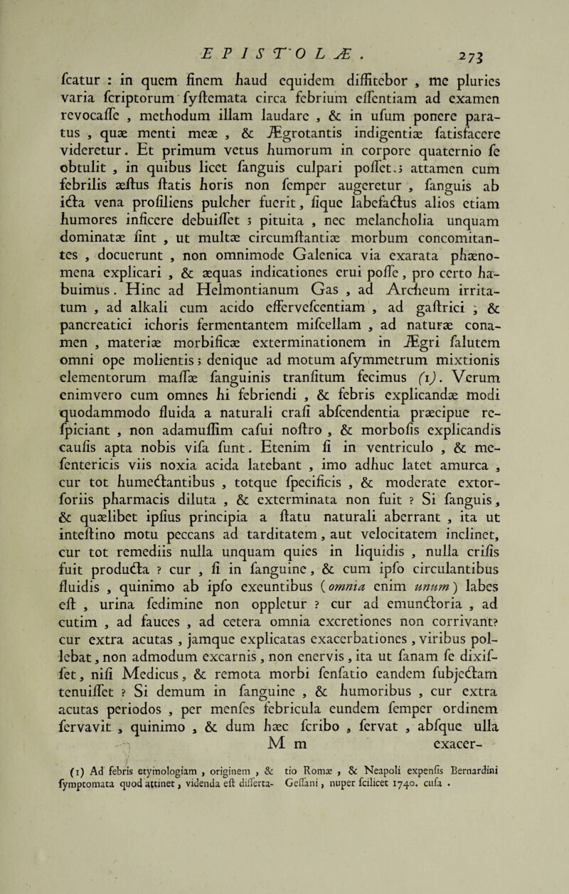 2 73 fcatur : in quem finem haud equidem diffitebor * me pluries varia feriptorum' fyftemata circa febrium eflentiam ad examen revocafle , methodum illam laudare , & in ufum ponere para¬ tus , quae menti meae , & TEgrotantis indigentiae fatisfacere videretur. Et primum vetus humorum in corpore quaternio fe obtulit , in quibus licet fanguis culpari pollet attamen cum febrilis aeflus flatis horis non femper augeretur , fanguis ab i&a vena profiliens pulcher fuerit, lique labefactus alios etiam humores inficere debuiflet 5 pituita , nec melancholia unquam dominatae fint , ut multae circumflantiae morbum concomitan¬ tes , docuerunt , non omnimode Galenica via exarata phaeno¬ mena explicari , & aequas indicationes erui pofle, pro certo ha¬ buimus . Hinc ad Helmontianum Gas , ad Archeum irrita¬ tum , ad alkali cum acido effervefcentiam , ad gaflrici ; & pancreatici ichoris fermentantem mifcellam , ad naturae cona¬ men , materiae morbificae exterminationem in iEgri falutem omni ope molientis y denique ad motum afymmetrum mixtionis elementorum maffae fanguinis tranfitum fecimus (1). Verum enimvero cum omnes hi febriendi , & febris explicandae modi quodammodo fluida a naturali crafi abfcendentia praecipue re- fpiciant , non adamuflim cafui noflro , & morbofis explicandis caulis apta nobis vifa funt. Etenim fi in ventriculo , & me- fentericis viis noxia acida latebant , imo adhuc latet amurca , cur tot humeftantibus , totque fpecificis , & moderate extor- foriis pharmacis diluta , & exterminata non fuit ? Si fanguis , & quaelibet ipfius principia a flatu naturali aberrant * ita ut inteflino motu peccans ad tarditatem * aut velocitatem inclinet, cur tot remediis nulla unquam quies in liquidis , nulla crifis fuit produdta ? cur , fi in fanguine, & cum ipfo circulantibus fluidis , quinimo ab ipfo exeuntibus (omnia enim unum) labes efl , urina fedimine non oppletur ? cur ad emunftoria , ad cutim , ad fauces , ad cetera omnia excretiones non corrivant? cur extra acutas , jamque explicatas exacerbationes , viribus pol¬ lebat , non admodum excarnis , non enervis , ita ut fanam fe dixif- fet, nifi Medicus, & remota morbi fenfatio eandem fubje£tam tenuiflet ? Si demum in fanguine , & humoribus , cur extra acutas periodos , per menfes febricula eundem femper ordinem fervavit , quinimo , & dum haec feribo , fervat , abfque ulla n M m exacer- (1) Ad febris etymologiam , originem , & tio Roma* , & Neapoli expenfis Bernardini fymptomata quod attinet, videnda eft differta- Geflfani, nuper fcilicet 1740. ctifa .