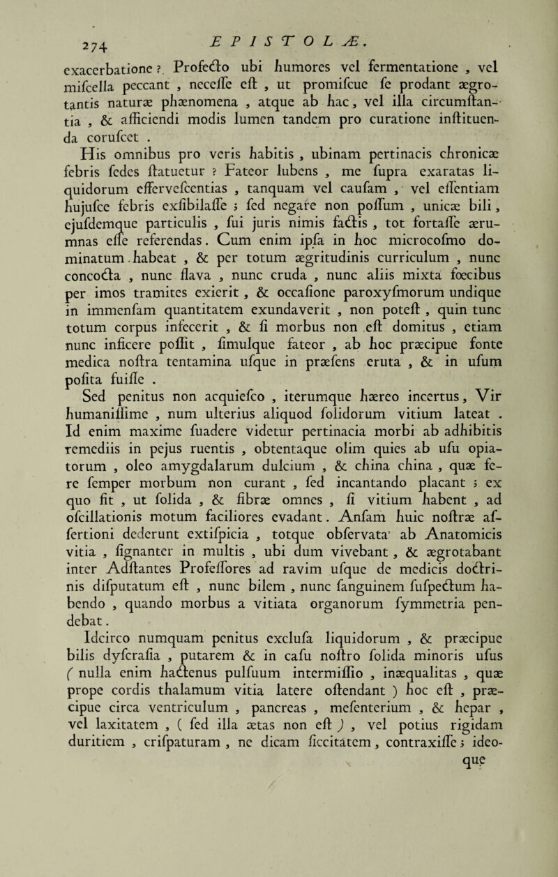 2 74 exacerbatione? ProfeCto ubi humores vel fermentatione , vel mifcella peccant , necefle eft , ut promifcue fe prodant aegro¬ tantis naturae phaenomena , atque ab hac * vel illa circumftan-- tia * &: afficiendi modis lumen tandem pro curatione inftituen- da corufcet . His omnibus pro veris habitis * ubinam pertinacis chronicae febris fedes ftatuetur ? Fateor lubens , me fupra exaratas li¬ quidorum effervefcentias , tanquam vel caufam a vel eflentiam hujufce febris exfibilalfe j fed negare non polium , unicae bili, ejufdemque particulis , fui juris nimis faCtis , tot fortafie aeru¬ mnas efle referendas. Cum enim ipfa in hoc microcofmo do¬ minatum . habeat , & per totum aegritudinis curriculum , nunc concoCta , nunc flava , nunc cruda , nunc aliis mixta foecibus per imos tramites exierit, & occafione paroxyfmorum undique in immenfam quantitatem exundaverit , non poteft, quin tunc totum corpus infecerit , &: fi morbus non eft domitus , etiam nunc inficere poflit , fimulque fateor , ab hoc praecipue fonte medica noftra tentamina ufque in praefens eruta , & in ufum polita fuifle . Sed penitus non acquiefco , iterumque haereo incertus. Vir humanillime , num ulterius aliquod folidorum vitium lateat . Id enim maxime fuadere videtur pertinacia morbi ab adhibitis remediis in pejus ruentis , obtentaque olim quies ab ufu opia- torum , oleo amygdalarum dulcium , & china china , quae fe¬ re femper morbum non curant , fed incantando placant $ ex quo fit , ut folida , & fibrae omnes , fi vitium habent , ad ofcillationis motum faciliores evadant. Anfam huic noftrae af- fertioni dederunt extifpicia , totque obfervata' ab Anatomicis vitia , fignanter in multis , ubi dum vivebant , & aegrotabant inter Aditantes Profelfores ad ravim ufque de medicis doctri¬ nis difputatum eft , nunc bilem , nunc fanguinem fufpeCtum ha¬ bendo , quando morbus a vitiata organorum fymmetria pen¬ debat . Idcirco numquam penitus exclufa liquidorum , & praecipue bilis dyfcralia , putarem & in cafu noftro folida minoris ufus ( nulla enim haCtenus pulfuum intermilfio , inaequalitas , quae prope cordis thalamum vitia latere ollendant ) hoc eft , prae¬ cipue circa ventriculum , pancreas , mefenterium , & hepar , vel laxitatem 3 ( fed illa aetas non eft ) , vel potius rigidam duritiem , crifpaturam , ne dicam ficcitatem, contraxifles ideo-