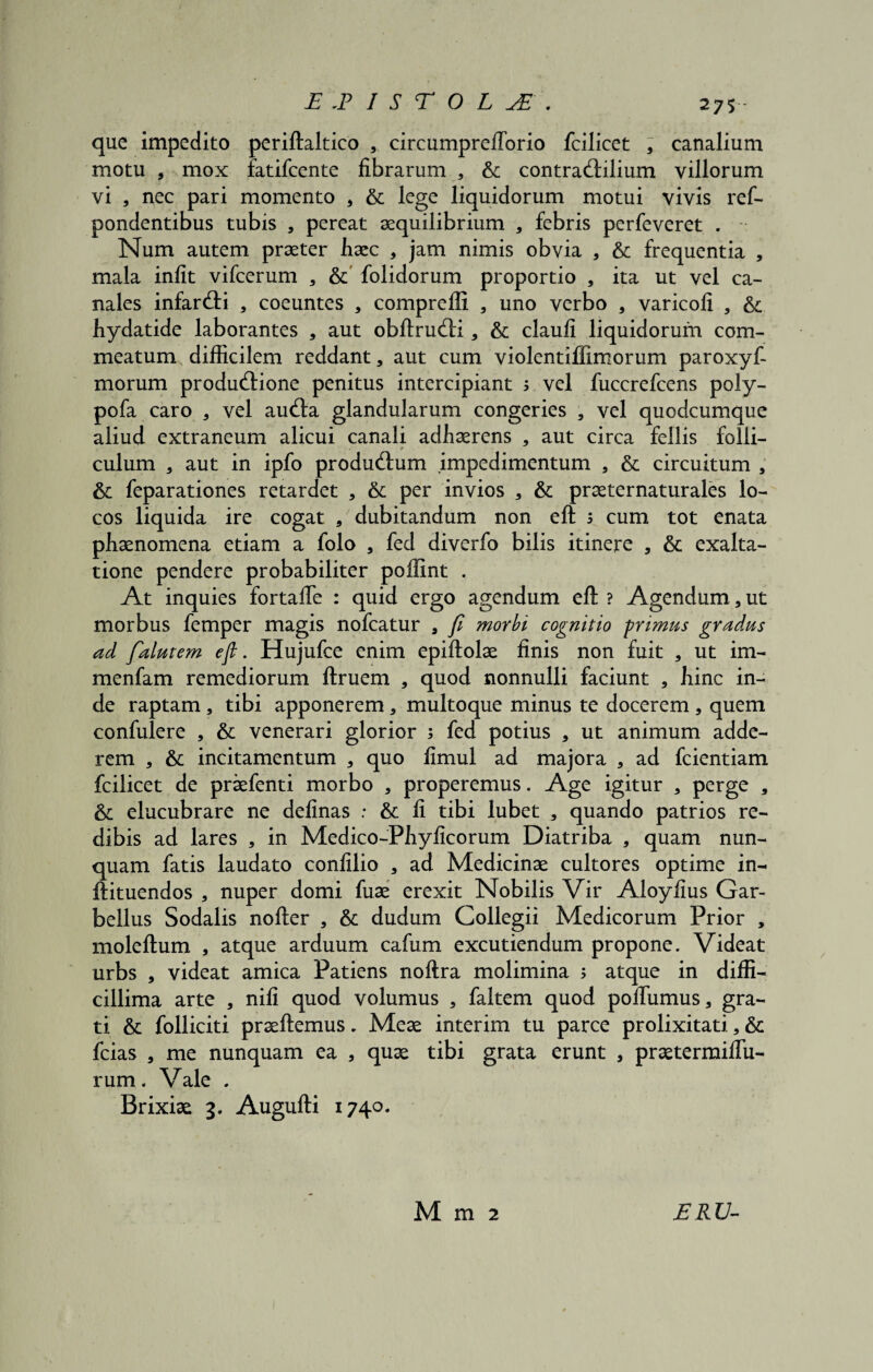 que impedito periftaltico , circumpreflorio fcilicet , canalium motu a mox fatifcente fibrarum , & contrad:ilium villorum vi , nec pari momento * & lege liquidorum motui vivis ref- pondentibus tubis a pereat aequilibrium * febris perfeveret . Num autem praeter haec a jam nimis obvia a & frequentia , mala infit vifcerum a & folidorum proportio , ita ut vel ca¬ nales infarcfti , coeuntes a compreffi , uno verbo , varicofi , & liydatide laborantes , aut obftrucftia & claufi liquidorum com¬ meatum difficilem reddant, aut cum violentiffim0rum paroxyf- morum produ(ftione penitus intercipiant > vel fuccrefcens poly- pofa caro 3 vel au<fta glandularum congeries a vel quodcumque aliud extraneum alicui canali adhaerens a aut circa fellis folli¬ culum a aut in ipfo productum impedimentum , & circuitum a & feparationes retardet * &c per invios * & praeternaturales lo¬ cos liquida ire cogat , dubitandum non eft 5 cum tot enata phaenomena etiam a folo , fed diverfo bilis itinere a & exalta¬ tione pendere probabiliter poffint . At inquies fortafte : quid ergo agendum eft ? Agendum, ut morbus femper magis nofcatur 3 fi morbi cognitio primus gradus ad falutem efi. Hujufce enim epiftolae finis non fuit 5 ut im- menfam remediorum ftruem a quod nonnulli faciunt , hinc in¬ de raptam, tibi apponerema multoque minus te docerem , quem confulere , & venerari glorior ; fed potius a ut animum adde¬ rem a & incitamentum a quo fimul ad majora a ad fcientiam fcilicet de praefenti morbo a properemus. Age igitur 3 perge a &; elucubrare ne delinas : & fi tibi lubet a quando patrios re¬ dibis ad lares , in Medico-Phyficorum Diatriba , quam nun¬ quam fatis laudato confilio a ad Medicinae cultores optime in- ftituendos , nuper domi fuae erexit Nobilis Vir Aloyfius Gar- bellus Sodalis nofter a & dudum Collegii Medicorum Prior , moleftum , atque arduum cafum excutiendum propone. Videat urbs , videat amica Patiens noftra molimina ; atque in diffi¬ cillima arte a nili quod volumus a faltem quod poftiimus, gra¬ ti & folliciti praeftemus. Meae interim tu parce prolixitati a & fcias a me nunquam ea 3 quae tibi grata erunt a praetermifiii- rum. Vale . Brixiae 3. Augufti 1740. M m 2 JERU-
