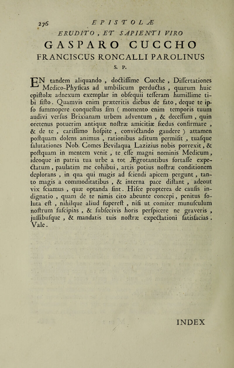 27S epistola ERUDITO , ET SAPIENTI VIRO GASPARO CUCCHO FRANCISCUS RONCALLI PAROLINUS s. p. E hN tandem aliquando , dodfilfime Cucche , Diftertationes Medico-Phylicas ad umbilicum perdudtas , quarum huic epiftolae adnexum exemplar in obfequii tefteram humillime ti¬ bi lifto. Quamvis enim praeteritis diebus de fato, deque te ip- fo fummopere conqueftus lim ( momento enim temporis tuum audivi verfus Brixianam urbem adventum , & deceftiim , quin oretenus potuerim antiquae noftrae amicitiae foedus confirmare , & de te , cariflimo hofpite , convidtando gaudere ) attamen poftquam dolens animus , rationibus aditum permifit , tuafque falutationes Nob. Comes Bevilaqua Lazizius nobis porrexit, & poftquam in mentem venit , te efte magni nominis Medicum, ideoque in patria tua urbe a tot iEgrotantibus fortafle expe- dtatum, paulatim me cohibui, artis potius noftrae conditionem deplorans * in qua qui magis ad fciendi apicem pergunt, tan¬ to magis a commoditatibus , & interna pace diftant * adeout vix fciamus , quae optanda fint. Hifce propterea de caulis in¬ dignatio , quam de te nimis cito abeunte concepi, penitus fo- luta eft , nihilque aliud fupereft , nili ut comiter munufculum noftrum fufcipias , & fubfecivis horis perfpicere ne graveris 5 jullibufque , & mandatis tuis noftrae expedlationi fatisfacias . Vale. INDEX