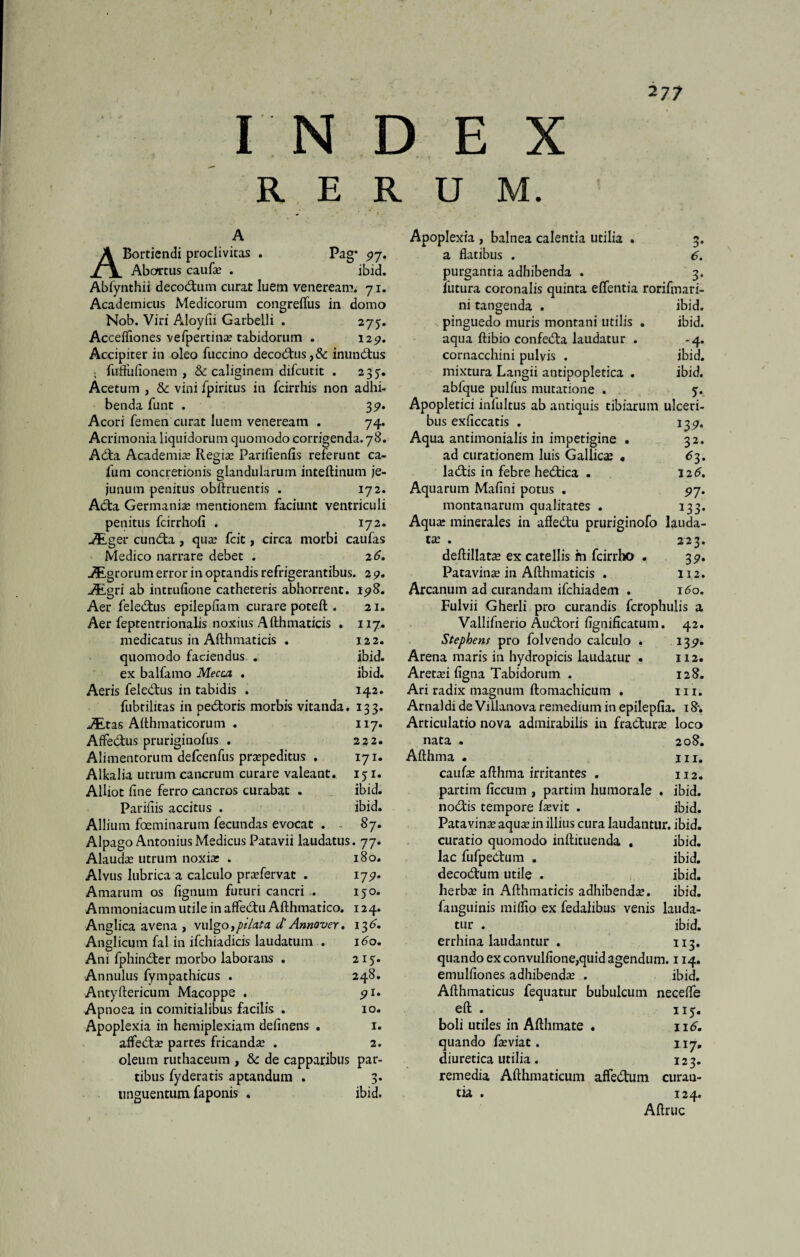 I IN D E X RERUM. 217 A ABortiendi proclivitas . Pag* 97. Abortus caufa? . ibid. Abfynthii decodutn curat luem veneream. 71. Academicus Medicorum congrefius in domo Nob. Viri Aloyfii Garbelli . 275-. Accefliones vefpertina? tabidorum . 1257. Accipiter in oleo fuccino decodus,&: inundus • fuffufionem , & caliginem difcutit . 2 37. Acetum , & vini fpiritus in fcirrhis non adhi¬ benda funt . 39. Acori femen curat luem veneream . 74. Acrimonia liquidorum quomodo corrigenda. 78. Ada Academia? Regia? Parifienfis referunt ca- fum concretionis glandularum inteftinum je¬ junum penitus obftruentis . 172. Ada Germania? mentionem faciunt ventriculi penitus fcirrhofi . 172. _5Lger eunda, qua? fcit, circa morbi caufas Medico narrare debet . 2 6. Agrorum error in optandis refrigerantibus. 29. JEgri ab intrufione catheteris abhorrent. 198. Aer feledus epilepfiam curare poteft . 21. Aer feptentrionalis noxius Afthmaticis . 117. medicatus in Afthmaticis . 122. quomodo faciendus . ibid. ex balfamo Mecaz . ibid. Aeris feledus in tabidis . 142. fubtilitas in pedoris morbis vitanda. 133. jEtas Althmaticorum . 117. Affedus pruriginofus . 222. Alimentorum defcenfus pra?peditus . 171. Alkalia utrum cancrum curare valeant. 151. AHiot fine ferro cancros curabat . ibid. Pariliis accitus . ibid. Allium foeminarum fecundas evocat . . 87. Alpago Antonius Medicus Patavii laudatus. 77. Alauda? utrum noxia? . 180. Alvus lubrica a calculo pra?fervac . 179. Amarum os fignum futuri cancri . 150. Ammoniacum utile in affedu Afthmatico. 124. Anglica avena , vulgo,pilata d’ Annover. 136. Anglicum fal in ifchiadicis laudatum . 160, Ani fphinder morbo laborans . 215. Annulus fympathicus . 248. Antyftericum Macoppe . 91. Apnoea in comitialibus facilis . 10. Apoplexia in hemiplexiam delinens . 1. alfeda? partes fricanda? . 2. oleum ruthaceum , & de capparibus par¬ tibus fyderatis aptandum . 3. unguentum faponis . ibid. Apoplexia , balnea calentia utilia . 3. a flatibus . 6. purgantia adhibenda . 3. lutura coronalis quinta elfentia rorifmari- ni tangenda . ibid. pinguedo muris montani utilis . ibid. aqua ftibio confeda laudatur . -4. cornacchini pulvis . ibid. mixtura Langii antipopletica . ibid. ablque pulfus mutatione . 5. Apopletici infultus ab antiquis tibiarum ulceri¬ bus exficcatis . 139. Aqua antimonialis in impetigine . 32. ad curationem luis Gallicae « 63. ladis in febre hedica . 12 6. Aquarum Malini potus . 97. montanarum qualitates . 133. Aqua? minerales in afledu pruriginofo lauda¬ tae . 223. deftillata? ex catellis m fcirrho . 3 9. Patavinae in Afthmaticis . 112. Arcanum ad curandam ifchiadem . 160. Fulvii Gherli pro curandis fcrophulis a Vallifnerio Audori fignificatum. 42. Stephens pro folvendo calculo . 139. Arena maris in hydropicis laudatur . 112. 128. Areta?i ligna Tabidorum . Ari radix magnum ftomachicum . m. Arna) di de Villanova remedium in epileplia. 18*. Articulatio nova admirabilis in fradura? loco nata . 208. Afthma • m, caufa? afthma irritantes . 112. partiin liccum , partim humorale . ibid. nodis tempore fa?vit . ibid. Patavince aqua? in illius cura laudantur, ibid. curatio quomodo inftituenda , ibid. lac fufpedum , ibid. decodum utile . ibid. herba? in Afthmaticis adhibenda?. ibid. fanguinis miflio ex fedalibus venis lauda¬ tur . ibid. errhina laudantur . 113. quando ex convulfione,quid agendum. 114. emulliones adhibenda? . ibid. Afthmaticus fequatur bubulcum necefle eft . 115-. boli utiles in Afthmate . 116. quando fa?viat. 117, diuretica utilia. 123. remedia Afthmaticum affedum curau- tia . 124. Aftruc