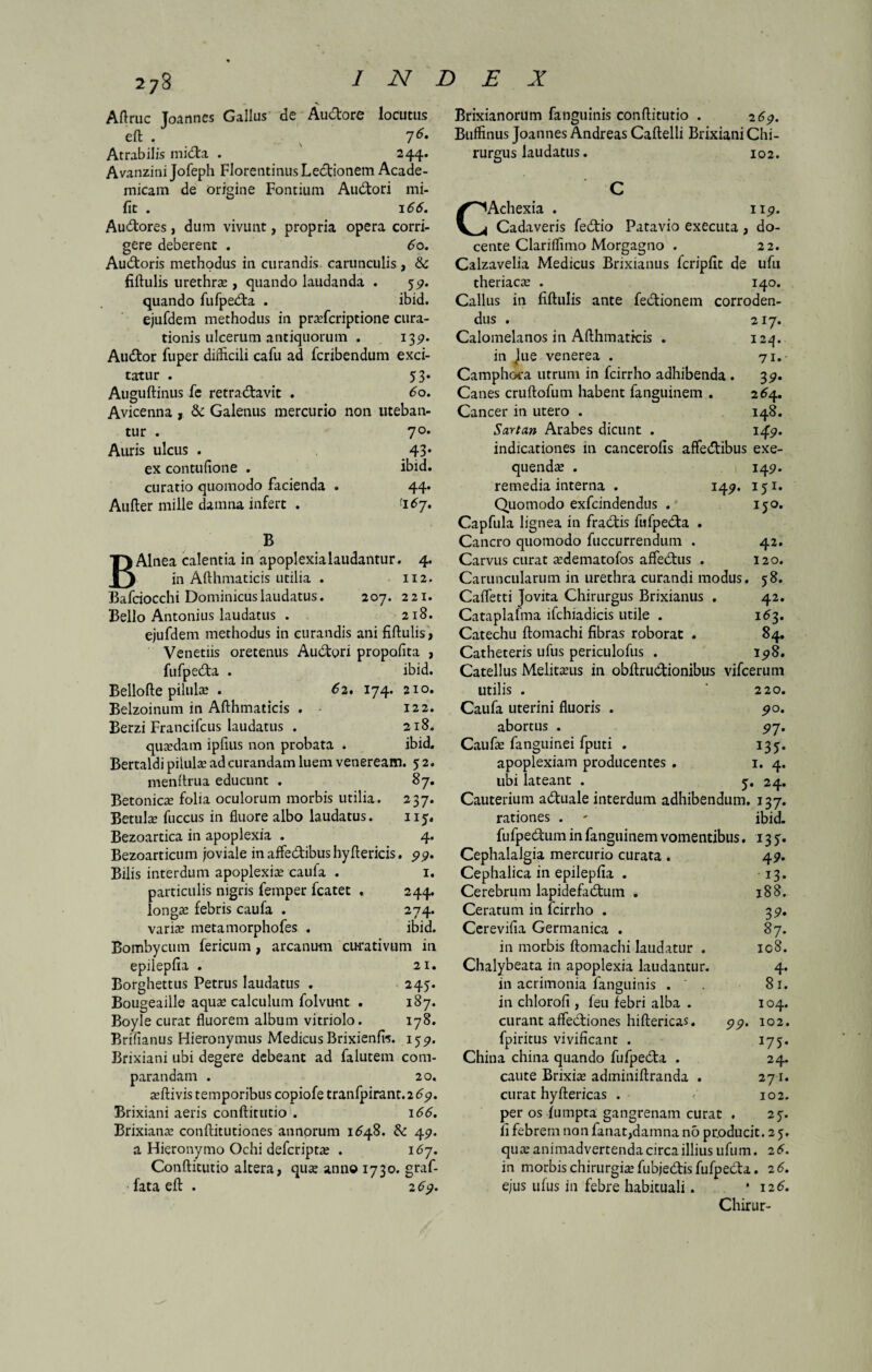•s Aftruc Joannes Gallus de Au&ore locutus eft . 76t Atrabilis mida . 244. Avanzini Jofeph Florentinus Ledionem Acade¬ micam de origine Fontium Audori mi- fit . 166. Audores, dum vivunt, propria opera corri¬ gere deberent . 6o. Audoris methodus in curandis carunculis , & fiftulis urethrae , quando laudanda . 5«?. quando fufpeda . ibid. ejufdem methodus in pradcriptione cura¬ tionis ulcerum antiquorum . 139. Audor fuper diificili cafu ad fcribendum exci¬ tatur . 53* Auguftinus fe retradavit . 60. Avicenna, & Galenus mercurio non uteban¬ tur . 70. Auris ulcus . 43* ex contufione . ibid. curatio quomodo facienda . 44. Aufter mille damna infert . '16j. 122. 218. ibid. B B Alnea calentia in apoplexia laudantur. 4. in Afthmaticis utilia . 112. Bafciocchi Dominicus laudatus. 207. 2 21. Bello Antonius laudatus . 218. ejufdem methodus in curandis ani fiftulis, Venetiis oretenus Audori propofita , fufpeda . ibid. Bellofte pilulae . 62, 174. 210. Belzoinum in Afthmaticis . - Berzi Francifcus laudatus . quasdam ipfius non probata . Bertaldi pilulae ad curandam luem veneream. 52. menltrua educunt . 87. Betonica folia oculorum morbis utilia. 237. Betulas fuccus in fluore albo laudatus. ny. Bezoartica in apoplexia . 4. Bezoarticum joviale in affedibushyftericis. 99. Bilis interdum apoplexias caufa . 1. particulis nigris femper fcatet . 244. longa; febris caufa . 274. variae metamorphofes . ibid. Bombycum fericum, arcanum curativum in epilepfia . Borghettus Petrus laudatus . Bougeaille aqua; calculum folvunt . Boyle curat fluorem album vitriolo. Brffianus Hieronymus Medicus Brixienfw. Brixiani ubi degere debeant ad falutem com¬ parandam . 20, asftivis temporibus copiofe tranfpirant. 2 69. Brixiani aeris conftitutio . 166. Brixianas conftitutiones annorum 1648. & 457. a Hieronymo Ochi defcriptas . 167. Conftitutio altera, quas anno 1730. graf- fata eft . 2 69. 21. 245. 187. 178. 159- Brixianorum fanguinis conftitutio . 2 69. Buffinus Joannes Andreas Caftelli Brixiani Chi¬ rurgus laudatus. 102. C CAchexia . 119. Cadaveris fedio Patavio executa , do¬ cente Clariffimo Morgagno . 22. Calzavelia Medicus Brixianus fcripfit de ufu theriaca; . 140. Callus in fiftulis ante fedionem corroden¬ dus . 217. Calomelanos in Afthmaticis . 124. in lue venerea . 71,- Camphora utrum in fcirrho adhibenda . 3 9. Canes cruftofum habent fanguinem . 264. Cancer in utero . 148. Sartan Arabes dicunt . 149. indicationes in cancerolis affedtibus exe- quendas . 149. remedia interna . 149. 151. Quomodo exfcindendus . 150. Capfula lignea in fradtis fufpedta . Cancro quomodo fuccurrendum . 42. Carvus curat asdematofos affedtus . 120. Caruncularum in urethra curandi modus. 58. Caffetti Jovita Chirurgus Brixianus . 42. Cataplafma lfchiadicis utile . 163. Catechu ftomachi fibras roborat . 84. Catheteris ufus periculofus . 198. Catellus Melitasus in obftruCtionibus vifcerum utilis . ‘2 20. Caufa uterini fluoris . 90. abortus . 97. Caufas fanguinei fputi . 135. apoplexiam producentes . 1. 4. ubi lateant . y. 24. Cauterium adbuale interdum adhibendum. 137. rationes . ' ibid. fufpe&um in fanguinem vomentibus. 135. Cephalalgia mercurio curata . 49. Cephalica in epilepfia . 13. Cerebrum lapidefadtum . 188. Ceratum in fcirrho . 39. Cerevifia Germanica . 87. in morbis ftomachi laudatur . ic8. Chalybeata in apoplexia laudantur. 4. in acrimonia fanguinis . ' . 81. in chlorofi , feu febri alba . 104. curant affectiones hiftericas. 99. 102. fpiritus vivificant . 175. China china quando fufpedta . 24. caute Brixia adminiftranda . 271. curat hyftericas . <’ 102. per os fumpta gangrenam curat . 27. fi febrem non fanat,damna no producit. 2 7. qua; animadvertenda circa illius ufum. 26. in morbis chirurgia; fubje&is fufpedta. 2 6. ejus ulus in febre habituali. * 12 6. Chirur-