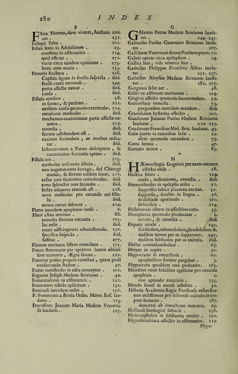 FAita Thomas,dum viveret, Audoris ami¬ cus . 23*• Fallopii Tuba • 101» 'Febris lenta in Adolefcente . 23. continua in afthmatico . 114«. quid efficiat . 271. varias circa eandem opiniones . 273. lenta cum macie •. 133. Femoris fractura . 15*8. Capfula lignea in fra&is fufpeda . ibid. fradi caute movendi . • 199. partis affedas tumor . ibid. caufa? . ibid. Fiftula urethra? . - in fcroto , & perineo . 211. ejufdem caufa? quomodo avertenda?. 219. curationis methodus . ^ ibid. mechanico-anatomicum partis afle&a? ex¬ amen . 213. remedia « ibid. ferrum adhibendum eft . ibid. examen faciendum , ut morbus nofca- tur . ibid. Inftrumentum a Para?o defcriptum , Sc curationibus faciendis aptum . ibid. Fiftula ani . 215. methodus nofcendas fiflulse . ibid. non unguentorum farrago , fed Chirurgi manus, 6c ferrum ealdem fanat. 217. callus ante fectionem corrodendus, ibid. totus fphinder non fecandus . ibid. fedio adaperta tenenda eft . 218. nova methodus pro curandis ani fiftu- lis . ibid. utrum curari debeant . 21^. Flatus interdum apoplexiae caufa . - 6. Fluor albus uterinus . 88. remedia fluorem curantia . 175. lac utile . ibid. caute adftringentia adminiftranda. 176. fpecifica fufpedta . ibid. fuffitus . «77. Fluxum uterinum fiftens remedium . 175. Foeces ftercoraria? per apertum lateris abfcef- fuin exeuntes , aEgra fanata . 211. Foemina? potius propria venuftati, quam proli confervanda? ftudent . 97. Foetus monftrofus in tuba conceptus . 101. Fogarius Jofeph Medicus Brixianus . 4*. Fomentationes iu afthmaticis . 121. Fomentum tabido aplicitum . 132. Fonticuli interdum utiles . 156. P. Fortunatus a Brixia Ordin. Minor. Ref. lau¬ datus . 173. Fracaffinus Joannes Maria Medicus Veronen- fis laudatus. 127. GAlantus Petrus Medicus Brixianus lauda¬ tus . 244. 243. Galeardus Paulus Canonicus Brixianus lauda¬ tus . 167. Galli luem Veneream dicunt Parthenopeam. 70. Galeni opinio circa epilepfiam . 14. Gallica lues , vide venerea lues . Garbellus Philippus Pontifvici Abbas lauda¬ tus . 231. 237. Garbellus Aloyfius Medicus Brixianus lauda¬ tus . 181. 275. Gargnani felix aer . 98. Gibbi ex afthmate moriuntur . 124. Gingivis affedtis quomodo luccurrendum. 7 9. Gonorrha?a? remedia . 73. purgantibus interdum utendum . ibid. Gravidarum hyfterica affedtio . 101. Guadaneus Joannes Paulus Medicus Brixianus laudatus . 210. 255. Guadaneus Francifcus Med. Brix. laudatus. 43. Gula? partes in raucedine la?fa? . 29. ulcus quomodo curandum . 73. Gutta ferena . 47. Gutturis tumor . 85. • H iEmorrhagia fanguinis per nares cutaneo affedtui utilis . 28. Hedfica febris . 124% caufa?, indicationes, remedia . . ibid. Haemorrhoides in epilepfla utiles . 21. fuppreflfas tabaci placenta excitat. 39. fuppreffis , fcirrhus in lingua . 3 6, in ifchiade aperienda? . 160. dolonfica? . 214. Helleborum album in affecftibus cutis. 33. Hemiplexia quomodo producatur . 2. curatio, & remedia . .ibid. Hepatis morbi . 242. fcirrhofum, tuburculofum,glanduIofum. ib. ejufdem tumor per os fuppuratus. 24j. ejufdem fubftantia per os excreta, ibid. Herba? antimelancholicze . <53. Herpes in capite . 50. Hippocrates fe retractavit . 60. • apopledticos fortiter purgabat . 3. Hippocratis quoddam non probatum. 163. Hirudines venis fedalibus applicita? pro curanda apoplexia . 2. non aptanda? emaciatis . 135. Hirudo femel in metife adhibita . 30. Hiftoria Academia? Regite Panflenfis refert fon¬ tem utiliffimum pro folvendis calculis-in cor¬ pore humano . 187. demortui ab inunCtione mercurii. 69. Hollandi lumbagini fubiedli . 158. Hydrocephalon in fubftantia cerebri . 120. Hypochondriaca afteCtio in afthmacico. 1 ip. Hypo-