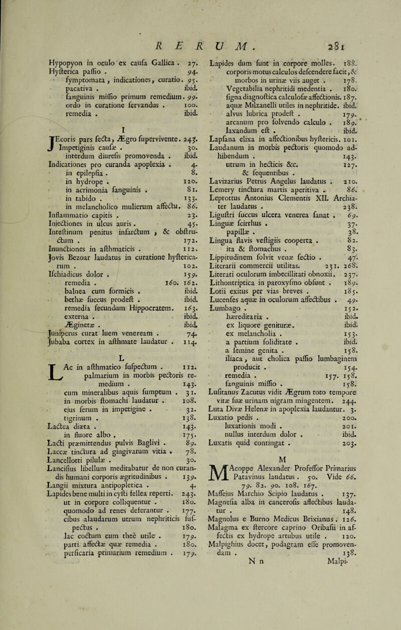 Hypopyon in oculo ex caufa Gallica. 27. Hyfterica paffio . 94. fymptomata , indicationes, curatio. 95. pacativa . ibid. fanguinis miffio primum remedium. 99. ordo in curatione fervandus . 100. remedia . ibid. I Ecoris pars feda, .Aigro fupervivente. 24^. J Impetiginis caufe . 30. interdum diurefis promovenda . ibid. Indicationes pro curanda apoplexia . 4. in epilepfia . 8. in hydrope . 120. in acrimonia fanguinis . 81. in tabido . 133. in melancholico mulierum affedu. 86. Inflammatio capitis . 23. Injediones in ulcus auris . 45. Inteftinum penitus infarctum , & obftru- dum . 172. Inunctiones in afthmaticis . 112. Jovis Bezoar laudatus in curatione hyfterica- rum . 102. Ifchiadicus dolor . 159. remedia . 160. 162. balnea cum formicis . ibid. bethe fuccus prodeft . ibid. remedia fecundum Hippocratem. 163. externa . ibid. ZEginete . ibid. Juniperus curat luem veneream . 74. jubaba cortex in afthmate laudatur . 114. L Ac in afthmatico fufpedum . 112. palmarium in morbis pedoris re¬ medium cum mineralibus aquis fumptum in morbis ftomachi laudatur . ejus ferum in impetigine . tigrinum J43- 31- 108. 32. 138. J43* I75* 89. 78. 3°* Ladea dista . in fluore albo . Ladi premittendus pulvis Baglivi . Lacce tindura ad gingivarum vitia « Lancellotti pilule . Lancifius libellum meditabatur de non curan- 135». 4- 243. 180. I77m fuf- 180. 179. 180. 179. dis humani corporis egritudinibus . Langii mixtura antipopletica . Lapides bene multi in cyili fellea reperti, ut in corpore colliquentur . quomodo ad renes deferantur . cibus alaudarum utrum nephriticis pedus . lac codum cum thee utile . parti affede que remedia . perficaria primarium remedium . Lapides dum funt in corpore molles. 188. corporis motus calculos defcendere facit, tk morbos in urine viis auget . 178. Vegetabilia nephritidi medentia . 180. figna diagnoftica calculofe affedionis. 187. aque Milzanelli utiles in nephritide, ibid. alvus lubrica prodefl: . 179. arcanum pro folvendo calculo . 189. laxandum eft . ibid. Lapfana elixa in affedionibus hyftericis. 101. Laudanum in morbis pedoris quomodo ad¬ hibendum . 143. utrum in hedicis &c. 127. & fequentibus . Lavizarius Petrus Angelus laudatus . 210. Lemery tindura martis aperitiva . 86. Leprottus Antonius Clementis XII. Archia¬ ter laudatus . 238. Liguftri fuccus ulcera venerea fanat . 69. Lingue fcirrhus . 37. papille . 38. Lingua flavis veftigiis cooperta . 82. ita & ftomachus . 83. Lippitudinem folvit venas fedio . 47. Literarii commercii utilitas. 231. 268. Literati oculorum imbecillitati obnoxii. 237. Lithontriptica in paroxyfmo obfunt . 189. Lotii exitus per vias breves . 185. Lucenfes aquas in oculorum affedibus . 49. Lumbago . 152. hereditaria . ibid. ex liquore geniture. ibid. ex melancholia . 153. a partium foliditate . ibid. a femine genita . 158. iliaca, aut cholica paffio lumbaginem producit . 154. remedia . 157. iy 8. fanguinis miffio . 158. Lufitanus Zacutus vidit Aigrum toto tempore vite fue urinam nigram mingentem. 244. Luta Dive Helene in apoplexia laudantur. 3. Luxatio pedis . 200. luxationis modi . 201. nullus interdum dolor . ibid. Luxatis quid contingat . 203. M MAcoppe Alexander Profeflor Primarius Patavinus laudatus . 50. Vide 66. 79. 82. 90. 108. 167. Maffejus Marchio Scipio laudatus . 137. Magnefla alba in cancerofis affedibus lauda¬ tur . 148. Magnolus e Burno Medicus Brixianus. 126. Malagma ex ftercore caprino Oribafli in af- fedis ex hydrope artubus utile . 120. Malpighius docet, podagram efle promoven¬ dam . 138. N n Malpi-