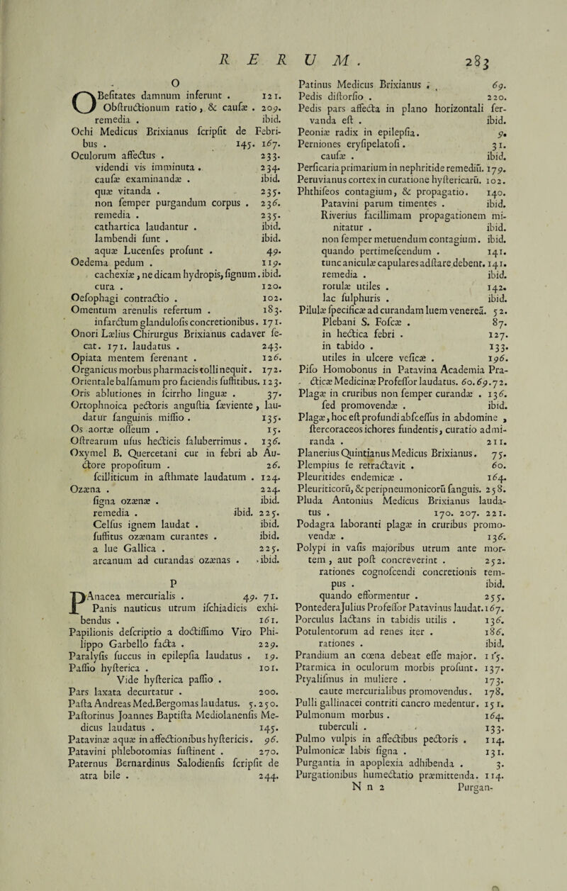 o OBefitates damnum inferunt . 121. Obftrud:ionum ratio, & caufas . 205». remedia . ibid. Ochi Medicus Brixianus fcripfit de Febri¬ bus . 145. 16j, Oculorum affectus . 233. videndi vis imminuta. 234. caufas examinandas . ibid. quas vitanda . 235. non femper purgandum corpus . 23^ remedia . 235. cathartica laudantur . ibid. lambendi funt . ibid. aquas Lucenfes profunt . 451. Oedema pedum . 11^. cachexias, ne dicam hydropis, fignum. ibid. cura . 120. Oefophagi contradtio . 102. Omentum arenulis refertum . 183. infarctum glandulofis concretionibus. 171. Onori Laslius Chirurgus Brixianus cadaver fe- cat. 171. laudatus . 243. Opiata mentem ferenant . 12G Organicus morbus pharmacis tolli nequit. 172. Orientalebalfamum pro faciendis fuffitibus. 123. Oris ablutiones in lcirrho linguas . 37. Ortophnoica pectoris anguftia fasviente , lau¬ datur fanguinis miffio . 135. Os aortae odeum . 13. Oftrearum ufus hedticis faluberrimus . 136. Oxymel B. Quercetani cur in febri ab Au¬ ctore propofitum . 2 6. fcilJiticum in afthmate laudatum . 124. Ozasna . 224. fimia ozasnas . ibid. O , remedia . ibid. 223. Celfus ignem laudat . ibid. fuffitus ozasnatn curantes . ibid. a lue Gallica . 223. arcanum ad curandas ozasnas . .ibid. P PAnacea mercurialis . 49. 71. Panis nauticus utrum ifchiadicis exhi¬ bendus . 161. Papilionis defcriptio a doddffimo Viro Phi¬ lippo Garbello fad:a . 229. Paralyfis fuccus in epilepfia laudatus . 19. Paffio hyfterica . 101. Vide hyfterica paffio . Pars laxata decurtatur . 200. Pafta Andreas Med.Bergomas laudatus. 3.230. Paftorinus Joannes Baptifta Mediolanenfis Me¬ dicus laudatus . 143. Patavinas aquas in affedfionibus hyftericis. 96. Patavini phlebotomias fuftinent . 270. Paternus Bernardinus Salodienfis fcripfit de atra bile . 244. Patinus Medicus Brixianus «' ( 69. Pedis diftorfio . 220. Pedis pars affedta in plano horizontali fer- vanda eft . ibid. Peonias radix in epilepfia. 9• Perniones eryfipelatofi . 31. caufas . ibid. Perficaria primarium in nephritide remediii. 17^. Peruvianus cortex in curatione hyftericaru. 102. Phthifeos contagium, & propagatio. 140. Patavini parum timentes . ibid. Riverius facillimam propagationem mi¬ nitatur . ibid. non femper metuendum contagium. ibid. quando pertimefcendum . 141. tunc aniculas capulares adftare debent. 141. remedia . ibid. rotulas utiles . 142. lac fulphuris . ibid. Pilulas fpecificas ad curandam luem venerea. 3 2. Plebani S. Fofcas . 87. in he&ica febri . 127. in tabido . 133. utiles in ulcere veficas . 196. Pifo Homobonus in Patavina Academia Pra- tfticasMedicinasProfefforlaudatus. 60.69.72. Plagas in cruribus non femper curandas . 13^ fed promovendas . ibid. Plagas, hoc eft profundi abfceffus in abdomine , ftercoraceosichores fundentis, curatio admi¬ randa . 211. PlaneriusQuintianus Medicus Brixianus. 73. Plempius le retradiavit . 60. Pleuritides endemicas . 164.. Pleuriticoru, &peripneumonicorufanguis. 258. Pluda Antonius Medicus Brixianus lauda¬ tus . 170. 207. 221. Podagra laboranti plagas in cruribus promo¬ vendas . 13^. Polypi in vafis majoribus utrum ante mor¬ tem , aut poft concreverint . 232. rationes cognofcendi concretionis tem¬ pus . ibid. quando efformentur . 233. Pontederajulius Profeffor Patavinus laudat. 167. 13^. 18G ibid. n'3. I37* 178. 131. 164. I33* 114. 131. 3- 114. Porculus lacftans in tabidis utilis Potulentorum ad renes iter . rationes . Prandium an coena debeat eflfe major. Ptarmica in oculorum morbis profunt. Ptyalifmus in muliere . caute mercurialibus promovendus. Pulli gallinacei contriti cancro medentur. Pulmonum morbus . tuberculi . Pulmo vulpis in affectibus pectoris . Pulmonicas labis figna . Purgantia in apoplexia adhibenda . Purgationibus hume&atio promittenda. N n 2 Purgan-