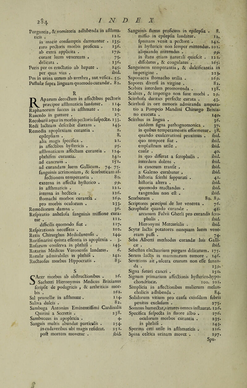 Pureantia, & vomitoria adhibenda in afthrna- t) ' ticis . I21* in macie confumptis damnantur . 135. raro pedoris morbis proficua . 13^. ab extra applicita . 179. curant luem veneream . 75. delicata . 136» Puris per os erudatio ab hepate . 245. per quas vias . ibid. Pus in urina utrum ab urethra, aut vefica. 55. Puftulas fupra linguam quomodo curandas. 8 2. R RAparum decodum in affedibus pedoris prascipue afthmaticis laudatur. 114. Raphanorum fuccus in afthmate • 124* Raucedo in gutture . 2j. Recobarii aquas in morbis pedoris fufpedas. 133. Redi ladeam defcribit diaetam . 143. Remedia apoplexiam curantia . 2. epilepfia m . alia magis fpecifica . 21. in afledibus hyftericis . 95. afthmaticum affedum curantia . 124. phthifim curantia. 141« ad cancrum . 151. ad curandam luem Gallicam. 74. 75. fanguinis acrimoniam, & fcorbuticamaf- fedionem temperantia . 80. externa in affedu hyfterico . 99. in afthmaticis . 121. interna in hedicis . 126. ftomachi morbos curantia 169* pro morbis oculorum . 233. Remediorum damna . 36. Refpiratio anhelofa fanguinis miffione cura¬ tur . II2* difficilis quomodo fiat . 117. Refpirationis neceffitas . 102. Retia Chirurghus Mediolanenfis . 144. Rorifmarini quinta effentia in apoplexia . 3. Rofarum conferva in phthifi . 143. Rotarius Medicus Veronenfis laudatus. 6. Rotulae admirabiles in phthifi . 142. Ruduofus morbus Hippocratis . 83. SAcer morbus ab obftrudionibiis . 16. Sachetti Hieronymus Medicus Brixianus fcripfit de podagricis , & arthriticis mor¬ bis . 162. Sal prunellae in afthmate. 114* Saliva dulcis . 82. Sambuga Antonius Eminentiffimi Cardinalis Quirini a Secretis . 238. Sambuceus in apoplexia . 4. Sanguis multis abundat particulis . 254. in cadaveribus ubi magis refideat. 251. poft mortem movetur . ibid. Sanguinis fluxus proficuus in epilepfia . 8. miffio in epilepfia laudatur. 12. fpumans venit a pedore . 141. in hyftericis non femper mittendus. 101. aliquando mittendus . pp. in ftatu etiam naturali quiefeit . 121. diffolutus, & coagulatus . 165. Sanguinem temperantia , & dulcificantia in impetigine . 223. Saponacea ftomacho utilia . 169. Sapores diverfi in virgine . 82. Scabies interdum promovenda . 138. Scabies , & impetigo non funt morbi . 29. Scirrhola durities perfede curata . 43. Scirrhofi in ore tumoris admiranda amputa¬ tio a Pompejo Mandini Chirurgo Brixia¬ no exeeuta . 14p. Scirrhus in lingua . 36. ejufdem ligna pathognomonica . 37. in quibus temperamentis efformetur. 38. quando exulcerationi proximus . ibid. quo tempore fiat . ibid. emplaftruin utile . ibid. caulas . 40. in quo differat a fcrophulis . ibid. interdum dolens . ibid. in cancrum tranfit . ibid. a Galeno curabatur , ibid. hiftoria fcirrhi fuppurati . 41. hiftoria altera . ibid. quomodo tradandus . ibid. tangendus non eft . ibid. Scorbututn . 80. 89. Scriptores prascipui de lue venerea . 76. Scrophula; quando curanda . 42. arcanum Fulvii Gherli pro curandis fcro¬ phulis . ibid. Hieronymi Mercurialis . ibid. Scytas ladis potatores nunquam luem vene¬ ream paffi . 74. Seba Alberti methodus curandas luis Galli¬ cas . ibid. Sebeften eleduarium purgans delicatum. 175. Serum ladis in mammarum tumore . 14^. Severinus ait , ulcera crurum non effe fanan¬ da . 139. Signa futuri cancri . 150. Signum primarium affedionis hyfterico-hypo- chondriacas. 100. 101. Simplicia in afledionibus mulierum melan¬ cholicis adhibenda . 84. Solidorum vitium pro caufa cujufdam febris penitus exclufum . 275. Somnus humedat,virtutes omnes inftaurat. 126. Specifica fufpeda in fluore albo . 17^. oculorum morbos curantia . 235. in phthifi . 143. Sperma ceti utile in afthmaticis . 116. Spina celtica urinam movet . 197. Spu- o /