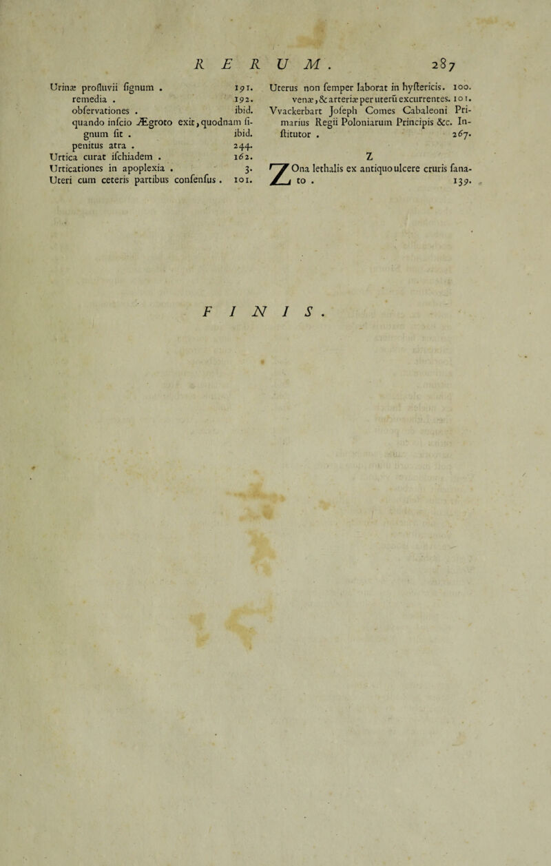 \ Urina! profluvii fignum . 191, remedia . 192. obfervationes . ibid. quando infcio JEgroto exit,quodnam li¬ gnum iit . ibid. penitus atra . 244. Urtica curat ifchiadem . 162. Urticationes in apoplexia . 3. Uteri cum ceteris partibus confenfus. 101. Uterus non femper laborat in hyftericis. 100. vena!, & arteria? per uteru excurrentes. 1 o 1. Vvackerbart Joleph Comes Cabaleoni Pri¬ marius Regii Poloniarum Principis &cc. In- ftitutor . 267. Z ZOna lethalis ex antiquo ulcere cruris fana¬ to . 139. F INIS. V