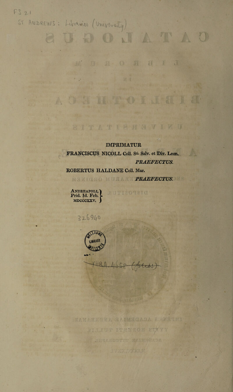 w FS x< i ; WrirWtQ (lilrUYtrtxUj) O k.l A ' T A V i . ' mf ii (V 7 a r m v* & IMPRIMATUR FRANCISCUS NICOLL CoD. Sti- Salv. et Div. Leon. PRAEFECTUS. ROBERTUS HALDANE Coli. Mar. PRAEFECTUS. Andreapoli, Prid. Id. Feb, MDCCCXXV, bj ^i_G94° * . ' ’ ■ v* *