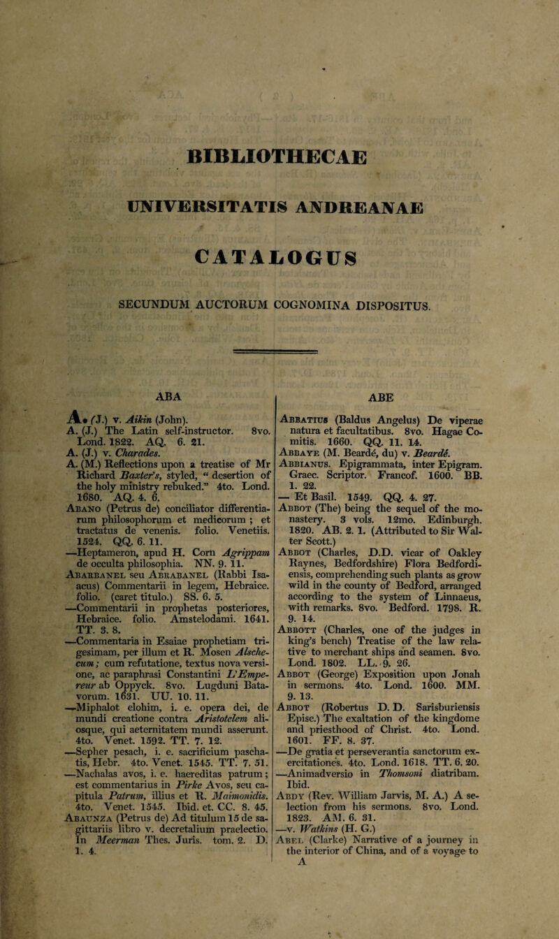 BIBLIOTHECAE UNIVERSITATIS ANDREANAE CATALOGUS SECUNDUM AUCTORUM COGNOMINA DISPOSITUS. ABA A.# (J.) v. Aikin (John). A. (J.) The Latin self-instructor. 8vo. Lond. 1822. AQ. 6. 21. A. (J.) v. Charades. A. (M.) Reflections upon a treatise of Mr Richard Baxter’s, styled, “ desertion of the holy ministry rebuked.” 4to. Lond. 1680. AQ. 4. 6. Abano (Petrus de) conciliator differentia¬ rum philosophorum et medicorum ; et tractatus de venenis, folio. Venetiis. 1524. QQ. 6. 11. —Heptameron, apud H. Corn Agrippam de occulta philosophia. NN. 9. 11. Ab abba ne l seu Abeabanel (Rabbi Isa- acus) Commentarii in legem, Hebraice, folio, (caret titulo.) SS. 6. 5. —Commentarii in prophetas posteriores, Hebraice, folio. Amstelodami. 1641. TT. 3. 8. —Commentaria in Esaiae prophetiam tri¬ gesimam, per illum et R. Mosen Alsche- cum; cum refutatione, textus nova versi- one, ac paraphrasi Constantini BEmpe- reur ab Oppyck. 8vo. Lugduni Bata¬ vorum. 1631. UU. 10. 11. —-Miphalot elohim, i. e. opera dei, de mundi creatione contra Aristotelem ali- osque, qui aeternitatem mundi asserunt. 4to. Venet. 1592. TT. 7. 12. —Sepher pesach, i. e. sacrificium pascha- tis, Hebr. 4to. Venet. 1545. TT. 7. 51. —Nachalas avos, i. e. haereditas patrum; est commentarius in Pirlee Avos, seu ca¬ pitula Patrum, illius et R. Maimonidis. 4to. Venet. 1545. Ibid, et. CC. 8. 45. Abaunza (Petrus de) Ad titulum 15 de sa¬ gittariis libro v. decretalium praelectio. In Meerman Thes. Juris, tom. 2. D. 1. 4. ABE Abbatius (Baldus Angelus) De viperae natura et facultatibus. 8vo. Hagae Co¬ mitis. 1660. QQ. 11. 14. Abbaye (M. Beard£, du) v. Bearde. Abbianus. Epigrammata, inter Epigram. Graec. Scriptor. Francof. 1600. BB. 1. 22. — Et Basii. 1549. QQ. 4. 27. Abbot (The) being the sequel of the mo- nastery. 3 vols. 12mo. Edinburgh. 1820. AB. 2. 1. (Attributed to Sir Wal- ter Scott.) Abbot (Charles, D.D. vicar of Oakley Raynes, Bedfordshire) Flora Bedfordi- ensis, comprehending such plants as grow wild in the county of Bedford, arranged according to the system of Linnaeus, with remarks. 8vo. Bedford. 1798. R. 9. 14. Abbott (Charles, one of the judges in king’s bench) Treatise of the law rela¬ tive to merchant ships and seamen. 8vo. Lond. 1802. LL. 9. 26. Abbot (George) Exposition upon Jonah in sermons. 4to. Lond. 1600. MM. 9. 13. Abbot (Robertus D. D. Sarisburiensis Episc.) The exaltation of the kingdome and priesthood of Christ. 4to. Lond. 1601. FF. 8. 37. —De gratia et perseverantia sanctorum ex¬ ercitationes. 4to. Lond. 1618. TT. 6. 20. —Animadversio in Thomsoni diatribam. Ibid. Abdy (Rev. William Jarvis, M. A.) A se- lection from his sermons. 8vo. Lond. 1823. AM. 6. 31. —v. WatMns (H. G.) Abel (Clarke) Narrative of a journey in the interior of China, and of a voyage to A