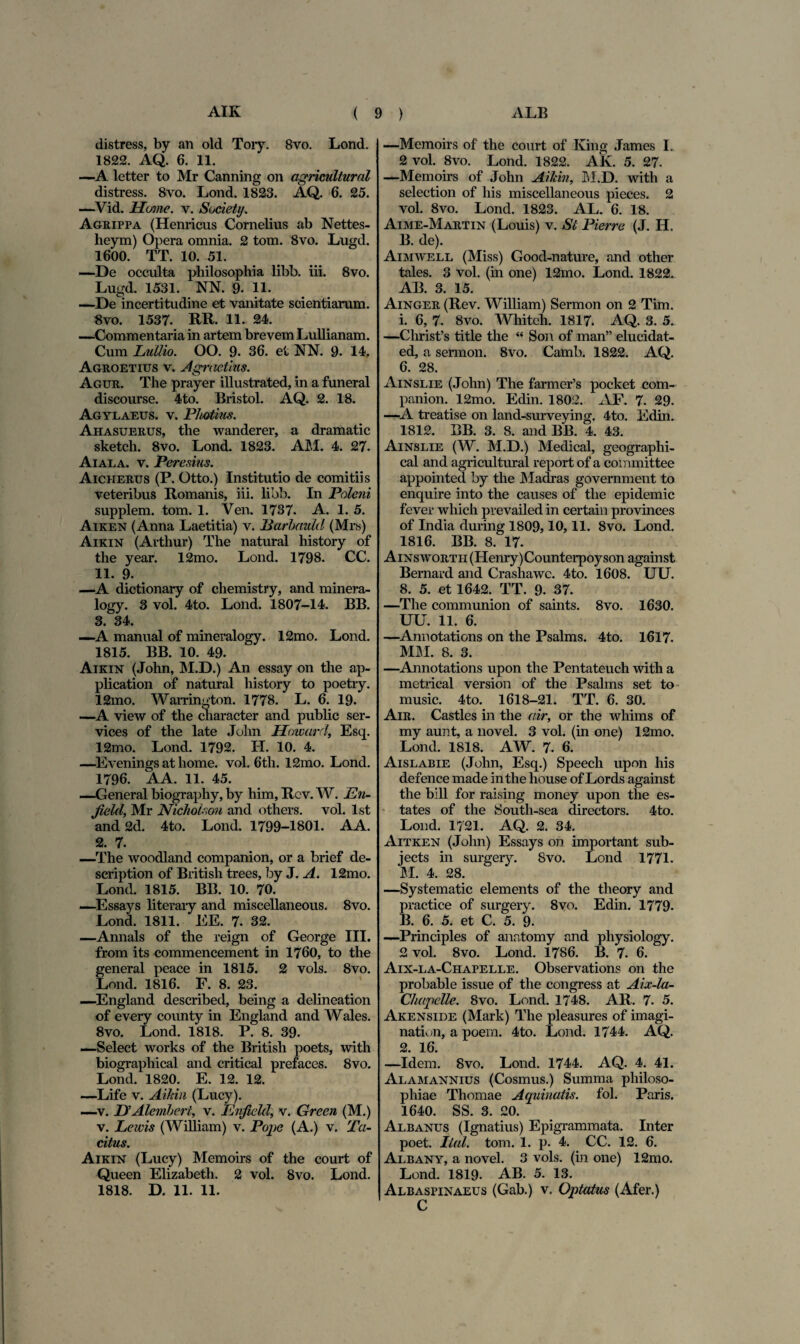 distress, by an old Toiy. 8vo. Lond. 1822. AQ. 6. 11. —A letter to Mr Canning on agricultural distress. 8vo. Lond. 1823. AQ. 6. 25. —Vid. Home. v. Society. Agrippa (Henricus Cornelius ab Nettes- heym) Opera omnia. 2 tom. 8vo. Lugd. 1600. TT. 10. 51. —De occulta philosophia libb. iii. 8vo. Lugd. 1531. NN. 9. 11. —De incertitudine et vanitate scientiarum. 8vo. 1537. RR. 11. 24. —Commentaria in artem brevem Lullianam. Cum Ludio. OO. 9. 36. et NN. 9. 14, Agroetius v. Agractius. Agur. The prayer illustrated, in a funeral discourse. 4to. Bristol. AQ. 2. 18. Agylaeus. v. Photius. Ahasuerus, the wanderer, a dramatic sketch. 8vo. Lond. 1823. AM. 4. 27. Aiala. v. Peresius. Aiciierus (P. Otto.) Institutio de comitiis veteribus Romanis, iii. libb. In Polcni supplem. tom. 1. Ven. 1737. A. 1. 5. Aiken (Anna Laetitia) v. Parbauld (Mrs) Aikin (Arthur) The natural history of the year. 12mo. Lond. 1798. CC. 11. 9. —A dictionary of cliemistry, and minera- logy. 3 vol. 4to. Lond. 1807-14. BB. 3. 34. —A manual of mineralogy. 12mo. Lond. 1815. BB. 10. 49. Aikin (John, M.D.) An essay on the ap- plication of natural history to poetry. 12mo. Warrington. 1778. L. 6. 19. —A view of the character and public Ser¬ vices of the late John Howarrf, Esq. 12mo. Lond. 1792. H. 10. 4. —Evenings at home. vol. 6th. 12mo. Lond. 1796. AA. 11. 45. —General biography, by him, Rcv. W. Pn- Jield, Mr Nichokon and others. vol. Ist and 2d. 4to. Lond. 1799-1801. AA. 2. 7. —The woodland companion, or a brief de- scription of British trees, by J. A. 12mo. Lond. 1815. BB. 10. 70. —Essays literaiy and miscellaneous. 8vo. Lond. 1811. EE. 7. 32. —Annals of the reign of George III. from its commencement in 1760, to the general peace in 1815. 2 vols. 8vo. Lond. 1816. F. 8. 23. —England described, being a delineation of every county in England and Wales. 8vo. Lond. 1818. P. 8. 39. —Select works of the British poets, with biographical and critical prefaces. 8vo. Lond. 1820. E. 12. 12. —Life v. Aikin (Lucy). —v. HAlembert, v. Pnfidd, v. Green (M.) v. Lewis (William) v. Pope (A.) v. Ta¬ citus. Aikin (Lucy) Memoirs of the court of Queen Elizabeth. 2 vol. 8vo. Lond. 1818. D. 11. 11. —Memoirs of the court of Iving James I. 2 vol. 8vo. Lond. 1822. AIv. 5. 27. —Memoirs of John Aikin, M.D. with a selection of his miscellaneous pieces. 2 vol. 8vo. Lond. 1823. AL. 6. 18. Aime-Martin (Louis) v. St Pierre (J. H. B. de). Aimwell (Miss) Good-nature, and other tales. 3 vol. (in one) 12mo. Lond. 1822. AB. 3. 15. Ainger (Rev. William) Sermon on 2 Tim. 1. 6, 7. 8vo. Whitch. 1817. AQ. 3. 5. —Chrisfs title the “ Son of man” elucidat- ed, a sermon. 8vo. Camb. 1822. AQ. 6. 28. Ainslie (John) The farmer’s pocket com¬ panion. 12mo. Edin. 1802. AF. 7. 29. —A treatise on land-surveying. 4to. Edin. 1812. BB. 3. 8. and BB. 4. 43. Ainslie (W. M.D.) Medical, geographi- cal and agricultural report of a committee appointed by the Madras government to enquire into the causes of the epidemic fever which prevailed in certain provinces of India during 1809,10,11. 8vo. Lond. 1816. BB. 8. 17. Ainswortii (Henry)Counterpoyson against Bernard and Crashawc. 4to. 1608. UU. 8. 5. et 1642. TT. 9. 37. —The communion of saints. 8vo. 1630. UU. 11. 6. —Annotations on the Psalms. 4to. 1617. MM. 8. 3. —Annotations upon the Pentateuch with a metrical version of the Psalms set to music. 4to. 1618-21. TT. 6. 30. Air. Castles in the air, or the whims of my aunt, a liovel. 3 vol. (in one) 12mo. Lond. 1818. AW. 7. 6. Aislabie (John, Esq.) Speech upon his defence made inthe house of Lords against the bili for raising money upon the es- tates of the South-sea directors. 4to. Lond. 1721. AQ. 2. 34. Aitken (John) Essays on important sub- jects in surgery. 8vo. Lond 1771. M. 4. 28. —Systematic elements of the theory and practice of surgery. 8vo. Edin. 1779- B. 6. 5. et C. 5. 9. —Principies of anatomy and physiology. 2 vol. 8vo. Lond. 1786. B. 7. 6. Aix-la-Chapelle. Observations on the prohable issue of the congress at Aix-la- Chapdle. 8vo. Lond. 1748. AR. 7- 5. Akenside (Mark) The pleasures of imagi¬ natu n, a poem. 4to. Lond. 1744. AQ. 2. 16. —Idem. 8vo. Lond. 1744. AQ. 4. 41. Alamannius (Cosmus.) Summa philoso¬ phiae Thomae Aquinatis, fol. Paris. 1640. SS. 3. 20. Albanus (Ignatius) Epigrammata. Inter poet. Ital. tom. 1. p. 4. CC. 12. 6. Albany, a no vel. 3 vols. (in one) 12mo. Lond. 1819- AB. 5. 13. Albaspinaeus (Gab.) v. Optatus (Afer.) C