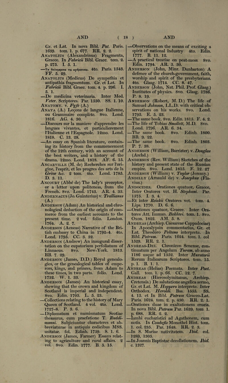 Gr. et Lat. In nova Bibi. Pat. Paris. 1689. tom. 1. p. 677. RR. 2. 2. Anatolius (Alexandrinus) Fragmenta, Graece. In Fabricii Bibi. Graec. tom. 2. p. 275. I. 5. 1. —Tot OioMyxpttct t>)5 4to. Paris. 1543. FF. 5. 29. Anatolius (Medicus) De sympathia et antipathia fragmentum. Gr. et Lat. In Fabricii Bibi. Graec. tom. 4. p. 296. I. 5. 1. —De medicina veterinaria. Inter Med. Veter. Scriptores. Par. 1530. SS. 1. 10. Anatomy. v. Ftjfe (A.) Anaya (A.) Le^ons de langue Italienne, ou Grammaire complete. 8vo. Lond. 1816. AG. 4. 30. —Discours sur la maniere d’apprendre les langues vivantes, et particulierement Tltalienne et 1’Espagnole. 12mo. Lond. 1818. C. 13. 28. —An essay on Spanish literature, contain- ing its history from the commencement of the 12th century, with an account of the best writers, and a history of the drama. 12mo. Lond. 1818. AF. 6. 15. Ancarville (M. de) Recherclies sur l’ori- gine, Tesprit, et les progres des arts de la Grece &c. 2 tom. 4to. Lond. 1785. D. 3. 11. Ancourt (Abbe de) The lady’s preceptor, or a letter upon politeness, from the French. 8vo. Lond. 1743. AR. 4. 33. Andernacus (Jo. Guinterius) v. Trallianus (A.) Anderson (Adam) An historical and chro- nological deduction of the origin of com- merce from the earliest accounts to the present time. 2 vol. folio. London. 1764. A. 2. 7. Anderson (Aeneas) Narrative of the Bri- tish embassy to China in 1792-4. 4to. Lond. 1795. CC. 3. 32. Anderson (Andrew) An inaugural disser- tation on the eupatorium perfoliatum of Linnaeus. 8vo. New-York. 1813. BB. 7. 29. Anderson (James, D.D.) Royal genealo- gies, or the genealogical tables of empe- rors, kings, and princes, from Adam to these times, in two parts. folio. Lond. 1732. W. 1. 33. Anderson (James) An historical essay, shewing that the crown and kingdom of Scotland is imperial and independent. 8vo. Edin. 1705. L. 5. 23. —Collections relating to the history of Mary Queen of Scotland. 4 vol. 4to. Lond. 1727-8. P. 3. 6. —Diplomatum et numismatum Scotiae thesaurus, cum praefatione T. Iiuddi- manni. Subjiciuntur characteres et ab- breviaturae in antiquis codicibus MSS. usitatae, fol. Edinb. 1739. S. 1. 6. Anderson (James, Farmer) Essays relat¬ ing to agriculture and rural affairs. 2 vol. 8vo. Edin. 1777. B. 5. 15. —Observations on the means of exciting a spirit of national mdustry 4to. Edin. 1777. B. 11. 12. —A practical treatise on peat-moss 8vo. Edin. 1794. AR. 5. 30. Anderson (John, Minr. Dunbarton) A defence of the church-government, faith, worship and spirit of the presbyterians. 4to. Glasg. 1714. CC. 8. 47. Anderson (John, Nat. Phil. Prof. Glasg.) Institutes of physics. 8vo. Glasg. 1786. P. 8. 19. Anderson (Robert, M. D.) The life of Samuel Johnson, LL.D. with critical ob- servations on his works. 8vo. Lond. 1795. E. 5. 23. —The samebook. 8vo. Edin. 1815. F. 4. 2. —The life of Tobias Smollett, M.D. Svo. Lond. 1796. AR. 6. 34. —The same book. 8vo. Edinb. 1800. BB. 9. 22. —The same book. 8vo. Edinb. 1803. P. 7. 38. Anderson (William, Barrister) v. Douglas (Archd.) Anderson (Rev. William) Sketches of the history and present state of the Russian empire. 8vo. Lond. 1815. E. 12. 27 Anderson (William) v. Taylor (Jeremy.) Andilly (Arnauld de) v. Josephus (Fla¬ vius.) Andocides. Orationes quatuor, Graece, Inter Oratores vet. H. Stephani. Par. 1575. I. 3. 4. —Et inter Reiskii Oratores vet. tom. 4. Lips. 1770. D. 6. 6. —Orationes quatuor, Graece. Inter Ora¬ tores Att. Imman. JBehkeri. tom. 1. 8vo. Oxon. 1822. AM. 5. 8. Andreas (Archiep. Caesareae Cappadociae) In Apocalypsin commentarius, Gr. et Lat. Theodoro Peltano interprete. In Bibi. Patrum. Paris. 1624. tom, 1. coi 1529. RR. 2. 1. Andreas-Dei. Chronicon Senense, con¬ tinuatum per Angelum Turam, ab anno 1186 usque ad 1352. Inter Muratorii Rerum Italicarum Scriptores, tom. 15. p. 1. B. 1. 1. Andreas (Helias) Poemata. Inter Poet. Gall. tom. 1. p. 66. CC. 12. 7. Andreas (Hierosolymitanus, Archiep. Cretensis.) De salutatione angelica sermo, Gr. et Lat. M. Hoppero interprete. Inter Orthodox. Heroidi. Bas. 1555. SS. 4. 15. et In Bibi. Patrum Graeco-Lat. Paris. 1624. tom. 2. p. 430. RR. 2. 1. —Orationes duae in exaltationem crucis. In nova Bibi. Patrum Par. 1639- tom 1. р. 688. RR. 2. 2. —Iambi eucharistici ad Agathonem, cum notis. In Conibejis Monothel Hist. tom. 1. coi. 235. Par. 1648. RR. 2. 3. —In S. Mariae nativitatem. Ibid, coi. 1289, 1305. —In Joannis Baptistae decollationem. Ibid. с. 1327.