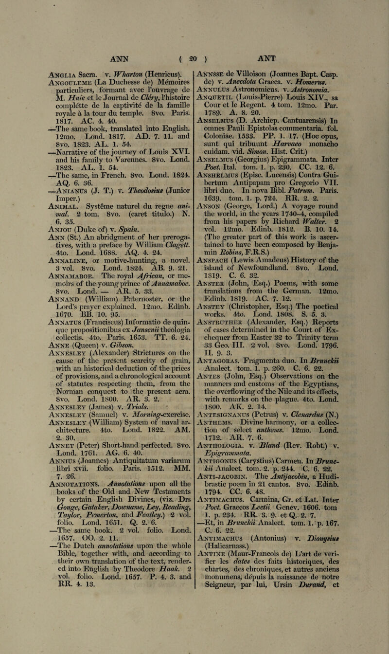 Anglia Sacra, v. Wliarton (Henricus). Angouleme (La Duchesse de) Memoires particuliers, formant avec l’ouvrage de M. Hu i e et le Journal de Clery, 1’histoire complette de la eaptivitd de la famille royale a la tour du temple. 8vo. Paris. 1817. AC. 4. 40. —The same book, translated into English. 12mo. Lond. 1817. AD. 7. 11. and 8vo. 1823. AL. 1. 54. —Narrative of the journey of Louis XVI. and his family to Varennes. 8vo. Lond. 1823. AL. 1. 54. —The same, in French. 8vo. Lond. 1824. AQ. 6. 36. —Anianus (J. T.) v. Theodosius (Junior Imper.) Animal. Systeme naturel du regne ani¬ mal. 2 tom. 8vo. (caret titulo.) N. 6. 35. Anjou (Duke of) v. Spain. Ann (St.) An abridgment of her preroga- tives, with.a preface by William Clagett. 4to. Lond. 1688. AQ. 4. 24. Annaline, or motive-hunting, a novel. 3 vol. 8vo. Lond. 1824. AB. 9. 21. Annamaboe. The royal African, or me- moirs of the young prince of Annamaboe. 8vo. Lond. — AR. 5. 33. Annand (William) Paternoster, or the Lord’s prayer explained. 12mo. Edinb. 1670. BB. 10. 95. Annatus (Franciscus) Informatio de quin¬ que propositionibus ex Jansenii theologia collectis. 4to. Paris. 1653. TT. 6. 24. Anne (Queen) v. Gibson. Annesley (Alexander) Strictures on the cause of the prescnt scarcity of grain, with an historical deduction of the prices of provisions, and a chronological account of statutes respecting them, from the Norman conquest to the present aera. 8vo. Lond. 1800. AR. 3. 2. Annesley (James) v. Trials. Annesley (Samuel) v. Moming-exercise, Annesley (William) System of naval ar- chi tecture. 4to. Lond. 1822. AM. 2. 30. Annet (Peter) Short-hand perfected. 8vo. Lond. 1761. AG. 6. 40. Annius (Joannes) Antiquitatum variarum libri xvii. folio. Paris. 1512. MM. 7. 26. Annotations. Annotations upon ali the books of the Old and New Tcstaments by ccrtain English Divines, (viz. Drs Gouge, Gataher, Downame, Ley, Beading, Taylor, Pemerton, and Featley.) 2 vol. folio. Lond. 1651. Q. 2. 6. —The same book. 2 vol. folio. Lond. 1657. OO. 2. 11. —The Dutch annotations upon the whole Bible, together with, and according to tlieir own translation of the text, render- ed into English by Theodore Haah. 2 vol. folio. Lond. 1657. P. 4. 3. and RR. 4. 13. Annsse de Villoison (Joannes Bapt. Casp. de) v. Anecdota Graeca, v. Homerus. Annulus Astronomicus. v. Astronomia. Anquetil (Louis-Pierre) Louis XIV., sa Cour et le Regent. 4 tom. 12mo. Par. 1789. A. 8. 20. Anselmus (D. Archiep. Cantuarensis) In omnes Pauli Epistolas commentaria, fol. Coloniae. 1533. PP. 1. 17. (Hoc opus, sunt qui tribuunt Harvaeo monacho cuidam, vid. Simon. Hist. Crit.) Anselmus (Georgius) Epigrammata. Inter Poet. Ital. tom. 1. p. 230. CC. 12. 6. Anshelmus (Episc. Lucensis) Contra Gui- bertum Antipapam pro Gregorio VII. libri duo. In nova Bibi. Patrum. Paris. 1639. tom. 1. p. 724. RR. 2. 2. Anson (George, Lord.) A voyage round the world, in the years 1740-4, compiled from his papers by Richard Walter. 2 vol. 12mo. Edinb. 1812. B. 10. 14. (The greater part of this work is ascer- tained to have been composed by Benja- min llobins, F.R.S.) Anspach (Lewis Amadeus) History of the island of Newfoundland. 8vo. Lond. 1819. C. 6. 32. Anster (John, Esq.) Poems, with some translations from the German. 12mo. Edinb. 1819. AC. 7. 12. Anstey (Christopher, Esq.) The poetical works. 4to. Lond. 1808. S. 5. 3. Anstrutiier (Alexander, Esq.) Reports of cases determined in the Court of Ex- cliequer from Easter 32 to Trinity term 33 Geo. III. 2 vol. Svo. Lond. 1796. II. 9. 3. Antagoras. Fragmenta duo. In Brunchii Analect. tom. 1. p. 260. C. 6. 22. Antes (John, Esq.) Observations on the manners and customs of the Egyptians, the overflowing of the Nile and its effects, with remarks on the plague. 4to. Lond. 1800. AK. 2. 14. Antesignanus (Petrus) v. Clenardus (N.) Anthems. Divine harmony, or a collec- tion of select anthems. 12mo. Lond. 1712. AR. 7. 6. Anthologia. v. Bland (Rev. Robt.) v. Epigrammata. Antigonus (Carystius) Carmen. In Brunc¬ hii Analect. tom. 2. p. 244. C. 6. 22. Anti-jacobin. The Antijacobin, a Hudi- brastic poem in 21 cantos. 8vo. Edinb. 1794. CC. 6. 48. Antimachus. Carmina, Gr. et Lat. Inter Poet. Graecos Lectii Genev. 1606. tom 1. p. 234. RR. 3. 9. et Q. 2. 7. —Et, in Brunchii Analect. tom. 1. p. 167. C. 6. 22. Antimachus (Antonius) v. Dionysius (Halicarnass.) Antine (Maur-Francois de) L’art de veri- fier les dates des faits historiques, des chartes, des chroniques, et autres anciens monumens, depuis la naissance de notre Seigneur, par lui, Ursin Durand, et