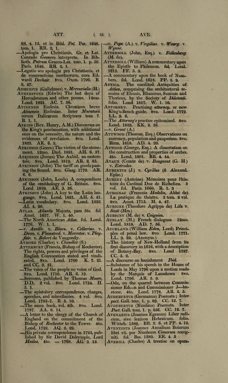 ATT ( » ) AVE SS. 4. 15. et in Bibi. Pat. Par. 1648. tom. 1. RR. 2. 1. —Apologia pro Christianis, Gr. et Lat. Conrado Gesnero interprete. In Bib- lioth. Patrum Graeco-Lat. tom. 1. p. 50. Paris. 1648. RR. 2. 1. —Legatio seu apologia pro Christianis, et de resurrectione mortuorum, cura Ed- wardi Dechair. 8vo, Oxon. 1706. B. 8. 47. Athenius (Gulielmus) v. Mercurialis (H.) Atherstone (Edwin) The last days of Herculaneum and other poems. 12mo. Lond. 1821. AC. 7. 36. Atinensis Ecclesia. Chronicon breve Atinensis Ecclesiae. Inter Muratorii rerum Italicarum Scriptores tom 7. B. 1.1, Atkins (Rev, Henry, A.M.) Discourses on the King’s proclamation, with additional ones on the necessity, the nature and the evidences of revelation. 8vo. Lond. 1823. AK. 6. 3. Atkinson (Green) The victim of the atone- ment. 12mo. Dari. 1821. AH. 6. 37. Atkinson (James) The Aubid, an eastern tale. 8vo. Lond. 1819. AR. 2. 25. Atkinson (John) The tariff on goods pass- ing the Sound. 8vo. Glasg. 1770. AR. 6. 6. Atkinson (John, Leeds) A compendium of the ornithology of G. Britain. 8vo. Lond. 1820. AE. 3. 36. Atkinson (John) A key to the Latin lan- guage. 8vo, Lond. 1821. AH. 5. 41. —Latin vocabulary. 8vo. Lond. 1822. AI. 4. 20. Atlas. Atlantis Majoris, pars 5ta. fol Amst. 1657. W. 1. 40. —The North American Atlas, fol. Lond. 1776. W. 1. 1. —v. Anville. v. Blaeu. v. Cellarius, v. Dunn. v. Flamsteed. v. Mercator, v. Play- fair. v. Robert de Vaugondy. Atmore (Charles) v. C/iandler (S.) Atterbury (Francis, Bishop of Rochester) The rights, powers and privileges of the English Convocation stated and vindi- cated. 8vo. Lond. 1700 K. 7. 21. and CC. 9. 31. —The voice of the people no voice of God. 8vo. Lond. 1710. AR. 6. 19- —Sermons, published by Thomas Moore, D.D, 2 vol. 8vo. Lond. 1734. H. 5, 1. —The epistolary correspondence, charges, speeches, and miscellanies. 4 vol. 8vo. Lond. 1783-7. B. 5. 10. —The same book, vol. 4th. 8vo. Lond. 1787. AA. 8. 14. —A letter to the clergy of the Church of England on the commitment of the Bishop of Rochester to the Tower. 4to. Lond. 1722. AQ. 2. 29. —His private correspondence in 1725, pub¬ lished by Sir David Dalrymple, Lord Hailes. 4to. — 1768. AG. 3. 12. —v. Pope (A) v. Virgilius. v. Wearg. v, Wynne. Attersoll (John, Esq.) v. Fellenberg (M. de). Attersoll (William) A commentary upon the Epistle to Philemon, fol. Lond, 1612. FF. 5. 3. —A commentary upon the book of Num- bers. fol. Lond. 1618. PP. 2. 9. Attica. The unedited Antiquities of Attica, comprising the architectural re- mains of Eleusis, Rhamnus, Sunium and Thoricus, by the Society of Diletanti, folio. Lond 1817. W. 1. 10. Attorney. Practising attorney, or new King’s-Bench guide. 8vo. Lond. 1779. LL. 9. 6. —The Attorney's practice epitomised. 8vo. Lond. 1822. KK. 3. 38. —v. Grant (A.) Attwood (Thomas, Esq.) Observations on currency, population and pauperism. 8vo. Birm. 1818. AD. 4. 20. Atwood (George, Esq.) A dissertation on the construction and properties of arches, 4to. Lond. 1801. BB. 4. 44. Avaux (Comte de) v. Bougeant (G. H ) v. Estrades. Aubertus (J.) v. Cyrillus (S Alexand. Episc.) Aubery (Antoine) M£moires pour 1’his- toire du Cardinal Duc de Richelieu. 3 vol. fol. Paris. 1660. R. 1. 3 Aubignac (Francois Hedelin, Abbe de) La pratique du theatre. 3 tom. 2 vol. 8vo. Amst. 1715. M, 4. 47. Aubigne (Theodore Agrippa de) Life v. Scott (Mrs.) Aubigny (M. de) v. Caigniez. Aublay (M.) French dialogues. 12mo. Lond. 1818. AD. 7. 56. Auckland (William Eden, Lord) Princi¬ pies of penal law. 8vo Lond. 1771. LL. 9. 22. (Anonym.) —The history of New-Holland from its first discovery in 1616, with a description of Botany-Bay. 8vo. Lond 1787. CC. 5. 2. —A discourse on banishment Ibid. —Substance of his speech in the House of Lords in May 1796 upon a motion made by the Marquis of Lansdown 8vo. Lond. 1796. AR. 3. 9- —Ode, on the quarrel between Commis- sioner Ed—n and Commissioner J—hn- stone. 4to. Lond. 1778. AR. 2. 5. Audebertus (Germanus) Poemata ; Inter poet. Gall. tom. 1. p. 89. CC. 12. 7. Audebertus (Nicolaus) Poemata. Inter Poet. Gall. tom. 1. p. 256. CC. 12. 7. Avenarius (Joannes Egranus) Liber radi¬ cum, sive lexicon Hebraicum, folio. Witteb. 1589. BB. 2. 6. et PP. 4. 12. Aventinus (Joannes Annalium Boiorum libri vii. per Nicolaum Cisnerum recog¬ niti. fol. Bas. 1580. EE. 4. 5 Averill (Charles) A treatise on opera-