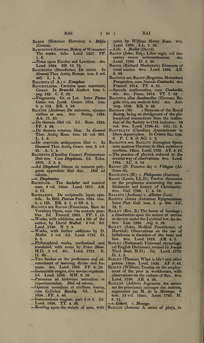 Baber (Henricus Herveius) v. Hiblia (Graeca). Babington (Gervase, Bishop of Worcester) The works. folio. Lond. 1637. PP. 1. 6. —Notes upon Exodus and Leviticus. 4to. Lond. 1604. BB. 12. 75. Bacchinus (Benedictus) De sistris. In Graevii Thes. Antiq. Roman. tom. 6. coi. 407. L. 1. 3. Bacchius (J. A.) v. Xenophon. Bacchylides. Carmina quae supersunt, Graece. In Brunchii Analect. tom. 1. pag. 149. C. 6. 22. —Fragmenta. Gr. et Lat. Inter Poetas Graec. vet. Lectii. Genev. 1614. tom. 2. p. 119. RR. 3. 10. Baccius (Andreas) De unicornu, ejusque viribus et usu. 8vo. Stuttg. 1598. AA. 11. 25. —De thermis libri vii. fol. Rom. 1622. FF. 3. 28. —De thermis veterum liber. In Graevii Thes. Antiq. Rom. tom. 12. coi. 281. L. 1. 3. —De conviviis antiquorum libri v. In Gronovii Thes. Antiq. Graec. tom. 9. coi. 21. A. 1. 4. Bachetus (Claudius Gaspar) Porismatum libri tres. Cum Diophanto. fol. Tolos. 1670. J. 3. 2. —Ad Diophanti librum de numeris poly¬ gonis appendicis libri duo. lbid ad calcem. —v. Diophantus. Bachelor. The bachelor and married man. 3 vol. 12mo. Lond. 1817- AB. 5. 15. Bachiarius. De recipiendis lapsis epis¬ tola. In Bibi. Patrum Paris. 1624. tom. 3. c. 121. RR. 2. 1. et SS. 2. 1. B ac onus seu Bacon (Franciscus, Baro de Verulam) Opera, cum vita auctoris prae¬ fixa. fol. Francof. 1665. PP. 1. 15. —Works, with additions, and a life of the author, by David Mallett. 4 vol. fol. Lond. 1740. N. 3. 3 —Works, with farther additions by D. Mallet. 3 vol. fol. Lond. 1753. D. 2. 5. —Philosophical works, methodised and translated, with notes by Peter Shaw. M.D. 3 vol. 4to. Lond. 1733. E. 11. 20. —Two bookes on the proficience and ad- vancement of learning, divine and hu¬ mane. 4to. Lond. 1605. FF. 8. 70. —Instauratio magna, sive novum organum. fol. Lond. 1620. MM. 6. 38. —Parasceue ad historiam naturalem et experimentalem. lbid. ad calcem. —Operum moralium et civilium tomus, cura Gulielmi Rawley. fol. Lond. 1638. FF. 4. 40. —Instaurationis magnae, part 2 et 3. fol. Lond. 1638. TT. 4. 36. —Reading upon the statute of uses, with notes by William Henry Rowe. 8vo. Lond. 1804. LL. 7. 33. —Life. v. Mallet (David). Bacon (John, Esq.) Liber regis, vel the¬ saurus rerum ecclesiasticarum. 4to. Lond. 1786. D. 3. 23. Bacon (Richard Mackenzie) Elements of vocal Science. 8vo. Lond. 1824. AN. 6. 36. Baconus seu Bacon (Rogerius, Monachus) Perspectiva, cura Joannis Combachii. 4to. Francof. 1614. TT. 8. 21. —Specula mathematica, cura Combachii. 4to. 4to. Franc. 1614. TT. 7. 42. Baconus, alias Southwellus (Thomas) Re¬ gula viva, seu analysis fidei. 4to. Ant- verp. 1638. RR. 9. 29. Baddam (Mr ) Memoirs of the Royal Society, being an abridgment of the phi¬ losophical transactions from the institu- tion of the Society to 1735 inclusive. 10 vol. 8vo. Lond. 1738-41. GG. 11. 6. Badvellus (Claudius) Annotationes in libros Apocryphos. In Criticis Sac. tom. 6. P. 1. 2. et AG. 1. 3. Baglivus seu Baglivi (Georgius) Speci¬ men quatuor librorum de fibra motrice et morbosa. 12mo. Lond. 1703. AT. 5. 16. •—The practice of physick reduced to the ancient way of observations. 8vo. Lond. 1704. AU. 3. 14 Bagno (D. Timoteo da) v. Villegas (Al- fonso di). Bagolinus (H.) v. Philoponus (Joannes) Bagot (Lewis, LL.D.) Twelve discourses on the prophecies concerning the esta- blishment and history of Christianity. 8vo. Oxf. 1780. C. 4. 18. Bajanus (Andreas) v. Allatius (Leo). Baifius (Janus Antonius) Epigrammata. Inter Poet. Gall. tom. 1. p. 384. CC. 12. 7. Bailey (Rev. B.) The house of bondage ; a dissertation upon the nature of Service or slavery under the Levitical law, &c.&c. 8vo. Lon. 1824. AQ. 6. 38. Bailey (John, Medical Practitioner, of Harwich) Observations on the use of belladonna in disorders of the head and face. 8vo. Lond. 1818. AR. 4. 1. Bailey (Nathanael) Universal etymologi- cal English Dictionary, revised by Joseph Nicol Scott, M.D.) fol. Lond. 1772. D. 1. 3. Bailey (Thomas) Wliat is life ? and other poems. 12mo. Lond. 1820. AF. 6. 45. Bailey (William) Treatise on the employ- ment of the poor in workhouses, with observations on the culture of flax. 8vo. Lond. 1758. AR. 4. 38. Baillet (Adrien) Jugemens des savans sur les principaux ouvrages des auteurs, augment^z par M. de la Monnoye. 6 tom. 13 vol. 12mo. Amst. 1725. M. 8. 11. —v. Gibert. v. Menage. Baillie (Joanna) A series of plays, in