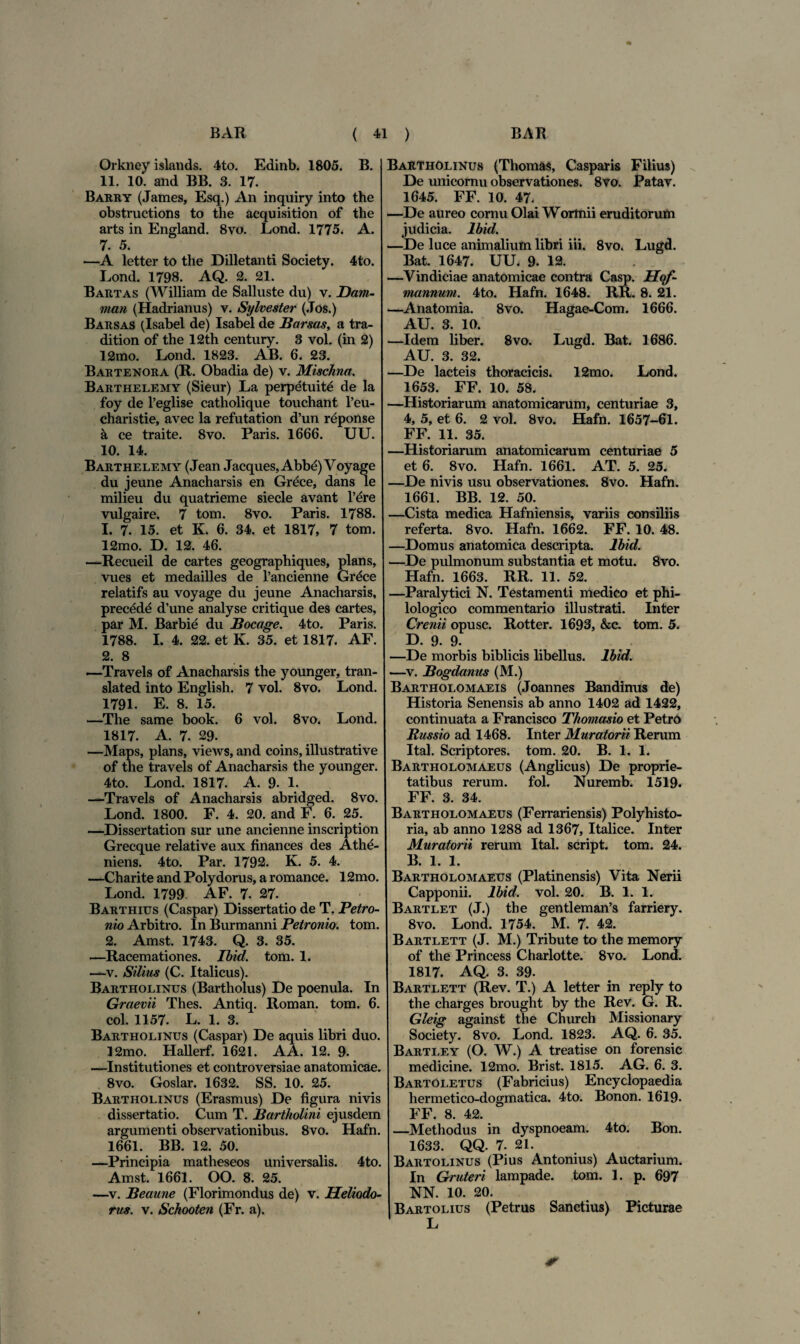 Orkney islands. 4to. Edinb. 1805. B. 11. 10. and BB. 3. 17. Barry (James, Esq.) An inquiry into the obstructions to the acquisition of the arts in England. 8vo. Lond. 1775. A. 7. 5. —A letter to the Dilletanti Society. 4to. Lond. 1798. AQ. 2. 21. Bartas (William de Salluste du) v. Dam- man (Hadrianus) v. Sylvester (.Tos.) Barsas (Isabel de) Isabel de Barsas, a tra- dition of the 12th century. 3 vol. (in 2) 12mo. Lond. 1823. AB. 6. 23. Bartenora (R. Obadia de) v. Mischna. Barthelemy (Sieur) La perpetuit^ de la foy de 1’eglise catholique touchant l’eu- charistie, avec la refutation d’un reponse a ce traite. 8vo. Paris. 1666. UU. 10. 14. Barthelemy (Jean Jacques, Abbe) Voyage du jeune Anacharsis en Grece, dans le milieu du quatrieme siecle avant l’ere vulgaire. 7 tom. 8vo. Paris. 1788. 1. 7. 15. et K. 6. 34. et 1817, 7 tom. 12mo. D. 12. 46. —Recueil de cartes geographiques, pians, vues et medailles de 1’ancienne Grece relatifs au voyage du jeune Anacharsis, prece de d’une analyse critique des cartes, par M. Barbie du Bocage. 4to. Paris. 1788. I. 4. 22. et K. 35. et 1817. AF. 2. 8 —-Travels of Anacharsis the younger, tran- slated into English. 7 vol. 8vo. Lond. 1791. E. 8. 15. —The same book. 6 vol. 8vo. Lond. 1817. A. 7. 29. —Maps, pians, views, and coins, illustrative of the travels of Anacharsis the younger. 4to. Lond. 1817. A. 9. 1. —Travels of Anacharsis abridged. 8vo. Lond. 1800. F. 4. 20. and F. 6. 25. —Dissertation sur une ancienne inscription Grecque relative aux finances des Athe- niens. 4to. Par. 1792. K. 5. 4. —Charite and Polydorus, a romance. 12mo. Lond. 1799. AF. 7. 27. Barthius (Caspar) Dissertatio de T. Petro¬ nio Arbitro. In Burmanni Petronio, tom. 2. Amst. 1743. Q. 3. 35. —Racemationes. Ibid. tom. 1. —v. Silius (C. Italicus). Bartholinus (Bartholus) De poenula. In Graevii Thes. Antiq. Roman. tom. 6. coi. 1157. L. 1. 3. Bartholinus (Caspar) De aquis libri duo. 12mo. Hallerf. 1621. A A. 12. 9. —Institutiones et controversiae anatomicae. 8vo. Goslar. 1632. SS. 10. 25. Bartholinus (Erasmus) De figura nivis dissertatio. Cum T. Bartholini ejusdem argumenti observationibus. 8vo. Hafn. 1661. BB. 12. 50. —Principia matheseos universalis. 4to. Amst. 1661. OO. 8. 25. —v. Beaune (Florimondus de) v. Heliodo¬ rus. v. Schooten (Fr. a). Bartholinus (Thomas, Casparis Filius) De unicornu observationes. 8vo. Patav. 1645. FF. 10. 47. —De aureo cornu Olai Wortnii eruditorum judicia. Ibid. —De luce animalium libri iii. 8vo. Lugd. Bat. 1647. UU, 9. 12. —Vindiciae anatomicae contra Casp. Hqf- mannum. 4to. Hafn. 1648. RR. 8. 21. —Anatomia. 8vo. Hagae-Com. 1666. AU. 3. 10. —Idem liber. Svo. Lugd. Bat. 1686. AU. 3. 32. —De lacteis thoracicis. 12mo. Lond. 1653. FF. 10. 58. —Historiarum anatomicarum, centuriae 3, 4, 5, et 6. 2 vol. 8vo. Hafn. 1657-61. FF. 11. 35. —Historiarum anatomicarum centuriae 5 et 6. 8vo. Hafn. 1661. AT. 5. 25. —De nivis usu observationes. Svo. Hafn. 1661. BB. 12. 50. —Cista medica Hafniensis, variis consiliis referta. 8vo. Hafn. 1662. FF. 10. 48. —Domus anatomica descripta. Ibid. —De pulmonum substantia et motu. 8vo. Hafn. 1663. RR. 11. 52. —Paralytici N. Testamenti medico et phi- lologico commentario illustrati. Inter Crenii opusc. Rotter. 1693, &c. tom. 5, D. 9. 9. —De morbis biblicis libellus. Ibid. —v. Bogdanus (M.) Bartholomaeis (Joannes Bandimis de) Historia Senensis ab anno 1402 ad 1422, continuata a Francisco Thomasio et PetrO Russio ad 1468. Inter Muratorii Rerum Ital. Scriptores, tom. 20. B. 1. 1. Bartholomaeus (Anglicus) De proprie¬ tatibus rerum. fol. Nuremb. 1519. FF. 3. 34. Bartholomaeus (Ferrariensis) Polyhisto- ria, ab anno 1288 ad 1367, Italice. Inter Muratorii rerum Ital. script. tom. 24. B. 1. 1. Bartholomaeus (Platinensis) Vita Ner ii Capponii. Ibid. vol. 20. B. 1. 1. Bartlet (J.) the gentleman’s farriery. 8vo. Lond. 1754. M. 7. 42. Bartlett (J. M.) Tribute to the memory of the Princess Charlotte. 8vo. Lond. 1817. AQ. 3. 39. Bartlett (Rev. T.) A letter in reply to the charges brought by the Rev. G. R. Gleig against the Chureh Missionary Society. 8vo. Lond. 1823. AQ. 6. 35. Bartley (O. W.) A treatise on forensic medicine. 12mo. Brist. 1815. AG. 6. 3. Bartoletus (Fabricius) Encyclopaedia hermetico-dogmatica. 4to. Bonon. 1619. FF. 8. 42. —Methodus in dyspnoeam. 4to. Bon. 1633. QQ. 7. 21. Bartolinus (Pius Antonius) Auctarium. In Gruteri lampade, tom. L p. 697 NN. 10. 20. Bartolius (Petrus Sanctius) Picturae L