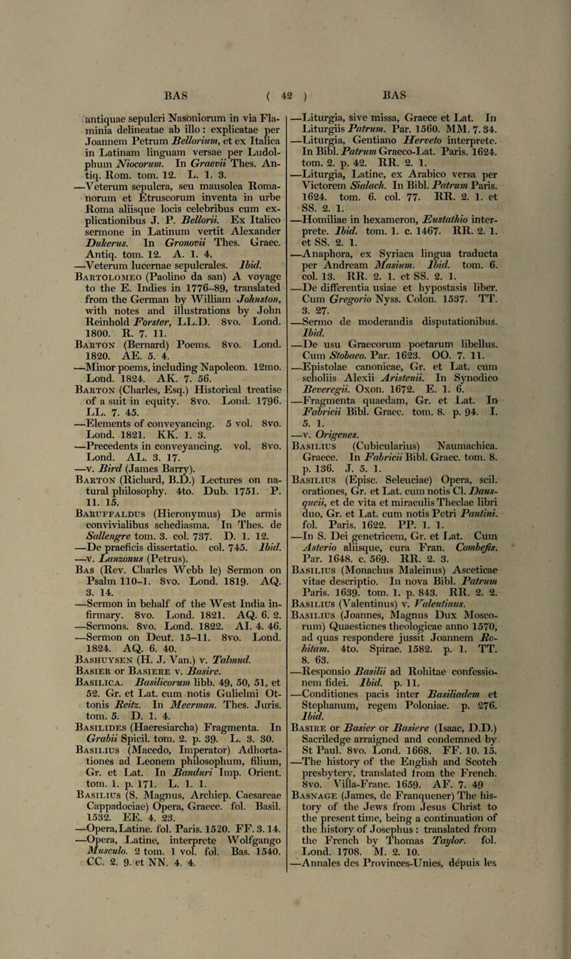 antiquae sepulcri Nason iorum in via Fla¬ minia delineatae ab illo : explicatae per Joannem Petrum Bellorium, et ex Italica in Latinam linguam versae per Ludol- phum Niocorum. In Graevii Thes. An- tiq. Rom. tom. 12. L. 1. 3. —Veterum sepulcra, seu mausolea Roma¬ norum et Etruscorum inventa in urbe Roma aliisque locis celebribus cum ex¬ plicationibus J. P. Bellorii. Ex Italico sermone in Latinum vertit Alexander Dukerus. In Gronovii Thes. Graec. Antiq. tom. 12. A. 1. 4, —Veterum lucernae sepulcrales. Ibid. Bartolomeo (Paolino da san) A voyage to the E. Indies in 1776-89, translated from the German by William Johnston, with notes and illustrations by John Reinhold Forster, LL.D. 8vo. Lond. 1800. R. 7. 11. Barton (Bernard) Poems. 8vo. Lond. 1820. AE. 5. 4. —Minor poems, including Napoleon. 12mo. Lond. 1824. AK. 7. 56. Barton (Charles, Esq.) Historical treatise of a suit in equity. 8vo. Lond. 1796. LL. 7. 45. —Elements of conveyancing. 5 vol. 8vo. Lond. 1821. KK. 1. 3. —Precedents in conveyancing. vol. 8vo. Lond. AL. 3. 17. —v. Bird (James Barry). Barton (Ricliard, B.D.) Lectures on na- tural philosophy. 4to. Dub. 1751. P. 11. 15. Baruffaldus (Hieronymus) De armis convivialibus schediasma. In Thes. de Sallengre tom. 3. coi. 737. D. 1. 12. —De praeficis dissertatio, coi. 745. Ibid. —v. Lanzonus (Petrus). Bas (Rev. Charles Webb le) Sermon on Psalm 110-1. 8vo. Lond. 1819. AQ. 3. 14. —Sermon in behalf of the West India in- firmary. 8vo. Lond. 1821. AQ. 6. 2. —Sermons. 8vo. Lond. 1822. AI. 4. 46. —Sermon on Deut. 15-11. 8vo. Lond. 1824. AQ. 6. 40. Bashuysen (H. J. Van.) v. Talmud. Basier or Basiere v. Basire. Basilica. Basilicorum libb. 49, 50, 51, et 52. Gr. et Lat. cum notis Gulielmi Ot- tonis Rcifx. In Meerman. Thes. Juris, tom. 5. D. 1. 4. Basilides (Haeresiarcha) Fragmenta. In Grabii Spicii, tom. 2. p. 39. L. 3. 30. Basilius (Macedo, Imperator) Adhorta¬ tiones ad Leonem philosophum, filium, Gr. et Lat. In Banduri Imp. Orient. tom. 1. p. 171. L. 1. 1. Basilius (S. Magnus, Archiep. Caesareae Cappadociae) Opera, Graece, fol. Basii. 1532. EE. 4. 23. —Opera,Latine, fol. Paris. 1520. FF. 3.14. —Opera, Latine, interprete Wolfgango Musculo. 2 tom. 1 vol. fol. Bas. 1540. CC. 2. 9. et NN. 4. 4. —Liturgia, sive missa, Graece et Lat. In Liturgiis Patrum. Par. 1560. MM. 7.34. —Liturgia, Gentiano Herveto interprete. In Bibi. Patrum Graeco-Lat. Paris. 1624. tom. 2. p. 42. RR. 2. 1. —Liturgia, Latine, ex Arabico versa per Victorem Sialach. In Bibi. Patrum Paris. 1624. tom. 6. coi. 77. RR. 2. 1. et SS. 2. 1. —Homiliae in hexameron, Eustathio inter¬ prete. Ibid. tom. 1. c. 1467. RR. 2. 1. et SS. 2. 1. .—Anaphora, ex Syriaca lingua traducta per Andream Masium. Ibid. tom. 6. coi. 13. RR. 2. 1. et SS. 2. 1. —De differentia usiae et hypostasis liber. Cum Gregorio Nyss. Colon. 1537. TT. 3. 27. —Sermo de moderandis disputationibus. Ibid. —De usu Graecorum poetarum libellus. Cum Stobaeo. Par. 1623. OO. 7. 11. —Epistolae canonicae, Gr. et Lat. cum scholiis Alexii Aristenii. In Synodico Beveregii. Oxon. 1672. E. 1. 6. —Fragmenta quaedam, Gr. et Lat. In Fabricii Bibi. Graec. tom. 8. p. 94. I. 5. 1. —v. Origenes. Basilius (Cubicularius) Naumachica. Graece. In Fabricii Bibi. Graec. tom. 8. p. 136. J. 5. 1. Basilius (Episc. Seleuciae) Opera, scii, orationes, Gr. et Lat. cum notis Cl. Daus- queii, et de vita et miraculis Theclae libri duo, Gr. et Lat. cum notis Petri Pan tini. fol. Paris. 1622. PP. 1. 1. —In S. Dei genetricem, Gr. et Lat. Cum Asterio aliisque, cura Fran. Combejis. Par. 1648. c. 569. RR. 2. 3. Basilius (Monachus Maleinus) Asceticae vitae descriptio. In nova Bibi. Patrum Paris. 1639. tom. 1. p. 843. RR. 2. 2. Basilius (Valentinus) v. Valentinus. Basilius (Joannes, Magnus Dux Mosco- rum) Quaestiones theologicae anno 1570, ad quas respondere jussit Joannem Re¬ bitam. 4to. Spirae. 1582. p. 1. TT. 8. 63. —Responsio Basilii ad Rohitae confessio¬ nem fidei. Ibid. p. 11. —Conditiones pacis inter Basiliadem et Stephanum, regem Poloniae. p. 276. Ibid. Basire or Basier or Basiere (Isaac, D.D.) Sacriledge arraigned and condemned by St Paul. 8vo. Lond. 1668. FF. 10. 15. —The liistory of the English and Scotch presbytery, translated from the French. 8vo. Villa-Franc. 1659. AF. 7. 49 Basnage (James, de Franquener) The his- tory of the Jews from Jesus Christ to the present time, being a continuation of the liistory of Josephus : translated from the French by Thomas Taylor. fol. Lond. 1708. M. 2. 10. —Annales des Provinces-Unies, depilis les