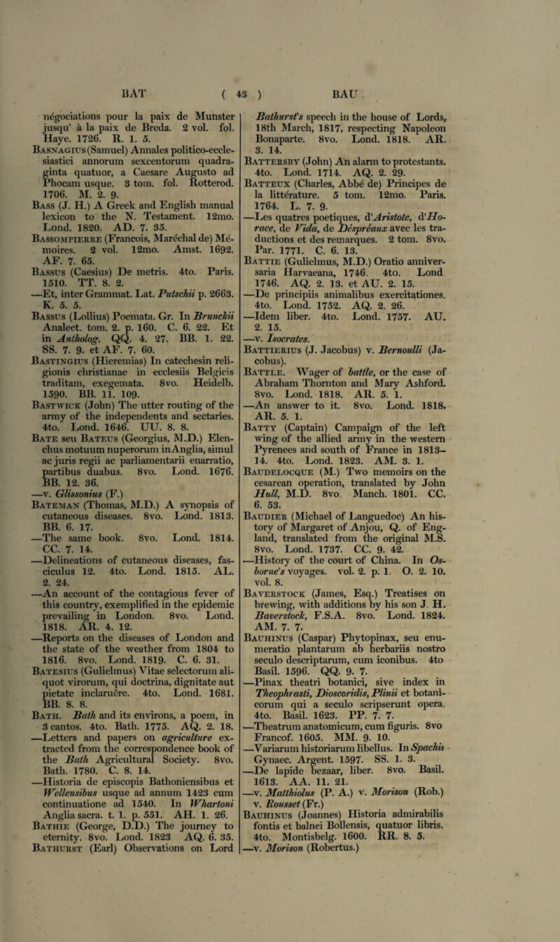 n^gociations pour la paix de Munster jusqu’ a la paix de Breda. 2 vol. fol. Haye. 1726. R. 1. 5. BASNAGius(Samuel) Annales politico-eccle- siastici annorum sexcentorum quadra¬ ginta quatuor, a Caesare Augusto ad Phocam usque. 3 tom. fol. Rotterod. 1706. M. 2. 9. Bass (J. H.) A Greek and English manual lexicon to the N. Testament. 12mo. Lond. 1820. AD. 7. 35. Bassompierre (Francois, Marechal de) Me- moires. 2 vol. 12mo. Amst. 1692. AF. 7. 65. Bassus (Caesius) De metris. 4to. Paris. 1510. TT. 8. 2. —Et, inter Grammat. Lat. Putschii p. 2663. K. 5. 5. Bassus (Lollius) Poemata. Gr. In Brunckii Analect. tom. 2. p. 160. C. 6. 22. Et in Antholog. QQ. 4. 27. BB. 1. 22. SS. 7. 9. et AF. 7. 60. Bastingius (Hieremias) In catechesin reli¬ gionis cliristianae in ecclesiis Belgicis traditam, exegemata. 8vo. Heidelb. 1590. BB. 11. 109. Bastwick (John) The utter routing of the army of the independents and sectaries. 4to. Lond. 1646. UU. 8. 8. Bate seu Bateus (Georgius, M.D.) Elen¬ chus motuum nuperorum inAnglia, simul ac juris regii ac parliamentarii enarratio, partibus duabus. 8vo. Lond. 1676. BB. 12. 36. —v. Glissonius (F.) Bateman (Thomas, M.D.) A synopsis of cutaneous diseases. 8vo. Lond. 1813. BB. 6. 17. —The same book. 8vo. Lond. 1814. CC. 7. 14. —Delineations of cutaneous diseases, fas¬ ciculus 12. 4to. Lond. 1815. AL. 2. 24. —An account of the contagious fever of this country, exemplified in the epidemic prevailing in London. 8vo. Lond. 1818. AR. 4. 12. —Reports on the diseases of London and the state of the weather from 1804 to 1816. 8vo. Lond. 1819. C. 6. 31. Batesius (Gulielmus) Vitae selectorum ali¬ quot virorum, qui doctrina, dignitate aut pietate inclaruere. 4to. Lond. 1681. BB. 8. 8. Bath. Bath and its environs, a poem, in 3 cantos. 4to. Bath. 1775. AQ. 2. 18. —Letters and papers on agriculiure ex- tracted from the correspondence book of the Bath Agricultura! Society. 8vo. Bath. 1780. C. 8. 14. —Historia de episcopis Bathoniensibus et Wellensibus usque ad annum 1423 cum continuatione ad 1540. In Whartoni Anglia sacra, t. 1. p. 551. AH. 1. 26. Bathie (George, D.D.) The journey to eternity. 8vo. Lond. 1823 AQ. 6. 35. Bathurst (Earl) Observations on Lord Bathursfs speech in the house of Lords, 18th March, 1817, respecting Napoleon Bonaparte. 8vo. Lond. 1818. AR. 3. 14. Battersby (John) An alarm to protestants. 4to. Lond. 1714. AQ. 2. 29. Batteux (Charles, Abb£ de) Principes de la litterature. 5 tom. 12mo. Paris. 1764. L. 7. 9. —Les quatres poetiques, d'Aristote, d'Ho¬ raee, de Vida, de Despreaux avec les tra- ductions et des remarques. 2 tom. 8vo. Par. 1771. C. 6. 13. Battie (Gulielmus, M.D.) Oratio anniver¬ saria Harvaeana, 1746. 4to. Lond. 1746. AQ. 2. 13. et AU. 2. 15. —De principiis animalibus exercitationes. 4to. Lond. 1752. AQ. 2. 26. —Idem liber. 4to. Lond. 1757. AU. 2. 15. —v. Isocrates. Battierius (J. Jacobus) v. Bernoulli (Ja- cobus). Battle. Wager of battie, or the case of Abraham Thornton and Mary Ashford. 8vo. Lond. 1818. AR. 5. 1. —An answer to it. 8vo. Lond. 1818. AR. 5. 1. Batty (Captain) Campaign of the left wing of the allied army in the ■Western Pyrenees and south of France in 1813- 14. 4to. Lond. 1823. AM. 3. 1. Baudelocque (M.) Two memoirs on the cesarean operation, translated by John Hull, M.D. 8vo. Manch. 1801. CC. 6. 53. Baudier (Michael of Languedoc) An his- tory of Margaret of Anjou, Q. of Eng- land, translated from the original M.S. 8vo. Lond. 1737. CC. 9- 42. •—History of the court of China. In Os- borne^s voyages. vol. 2. p. 1. O. 2. 10. vol. 8. Baverstock (James, Esq.) Treatises on brewing, with additions by his son J. H. Baverstock, F.S.A. 8vo. Lond. 1824. AM. 7. 7. Bauhinus (Caspar) Phytopinax, seu enu¬ meratio plantarum ab herbariis nostro seculo descriptarum, cum iconibus. 4to Basii. 1596. QQ. 9. 7. —Pinax theatri botanici, sive index in Theophrasti, Dioscoridis, Plinii et botani¬ corum qui a seculo scripserunt opera. 4to. Basii. 1623. PP. 7. 7. —Theatrum anatomicum, cum figuris. 8vo Francof. 1605. MM. 9- 10. —Variarum historiarum libellus. In Spachii Gynaec. Argent. 1597. SS. 1. 3. —De lapide bezaar, liber. 8vo. Basii. 1613. AA. 11. 21. —v. Matthiolus (P. A.) v. Morison (Rob.) v. llousset (Fr.) Bauhinus (Joannes) Historia admirabilis fontis et balnei Boli ensis, quatuor libris. 4to. Montisbelg. 1600. RR. 8. 5. —v. Morison (Robertus.)