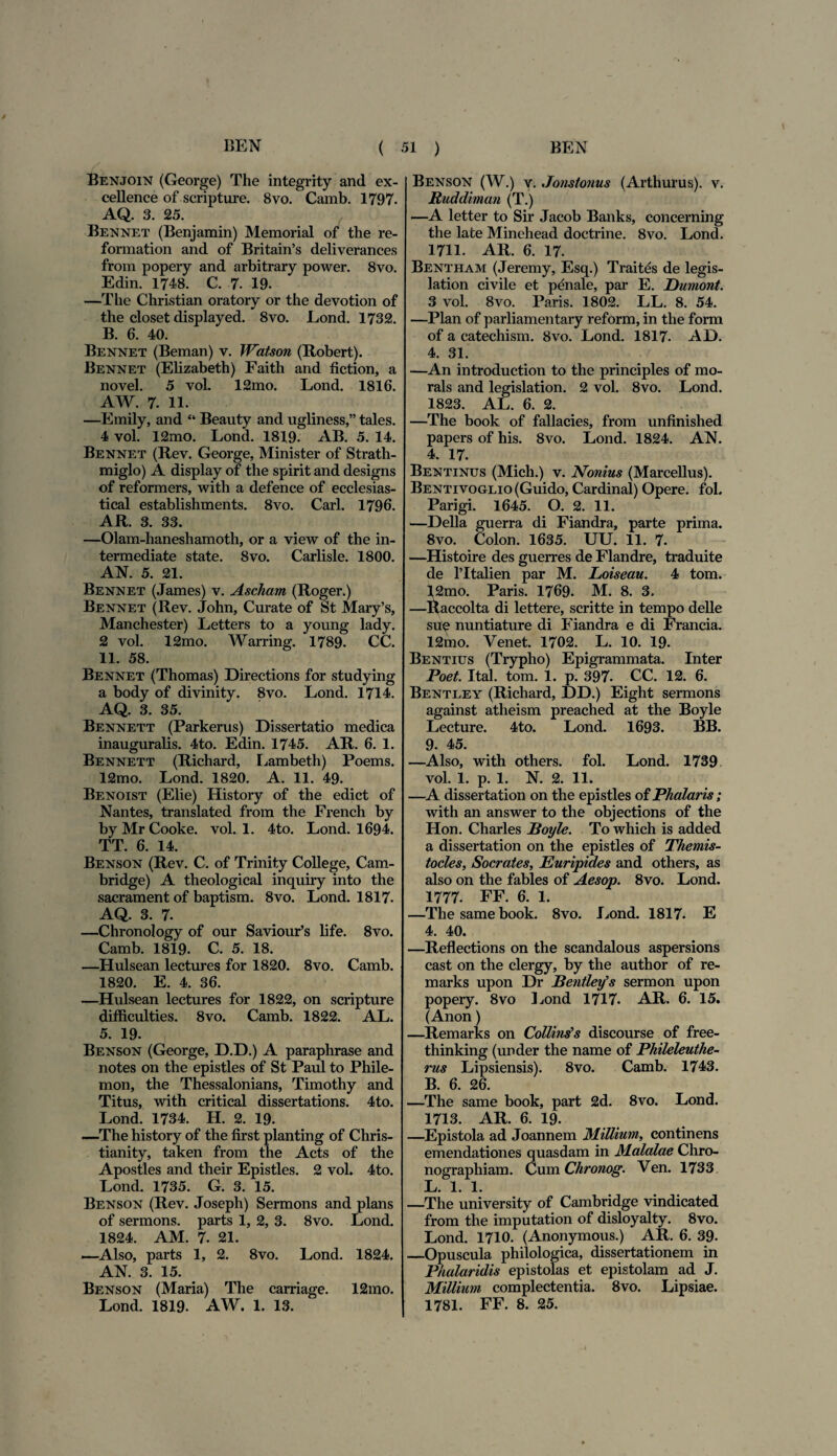 Benjoin (George) The integrity and ex- cellence of scripture. 8vo. Camb. 1797. AQ. 3. 25. Bennet (Benjamin) Memorial of the re- formation and of Britain’s deliverances from popery and arbitrary power. 8vo. Edin. 1748. C. 7. 19. —The Christian oratory or the devotion of the closet displayed. 8vo. Lond. 1732. B. 6. 40. Bennet (Beman) v. Watson (Robert). Bennet (Elizabeth) Faith and fiction, a novel. 5 vol. 12mo. Lond. 1816. AW. 7. 11. —Emily, and “ Beauty and ugliness,” tales. 4 vol. 12mo. Lond. 1819. AB. 5. 14. Bennet (Bev. George, Minister of Strath- miglo) A display of the spirit and designs of reformers, with a defence of ecclesias- tical establishments. 8vo. Cari. 1796. AR. 3. 33. —Olam-haneshamoth, or a view of the in- termediate state. 8vo. Carlisle. 1800. AN. 5. 21. Bennet (James) v. Ascharn (Roger.) Bennet (Rev. John, Curate of St Mary’s, Manchester) Letters to a young lady. 2 vol. 12mo. Warring. 1789. CC. 11. 58. Bennet (Thomas) Directions for studying a body of divinity. 8vo. Lond. 1714. AQ. 3. 35. Bennett (Parkerus) Dissertatio medica inauguralis. 4to. Edin. 1745. AR. 6. 1. Bennett (Richard, Lambeth) Poems. 12mo. Lond. 1820. A. 11. 49. Benoist (Elie) History of the edict of Nantes, translated from the French by by Mr Cooke. vol. 1. 4to. Lond. 1694. TT. 6. 14. Benson (Rev. C. of Trinity College, Cam- bridge) A theological inquiry into the sacrament of baptism. 8vo. Lond. 1817- AQ. 3. 7. —Chronology of our Saviour’s life. 8vo. Camb. 1819. C. 5. 18. —Hulsean lectures for 1820. 8vo. Camb. 1820. E. 4. 36. —Hulsean lectures for 1822, on scripture difficulties. 8vo. Camb. 1822. AL. 5. 19. T Benson (George, D.D.) A paraphrase and notes on the epistles of St Paul to Phile¬ mon, the Thessalonians, Timothy and Titus, with critical dissertations. 4to. Lond. 1734. H. 2. 19. —The history of the first planting of Chris- tianity, taken from the Acts of the Apostles and their Epistles. 2 vol. 4to. Lond. 1735. G. 3. 15. Benson (Rev. Joseph) Sermons and pians of sermons. parts 1, 2, 3. 8vo. Lond. 1824. AM. 7. 21. —Also, parts 1, 2. 8vo. Lond. 1824. AN. 3. 15. Benson (Maria) The carriage. 12mo. Lond. 1819. AW. 1. 13. Benson (W.) v. Jonstonus (Arthurus). v. Ruddiman (T.) •—A letter to Sir Jacob Banks, concerning the late Minehead doctrine. 8vo. Lond. 1711. AR. 6. 17. Bentham (Jeremy, Esq.) Traitds de legis- lation civile et pdnale, par E. Dumont. 3 vol. 8vo. Paris. 1802. LL. 8. 54. —Plan of parliamentary reform, in the form of a catechism. 8vo. Lond. 1817. AD. 4. 31. —An introduction to the principies of mo- rals and legislation. 2 vol. 8vo. Lond. 1823. AL. 6. 2. —The book of fallacies, from unfinished papers of his. 8vo. Lond. 1824. AN. 4. 17. Bentinus (Mich.) v. Nonius (Marcellus). BENTivoGLio(Guido, Cardinal) Opere, fol. Parigi. 1645. O. 2. 11. —Delia guerra di Fiandra, parte prima. 8vo. Colon. 1635. UU. 11. 7. —Histoire des guerres de Flandre, traduite de 1’Italien par M. Loiseau. 4 tom. 12mo. Paris. 1769- M. 8. 3. —Raccolta di lettere, scritte in tempo delle suq nuntiature di Fiandra e di Francia. 12mo. Venet. 1702. L. 10. 19. Bentius (Trypho) Epigrammata. Inter Poet. Ital. tom. 1. p. 397. CC. 12. 6. Bentley (Richard, DD.) Eight sermons against athei sm preached at the Boyle Lecture. 4to. Lond. 1693. BB. 9. 45. —Also, with others. fol. Lond. 1739 vol. 1. p. 1. N. 2. 11. —A dissertation on the epistles of Phalaris; with an answer to the objections of the Hon. Charles Poyle. To which is added a dissertation on the epistles of Themis¬ tocles, Socrates, Euripides and others, as also on the fables of Aesop. 8vo. Lond. 1777. FF. 6. 1. —The same book. 8vo. Lond. 1817. E 4. 40. —Reflections on the scandalo us aspersions cast on the clergy, by the author of re- marks upon Dr Bentley’s sermon upon popery. 8vo Lond 1717. AR. 6. 15. (Anon) —Remarks on Collms’s discourse of free- thinking (under the name of Phileleuthe- rus Lipsiensis). 8vo. Camb. 1743. B. 6. 26. —The same book, part 2d. 8vo. Lond. 1713. AR. 6. 19. —Epistola ad Joannem Millium, continens emendationes quasdam in Malalae Chro- nographiam. Cum Chronog. Ven. 1733 L. 1. 1. —The university of Cambridge vindicated from the imputation of disloyalty. 8vo. Lond. 1710. (Anonymous.) AR. 6. 39- —Opuscula philologica, dissertationem in Phalaridis epistolas et epistolam ad J. Millium complectentia. 8vo. Lipsiae. 1781. FF. 8. 25.