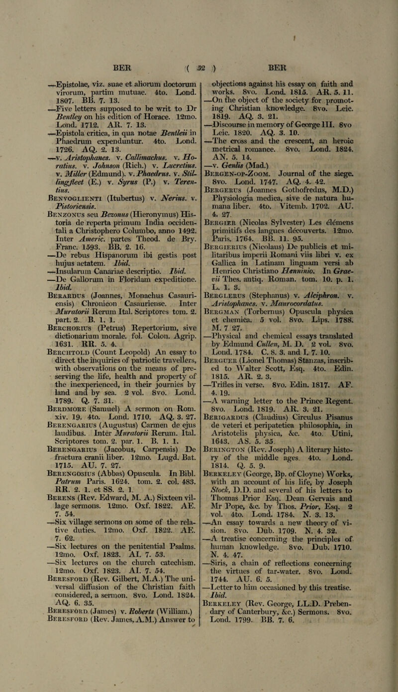 BER ( 32 ) BER —Epistolae, viz. suae et aliorum doctorum virorum, partim mutuae. 4to. Lond. 1807. BB. 7. 13. —Five letters supposed to be writ to Dr Bentley on his edition of Horaee. 12mo. Lond. 1712. AR. 7. 13. —Epistola critica, in qua notae JBentleii in Phaedrum expenduntur. 4to. Lond. 1726. AQ. 2. 13. —v. Aristophanes. v. Callimachus, v. Ho¬ ratius. v. Johnson (Rich.) v. Lucretius. v. Miller (Edmund). v. Phaedrus, v. Stil- lingjleet (E.) v. Syrus (P.) v. Teren¬ tius. Benvoglienti (Itubertus) v. Nerius. v. Pistoriensis. Benzonus seu Bezonus (Hieronymus) His¬ toria de reperta primum India occiden¬ tali a Christophero Columbo, anno 1492. Inter Americ. partes Theod. de Bry. Franc. 1593. BB. 2. 16. —De rebus Hispanorum ibi gestis post hujus aetatem, lbid. —Insularum Canariae descriptio. Ibhl. —De Gallorum in Floridam expeditione. lbid. Berardus (Joannes, Monachus Casauri- ensis) Chronicon Casauriense. Inter Muratorii Rerum Ital. Scriptores toni. 2. part. 2. B. 1. 1. Berchorius (Petrus) Repertorium, sive dictionarium morale, fol. Colon. Agrip. 1631. RR. 5. 4. Berchtold (Count Leopold) An essay to direct the inquiries of patriotic travellers, with observations on the means of pre- serving the life, health and property of the inexperienced, in their journies by land and by sea. 2 vol. 8vo. Lond. 1789. Q. 7. 31. Berdmore (Sarnuel) A sermon on Rom. xiv. 19. 4to. Lond. 1710. AQ. 3. 27. Berengarius (Augustus) Carmen de ejus laudibus. Inter Muratorii Rerum. Ital. Scriptores tom. 2. par. 1. B. 1. 1. Berengarius (Jacobus, Carpensis) De fractura cranii liber. 12mo. Lugd. Bat. 1715. AU. 7. 27. Berengosius (Abbas) Opuscula. In Bibi. Patrum Paris. 1624. tom. 2. coi. 483. RR. 2. 1. et SS. 2. 1. Berens (Rev. Edward, M. A.) Sixteen vil- lage sermons. 12mo. Oxf. 1822. AE. 7. 54. —Six village sermons on some of the rela¬ tive duties. 12mo. Oxf. 1822. AE. 7. 62. —Six lectures on the penitential Psalms. 12mo. Oxf. 1823. AI. 7. 53. —Six lectures on the church catechism. 12mo. Oxf. 1823. AI. 7. 54. Beresford (Rev. Gilbert, M.A.) The uni¬ versa! diffusion of the Christian faith considered, a sermon. 8vo. Lond. 1824. AQ. 6. 35. Beresford (James) v. Boberts (William.) Beresford (Rev. James, A.M.) Answer to objections against his essay on faith and works. 8vo. Lond. 1815. AR. 5. 11. —On the object of the society for promot- ing Christian knowledge. 8vo. Leic. 1819. AQ. 3. 21. —Discourse in memory of George III. 8vo Leic. 1820. AQ. 3. 10. —The cross and the crescent, an heroic metrical romance. 8vo. Lond. 1824. AN. 5. 14. —v. Geniis (Mad.) Bergen-op-Zoom. Journal of the siege. 8vo. Lond. 1747. AQ. 4. 42. Bergerus (Joannes Gothofredus, M.D.) Physiologia medica, sive de natura hu¬ mana liber. 4to. Vitemb. 1702. AU. 4. 27. Bergier (Nicolas Sylvester) Les demens primitifs des langues decouverts. 12mo. Paris. 1764. BB. 11. 95. Bergierius (Nicolaus) De publicis et mi¬ litaribus imperii Romani viis libri v. ex Gallica in Latinam linguam versi ab Henrico Christiano Henninio. In Grae- vii Thes. antiq. Roman. tom. 10. p. 1. L. 1. 3. Berglerus (Stephanus) v. Alciphron. v. Aristophanes, v. Maurocordatus. Bergman (Torbernus) Opuscula physica et chemica. 5 vol. 8vo. Lips. 1788. M. 7 27. —Physical and chemical essays translated by Edmund Cullen, M. D. 2 vol. 8vo. Lond. 1784. C. 8. 3. and I. 7. 10. Berguer (Lionel Thomas) Stanzas, inscrib- ed to Walter Scott, Esq. 4to. Edin. 1815. AR. 2. 3. —Trifles in verse. 8vo. Edin. 1817. AF. 4. 19. —A warning letter to the Prince Regent. 8vo. Lond. 1819. AR. 3. 21. Berigardus (Claudius) Circidus Pisanus de veteri et peripatetica philosophia, in Aristotelis physica, &c. 4to. Utini, 1643. AS. 5. 35. Berington (Rev. Josepli) A literary histo- ry of the middle ages. 4to. Lond. 1814. Q. 5. 9. Berkeley (George, Bp. of Cloyne) Works, with an account of his life, by Joseph Stoclc, D.D. and several of his letters to Thomas Prior Esq. Dean Gervais and Mr Pope, &c. by Thos. Prior, Esq. 2 vol. 4to. Lond. 1784. N. 3. 13. —An essay towards a new theory of Vi¬ sion. Svo. Dub. 1709. N. 4. 32. —A treatise concerriing the principies of human knowledge. Svo. Dub. 1710. N. 4. 47. —Siris, a chain of reflections concerning the virtues of tar-water. 8vo. Lond. 1744. AU. 6. 5. —Letter to him occasioned by this treatise. lbid. Berkeley (Rev. George, LL.D. Preben- dary of Canterbury, &c.) Sermons. Svo. Lond. 1799. BB. 7. 6.