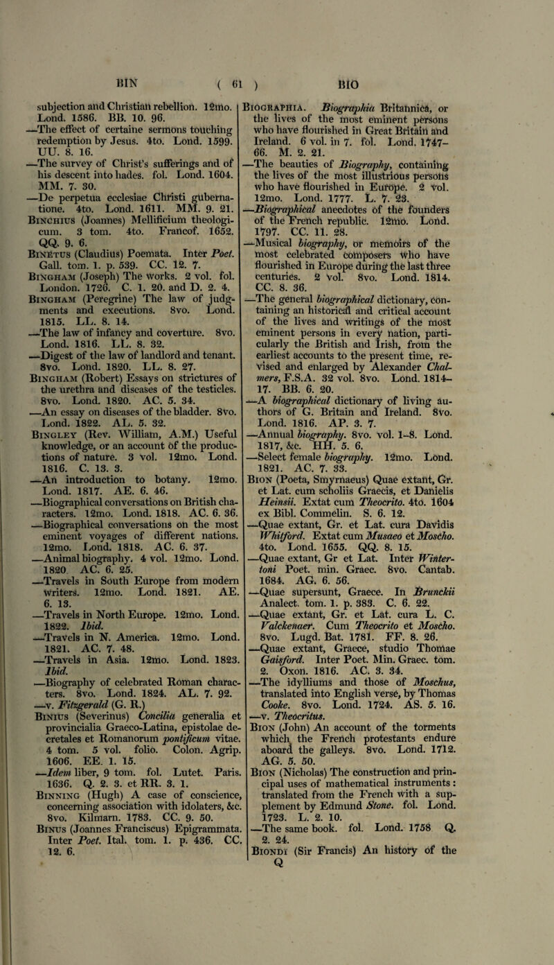 subjection and Christian rebellion. 12mo. Lond. 1586. BB. 10. 96. —The effect of certaine sermons totiching redemption by Jesus. 4to. Lond. 1599. UU. 8. 16. —The survey of Chrisfs sufferings and of his descent into hades. fol. Lond. 1604. MM. 7. 30. —De perpetua ecclesiae Christi guberna¬ tione. 4to. Lond. 1611. MM. 9. 21. Binchius (Joannes) Mellificium theologi¬ cum. 3 tom. 4to. Francof. 1652. QQ. 9. 6. BiNEtus (Claudius) Poemata. Inter Poet. Gall. tom. 1. p. 539. CC. 12. 7- Bingham (Joseph) The Works. 2 vol. fol. London. 1726. C. 1. 20. and D. 2. 4. Bingham (Peregrine) The law of judg- ments and executions. 8vo. Lond. 1815. LL. 8. 14. —The law of infancy and coverture. 8vo. Lond. 1816. LL. 8. 32. —Digest of the law of landlord and tenant. 8vo. Lond. 1820. LL. 8. 27. Bingham (Robert) Essays on strictures of the urethra and diseases of the testicles. 8vo. Lond. 1820. AC. 5. 34. .—An essay on diseases of the bladder. 8vo. Lond. 1822. AL. 5. 32. Bingley (Rev. William, A.M.) Useful knowledge, or an account of the produc- tions of nature. 3 Vol. 12mo. Lond. 1816. C. 13. 3. —An introduction to botany. 12mo. Lond. 1817. AE. 6. 46. —Biographical conversations on British cha- racters. 12mo. Lond. 1818. AC. 6. 36. —Biographical conversations on the most eminent voyages of different nations. 12mo. Lond. 1818. AC. 6. 37. —Animal biography. 4 vol. 12mo. Lond. 1820. AC. 6. 25. —Travels in South Europe from modem Writers. 12mo. Lond. 1821. AE. 6. 13. —Travels in North Europe. 12mo. Lond. 1822. lbid. —Travels in N. America. 12mo. Lond. 1821. AC. 7. 48. —Travels in A.sia. 12mo. Lond. 1823. lbid. —Biography of celebrated Roman charac- ters. 8vo. Lond. 1824. AL. 7. 92. —v. Fitzgerald (G. R.) Binius (Severinus) Concilia generalia et provincialia Graeco-Latina, epistolae de¬ cretales et Romanorum 'pontificum vitae. 4 tom. 5 vol. folio. Colon. Agrip. 1606. EE. 1. 15. —Idem liber, 9 tom. fol. Lutet. Paris. 1636. Q. 2. 3. et RR. 3. 1. Binning (Hugh) A case of conscience, concerning association with idolaters, &cc. 8vo. Kilmarn. 1783. CC. 9. 50. Binus (Joannes Franciscus) Epigrammata. Inter Poet. Ital. tom. 1. p. 436. CC. 12. 6. Biograpiiia. Biographia Britannica, or the lives of the most eminent persons who liave flourished in Great Britain and Ireland. 6 vol. in 7. fol. Lond. 1747- 66. M. 2. 21. —The beauties of Biography, containihg the lives of the most illustrious persons who have flourished in Europe. 2 vol. 12mo. Lond. 1777. L. 7. 23. —Biographical anecdotes of the founders of the French republic. 12ttio. Lond. 1797. CC. 11. 28. —Musical biography, or meftioirs of the most celebrated composers Wlio have flourished in Europe during the last three centuries. 2 Vol. 8vo. Lond. 1814. CC. 8. 36. —The general biographical dictionary, con- taining an historicdl and critical account of the lives and writings of the most eminent persons in every nation, parti- cularly the British and Irish, from the earliest accounts to the present time, re- vised and enlarged by Alexander Chal- mers, F.S.A. 32 vol. 8vo. Lond. 1814- 17. BB. 6. 20. —A biographical dictionary of living au- thors of G. Britain and Ireland. 8vo. Lond. 1816. AP. 3. 7. —Annual biography. 8vo. vol. 1-8. Lond. 1817, &c. HH. 5. 6. —Select female biography. 12mo. Lond. 1821. AC. 7. 33. Bion (Poeta, Smyrnaeus) Quae extant, Gr. et Lat. cum scholiis Graecis, et Danielis Heinsii. Extat cum Theocrito. 4to. 1604 ex Bibi. Commelin. S. 6. 12. —Quae extant, Gr. et Lat. cura Davidis Whitford. Extat cum Musaeo et Moscho. 4to. Lond. 1655. QQ. 8. 15. —Quae extant, Gr et Lat. Inter Winter- toni Poet. min. Graec. 8vo. Cantab. 1684. AG. 6. 56. —Quae supersunt, Graece. In Brunckii Analect. tom. 1. p. 383. C. 6. 22. —Quae extant, Gr. et Lat. cura L. C. Valclcenaer. Cum Theocrito et Moscho. 8vo. Lugd. Bat. 1781. FF. 8. 26. —Quae extant, Graece, studio Thomae Gaisford. Inter Poet. Min. Graec. tom. 2. Oxon. 1816. AC. 3. 34. —The idylliums and those of Moschus, translated into English verse, by Thomas Cooke. 8vo. Lond. 1724. AS. 5. 16. —v. Theocritus. Bion (John) An account of the torments which the French protestants endure aboard the galleys. 8vo. Lond. 1712. AG. 5. 50. Bion (Nicholas) The construction and prin- cipal uses of mathematical instruments : translated from the French with a sup- plement by Edmund Stone. fol. Lond. 1723. L 2. 10. —The same book. fol. Lond. 1758 Q. 2. 24. Biondi (Sir Francis) An history of the Q