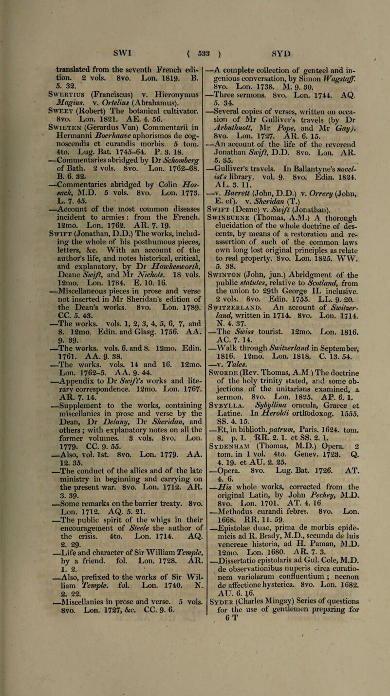 / translated from the seventh French edi¬ tiori. 2 vols. 8vo. Lon. 1819. B. 5. 32. Swertius (Franciscus) v. Hieronymus Magius, v. Ortelius (Abrahamus). Sweet (Robert) The botanical cultivator. 8vo. Lon. 1821. AE. 4. 56. Swieten (Gerardus Van) Commentarii in Hermanni Boerhaave aphorismos de cog¬ noscendis et curandis morbis. 5 tom. 4to. Lug. Bat. 1745-64. P. 3. 18. —Commentaries abridged by Dr Schomberg of Bath. 2 vols. 8vo. Lon. 1762-68. B. 6. 32. —Commentaries abridged by Colin ITos- sach, M.D. 5 vols. 8vo. Lon. 1773. L. 7. 45. —Account of the most common diseases incident to armies: from the French. 12mo. Lon. 1762. AR. 7. 19- Swift (Jonathan, D.D.) The works, includ- ing the whole of his posthumous pieces, letters, &c. With an account of the aulhor’s life, and notes historical, critical, and explanatory, by Dr Hawkesworth, Deane Swift, and Mr Nichols. 18 vols. 12mo. Lon. 1784. E. 10. 16. —Miscellaneous pieces in prose and verse not inserted in Mr Sheridan’s edition of the Dean’s works. 8vo. Lon. 1789. CC. 5. 43. —The works. vols. 1, 2, 3, 4, 5, 6, 7, and 8. 12mo. Edin. and Glasg. 1756. AA. 9. 39. —The works. vols. 6. and 8. 12mo. Edin. 1761. AA. 9- 38. —The works. vols. 14 and 16. 12mo. Lon. 1762-5. A A. 9. 44. —Appendix to Dr Swift's works and lite- rary correspondence. 12mo. Lon. 1767. AR. 7. 14. —Supplement to the works, containing misceilanies in prose and verse by the Dean, Dr Delany, Dr Sheridan, and others ; with explanatory notes on ali the former volumes. 3 vols. 8vo. Lon. 1779- CC. 9. 55. —Also, vol. lst. 8vo. Lon. 1779. A A. 12. 35. —The conduct of the allies and of the late ministry in beginning and carrying on the present war. 8vo. Lon. 1712. AR. 3. 39. —Some remarks on the barrier treaty. 8vo. Lon. 1712. AQ. 5. 21. —The public spirit of the whigs in their encouragement of Steele the author of the crisis. 4to. Lon. 1714. AQ. 2. 29. —Life and character of Sir William Temple, by a friend. fol. Lon. 1728. AR. 1. 2. _Also, prefixed to the works of Sir Wil¬ liam Temple. fol. Lon. 1740. N. 2. 22. —Misceilanies in prose and verse. 5 vols. 8vo. Lon. 1727, &c. CC. 9. 6. —A complete collection of genteel and in- genious conversation, by Simon Wagstaff. 8vo. Lon. 1738. M. 9. 30. —Three sermons. 8vo. Lon. 1744. AQ. 5. 34. —Several copies of verses, written on occa- sion of Mr Gulliver’s travels (by Dr Arbuthnott, Mr Pope, and Mr Gay). 8vo. Lon. 1727. AR. 6. 15. —An account of the life of the reverend Jonathan Swift, D.D. 8vo. Lon. AR. 5. 35. —Gulliver’s travels. In Ballantyne’s novel- ist's library. vol. 9. 8vo. Edin. 1824. AL. 3. 11. —v. Barrett (John, D.D.) v. Orrery (John, E. of). v. Sheridan (T.) Swift (Deane) v. Swift (Jonathan). Swinburne (Thomas, A.M.) A thorough elucidation of the whole doctrine of des- cents, by means of a restorat.ion and re- assertion of such of the common laws own long lost original principies as relate to real property. 8vo. Lon. 1825. WW. 5. 38. Swinton (John, jun.) Abridgment of the public statutes, relative to Scotland, from the union to 29th George II. inclusive. 2 vols. 8vo. Edin. 1755. LL. 9. 20. S^itzerland. An account of Switzer- land, written in 1714. Svo. Lon. 1714. N. 4. 37. —The Swiss tourist. 12mo. Lon. 1816. AC. 7. 14. —Walk through Switzerland in September, 1816. 12mo. Lon. 1818. C. 13. 54. —v. Tales. Sworde (Rev. Thomas, A.M ) The doctrine of the holy trinity stated, and some ob- jections of the unitarians examined, a sermon. 8vo. Lon. 1825. AP. 6. 1. Sybylla. Sybyllina oracula, Graece et Latine. In Heroidi orthodoxog. 1555. SS. 4. 15. —Et, in biblioth.patrum, Paris. 1624. tom. 8. p. 1. RR. 2. 1. et SS. 2. 1. Sydenham (Thomas, M.D.) Opera. 2 tom. in 1 vol. 4to. Genev. 1723. Q. 4. 19. et AU. 2. 25. —Opera. 8vo. Lug. Bat. 1726. AT. 4. 6. —His whole works, corrected from the original Latin, by John Pechey, M.D. 8vo. Lon. 1701. AT. 4. 16. —Methodus curandi febres. 8vo. Lon. 1668. RR. 11. 59. —Epistolae duae, prima de morbis epide¬ micis ad R. Brady, M.D., secunda de luis venereae historia, ad H. Paman, M.D. 12mo. Lon. 1680. AR. 7. 3. _Dissertatio epistolaris ad Gul. Cole, M.D. de observationibus nuperis circa curatio¬ nem variolarum confluentium ; necnon de affectione hysterica. 8vo. Lon. 1682. AU. 6. 16. Syder (Charles Mingay) Series of questions for the use of gentlemen preparing for 6 T