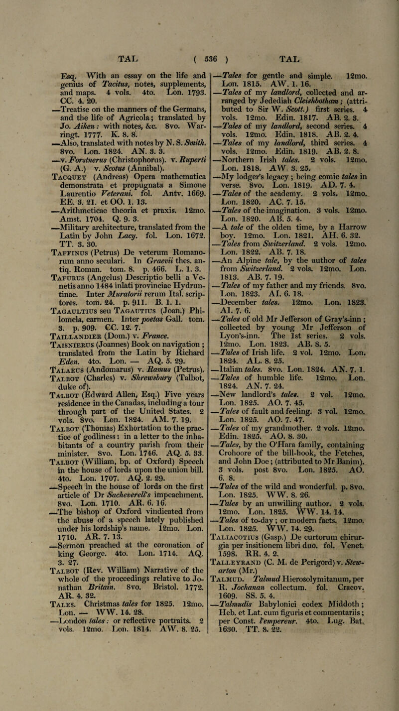 Esq. With an essay on the life and genius of Tacitus, notes, supplements, and maps. 4 vols. 4to. Lon. 1793. CC. 4. 20. —Treatise on the manners of the Germans, and the life of Agricola; translated by Jo. AiJten: with notes, kc. 8vo. War- ringt. 1777. K. 8. 8' —Also, translated with notes by N. S. Smith. 8vo. Lon. 1824. AN. 3. 3. —v. Forstnerus (Christophorus). v. Ruperti (G. A.) v. Scotus (Annibal). Tacquet (Andreas) Opera mathematica demonstrata et propugnata a Simone Laurentio Veterani, fol. Antv. 1669. EE. 3. 21. et OO. 1. 13. —Arithmeticae theoria et praxis. 12mo. Amst. 1704. Q. 9- 3. —Military architecture, translated from the Latin by John Lacy. fol. Lon. 1672. TT. 3. 30. Taffinus (Petrus) De veterum Romano¬ rum anno seculari. In Graevii thes. an- tiq. Roman. tom. 8. p. 466. L. 1. 3. Tafurus (Angelus) Descriptio belli a Ve¬ netis anno 1484 inlati provinciae Hydrun- tinae. Inter Muratorii rerum Ital. scrip¬ tores. tom. 24. p. 911. B. 1. 1. Tagaultius seu Tagautius (Joan.) Phi¬ lomela, carmen. Inter poetas Gall. tom. 3. p. 909. CC. 12. 7. Taillandier (Dom.) v. France. Taisnierus (Joannes) Book on navigation ; translated from the Latin by Richard Eden. 4to. Lon. — AQ. 5. 29. Talaeus (Andomarus) v. Ramus (Petrus). Talbot (Charles) v. Shrewsbury (Talbot, duke of). Talbot (Edward AlleU, Esq.) Five years residence in the Canadas, including a tour through part of the United States. 2 vols. 8vo. Lon. 1824. AM. 7. 19. Talbot (Thomas) Exhortation to the prac- tice of godliness: in a letter to the inha- bitants of a country parish from their minister. 8vo. Lon. 1746. AQ. 5. 33. Talbot (William, bp. of Oxford) Speech in the house of lords upon the union bili. 4to. Lon. 1707. AQ. 2. 29. —Speech in the house of lords on the first article of Dr SachevereWs impeachment. 8vo. Lon. 1710. AR. 6. 16. _The bishop of Oxford vindicated from the abuse of a speech lately published under his lordship’s name. 12mo. Lon. 1710. AR. 7. 13. _Sermon preaclied at the coronation of king George. 4to. Lon. 1714. AQ. 3. 27. Talbot (Rev. William) Narrative of the whole of the proceedings relative to Jo- nathan Britain. 8vo. Bristol. 1772. AR. 4. 32. Tales. Christmas tales for 1825. 12mo. Lon. — WW. 14. 28. —London tales: or reflective portraits. 2 vols. 12mo. Lon. 1814. AW. 8. 25. —Tales for gentle and simple. 12mo. Lon. 1815. AW. 1. 16. —Tales of my landlord, collected and ar- ranged by Jedediah Cleishbotham; (attri- buted to Sir W. Scott.) first series. 4 vols. 12mo. Edin. 1817. AB. 2. 3. —Tales of my landlord, second series. 4 vols. 12mo. Edin. 1818. AB. 2. 4. —Tales of my landlord, third series. 4 vols. 12mo. Edin. 1819. AB. 2. 8. —Northern Irish tales. 2 vols. 12mo. Lon. 1818. AW. 3. 25. —My lodger’s legacy ; being comic tales in verse. 8vo. Lon. 1819. AD. 7. 4. —Tales of the academy. 2 vols. 12mo. Lon. 1820. AC. 7. 15. —Tales of the imagination. 3 vols. 12mo. Lon. 1820. AB. 5. 4. —A tale of the olden time, by a Harrow boy. 12mo. Lon. 1821. AH. 6. 32. —Tales from Switzerland. 2 vols. 12mo. Lon. 1822. AB. 7. 18. —An Alpine tale, by the author of tales from Switzerland. 2 vols. 12mo, Lon. 1813. AB. 7. 19. —Tales of my father and my friends. 8vo. Lon. 1823. AI. 6. 18. —December tales. 12mo. Lon. 1823. AI. 7. 6. —Tales of old Mr Jefferson of Gray’s-inn ; collected by young Mr Jefferson of Lyon’s-inn. The lst series. 2 vols. 12mo. Lon. 1823. AB. 8. 5. —Tales of Irish life. 2 vol. 12mo. Lon. 1824. AL. 8. 25. —Italian tales. 8vo. Lon. 1824. AN. 7. 1. —Tales of humble life. 12mo. Lon. 1824. AN. 7. 24. —New landlord’s tales. 2 vol. 12mo. Lon. 1825. AO. 7. 45. —Tales of fault and feeling. 3 vol. 12mo. Lon. 1825. AO. 7. 47. —Tales of my grandmother. 2 vols. 12mo. Edin. 1825. AO. 8. 30, —Tales, by the 0’Hara family, containing Crohoore of the bill-hook, the Fetches, and John Doe; (attributed to Mr Banim). 3 vols. post 8vo. Lon. 1825. AO. 6. 8. —Tales of the wild and wonderful. p. 8vo. Lon. 1825. WW. 8. 26. —Tales by an unwilling author, 2 vols. 12mo. Lon. 1825. WW. 14. 14. —Tales of to-day ; or modern facts. 12mo. Lon. 1825. WW. 14. 29. Taliacotius (Gasp.) De curtorum chirur¬ gia per insitionem libri duo. fol. Venet. 1598. RR. 4. 2. Talleyrand (C. M. de Perigord) v. Stew- arton (Mr.) Talmud. Talmud Hierosolymitanum, per R. Jochanan collectum, fol. Cracov. 1609. SS. 5. 4. —Talmudis Babylonici codex Middoth ; Heb. et Lat. cum figuris et commentariis ; per Const. Vempereur. 4to. Lug. Bat. 1630. TT. 8. 22.