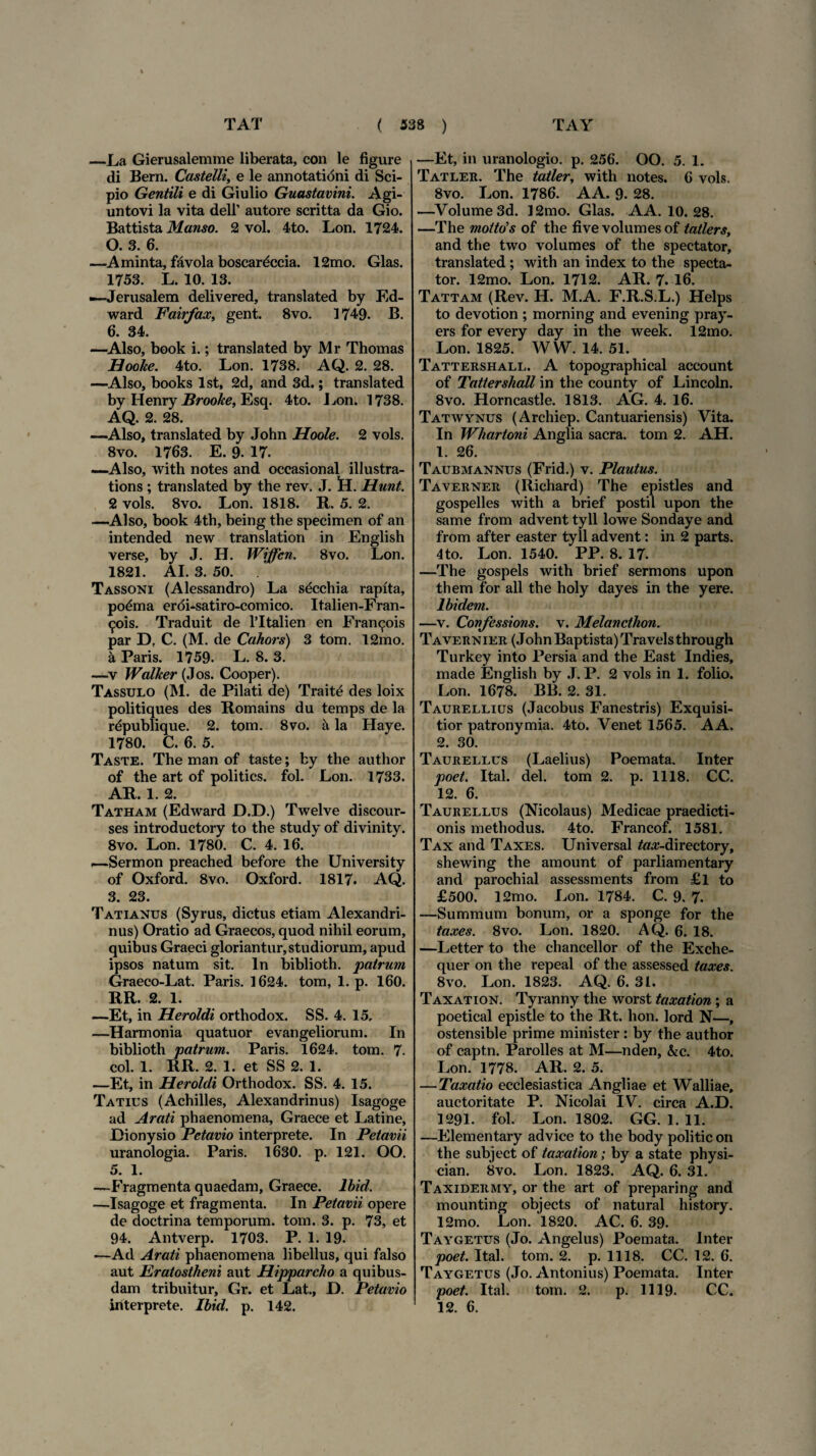 —La Gierusalemme liberata, con le figure di Bern. Castelli, e le annotationi di Sci¬ pio Gentili e di Giulio Guastavini. Agi- untovi la vita dell’ autore scritta da Gio. Battista Manso. 2 vol. 4to. Lon. 1724. O. 3. 6. —Aminta, favola boscardccia. 12mo. Glas. 1753. L. 10. 13. —Jerusalem delivered, translated by Ed- ward Fairfax, gent. 8vo. 1749. B. 6. 34. —Also, book i.; translated by Mr Thomas Hoohe. 4to. Lon. 1738. AQ. 2. 28. —Also, books lst, 2d, and 3d.; translated by Henry Brooke, Esq. 4to. Lon. 1738. AQ. 2. 28. —Also, translated by John Hoole. 2 vols. 8vo. 1763. E. 9. 17. —Also, with notes and occasional illustra- tions ; translated by the rev. J. !H. Hunt. 2 vols. 8vo. Lon. 1818. R. 5. 2. —Also, book 4th, being the specimen of an intended new translation in English verse, by J. H. Wiffen. 8vo. Lon. 1821. AI. 3. 50. . Tassoni (Alessandro) La secchia raplta, po&na eroi-satiro-comico. Italien-Fran- ^ois. Traduit de 1’Italien en Fran^ois par D, C. (M. de Cahors) 3 tom. 12mo. a Paris. 1759. L. 8. 3. —v Walker (Jos. Cooper). Tassulo (M. de Pilati de) Traite des loix politiques des Romains du temps de la rdpublique. 2. tom. 8vo. h la Haye. 1780. C. 6. 5. Taste. The man of taste; by the author of the art of politics. fol. Lon. 1733. AR. 1. 2. Tatham (Edward D.D.) Twelve discour- ses introductory to the study of divinity. 8vo. Lon. 1780. C. 4. 16. —Sermon preached before the University of Oxford. 8vo. Oxford. 1817. AQ. 3. 23. Tatianus (Syrus, dictus etiam Alexandri¬ nus) Oratio ad Graecos, quod nihil eorum, quibus Graeci gloriantur,studiorum, apud ipsos natum sit. In biblioth. patrum Graeco-Lat. Paris. 1624. tom, 1. p. 160. RR. 2. 1. —Et, in Heroidi orthodox. SS. 4. 15. —Harmonia quatuor evangeliorum. In biblioth patrum. Paris. 1624. tom. 7. coi. 1. RR. 2. 1. et SS 2. 1. —Et, in Heroidi Orthodox. SS. 4. 15. Tatius (Achilles, Alexandrinus) Isagoge ad Arati phaenomena, Graece et Latine, Dionysio Petavio interprete. In Petavii uranologia. Paris. 1630. p. 121. OO. 5. 1. —Fragmenta quaedam, Graece, lbid. —Isagoge et fragmenta. In Petavii opere de doctrina temporum, tom. 3. p. 73, et 94. Antverp. 1703. P. 1. 19. —Ad Arati phaenomena libellus, qui falso aut Eratostbeni aut Hipparcho a quibus¬ dam tribuitur, Gr. et Lat., D. Petavio —Et, in uranologio. p. 256. OO. 5. 1. Tatler. The tatler, with notes. 6 vols. 8vo. Lon. 1786. AA. 9. 28. —Volume3d. 12mo. Glas. AA. 10. 28. —The mottds of the five volumes of tatlers, and the two volumes of the spectator, translated; with an index to the specta¬ tor. 12mo. Lon. 1712. AR. 7. 16. Tattam (Rev. H. M.A. F.R.S.L.) Helps to devotion ; morning and evening pray- ers for every day in the week. 12mo. Lon. 1825. WW. 14. 51. Tattershall. A topographical account of Tattershall in the county of Lincoln. 8vo. Horncastle. 1813. AG. 4. 16. Tatwynus (Archiep. Cantuariensis) Vita. In Wliartoni Anglia sacra, tom 2. AH. 1. 26. Taubmannus (Frid.) v. Plautus. Taverner (Richard) The epistles and gospelles with a brief postil upon the same from advent tyll lowe Sondaye and from after easter tyll advent: in 2 parts. 4to. Lon. 1540. PP. 8. 17- —The gospels with brief sermons upon them for ali the holy day es in the yere. Ibidem. —v. Confcssions. v. Melancthon. Tavernier (John Baptista) Travels through Turkey into Persia and the East Indies, made English by J. P. 2 vols in 1. folio. Lon. 1678. BB. 2. 31. Taurellius (Jacobus Fanestris) Exquisi¬ tior patronymia. 4to. Venet 1565. A A. 2. 30. Taurellus (Laelius) Poemata. Inter poet. Ital. dei. tom 2. p. 1118. CC. 12. 6. Taurellus (Nicolaus) Medicae praedicti¬ onis methodus. 4to. Francof. 1581. Tax and Taxes. Universal /«^-directory, shewing the amount of parliamentary and parochial assessments from £l to £500. 12mo. Lon. 1784. C. 9. 7. —Summum bonum, or a sponge for the taxes. 8vo. Lon. 1820. AQ. 6. 18. —Letter to the chancellor of the Exche- quer on the repeal of the assessed taxes. 8vo. Lon. 1823. AQ. 6. 31. Taxation. Tyranny the worst taxation; a poetical epistle to the Rt. lion. lord N—, ostensible prime minister : by the author of captn. Parolles at M—nden, &c. 4to. Lon. 1778. AR. 2. 5. — Taxatio ecclesiastica Angliae et Walliae, auctoritate P. Nicolai IV. circa A.D. 1291. fol. Lon. 1802. GG. 1. 11. —Elementary advice to the body politicon the subject of taxation; by a state physi- cian. 8vo. Lon. 1823. AQ. 6. 31. Taxidermy, or the art of preparing and mounting objects of natural history. 12mo. Lon. 1820. AC. 6. 39. Taygetus (Jo. Angelus) Poemata. Inter poet. Ital. tom. 2. p. 1118. CC. 12. 6. Taygetus (Jo. Antonius) Poemata. Inter poet. Ital. tom. 2. p. 1119. CC.
