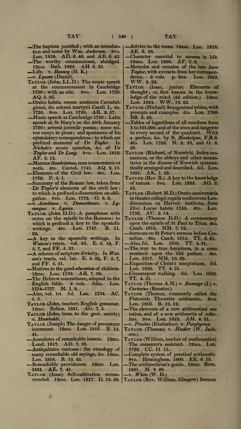 —The baptists justified ; with an introduc- tion and notes by Wm, Anderson. 8vo. Lon. 1818. AD. 6. 40. and AE. 6. 45. —The worthy communicant, abridged. 12mo. Bath. 1822. AH. 6. 55. —Life. v. Bonney (H. K.) i—v. Lysons (Daniel). Taylor (John, LL.D.) The music speech at the commencement in Cambridge 1730 : with an ode. 8vo. Lon. 1730. AQ. 5. 26. —Oratio habita coram academia Cantabri- giensi, die solenni martyrii Caroli 1., an. 1730. 8vo. Lon. 1730. AR. 3. 37. —Music speech at Cambridge 1730 : Latin speech at St Mary’s on the 30th January 1730: several juvenile poems; some mi¬ nor essays in prose; and specimens of his epistolatory correspondence: to which are prefixed memoirs of Dr Taylor. In NichoUs music speeches, &c. of Dr Taylor and Dr Long. 8vo. Lon. 1819. AF. 3. 12. —Marmor Sandvicense, cum commentario et notis. 4to. Cantab. 1743. AQ. 2. 13. —Elements of the Civil law. 4to. Lon. 1769. P. 3. 1. —Summary of the Roman law, taken from Dr Taylofs elements of the civil law: to which is prefixed a dissertation on obli- gation. 8vo. Lon. 1772. O. 8. 3. —v. Aeschines, v. Demosthenes. v. Ly¬ curgus. v. Lysias. Taylor (John D.D.) A paraphrase with notes on the epistle to the Romans: to which is prefixed a key to the apostolic writings. 4to. Lon. 1747. B. 11. 22. —A key to the apostolic writings. In Watsorts tracts. vol. 3d. E. 5. 19, F. 5. 7, and FF. 5. 31. —A scheme of scripture divinity. In Wat- sotCs tracts, vol. lst. E. 5. 29, F. 5. 7, and FF. 5. 31. —Motives to the good education of children. 12mo. Lon. 1752. AR. 7. 28. —The Hebrew concordance, adapted to the English bible. 2 vols. folio. Lon. 1754-1757. M. 1. 8. —Also, vol. lst. fol. Lon. 1754. AC. 1. 5. Taylor (John, teacher) English grammar. 12mo. Bolton. 1821. AG. 7. 5. Taylor (John, treas. to the geol. society) v. Humboldt. Taylor (Joseph) The danger of premature interment. 12mo. Lon. 1816. B. 13. 41. —Anecdotes of remarkable insects. 12mo. Lond. 1817. AD. 7. 33. —Antiquitates curiosae: the etmology of many remarkable old sayings, &c. 12mo. Lon. 1818. B. 13. 42. —Remarkable providences. 12mo. Lon. 1821. AE. 7. 41. Taylor (Isaac) Self-cultivation recom- mended. 12mo. Lon. 1817. D. 12. 38. —Advice to the teens. 12mo. Lon. 1818. AE. 6. 38. —Character essential to success in life. 12mo. Lon. 1820. AF. 7. 8. —Memoirs and remains of the late Jane Taylor, with extracts from her correspon¬ dence. 2 vols. p. 8vo. Lon. 1825. WW. 9. 23. Taylor (Isaac, junior) Elements of thought; or, first lessons in the know- ledge of the mind (2d edition.) 12mo. Lon. 1824. WW. 13. 22. Taylor (Michael) Sexagesimal tables, with precepts and examples. 4to. Lon. 1780. BB. 3. 42. —Tables of logarithms of ali numbers from 1 to 101,000, and of the sines and tangents to every second of the quadrant. With a preface, &c. by N. Mashelyne, F.R.S. 4to. Lon. 1792. M. 2. 23, and O. 2. 20. Taylor (Richard, of Norwich) Index mo¬ nasticus, or the abbeys and other monas- teries in the diocese of Norwich systema- tically arranged and described. fol. Lon. 1821. AK. 1. 23. Taylor (Rev. R.) A key to the knowledge of nature. 8vo. Lon. 1825. AO. 2. 35. Taylor (Robert M.D.) Oratio anniversaria in theatro collegii regalis medicorum Lon- dinensium ex Harveii instituto, festo Divi Lucae habita 1755. 4to. Lon. 1756. AU. 2. 14. Taylor (Thomas D.D.) A eommentary upon the epistle of St Paul to Titus. 4to. Camb. 1612. MM. 7. 12. —Sermons on St Peter’s sermon before Cor¬ nelius. 4to. Camb. 1612. TT. 8. 61. —Also,foL Lon. 1659. TT. 4.31. —The way to true happiness, in a com¬ mentarie upon the 32d psalme. 4to. Lon. 1617- MM. 10. 29- —Exposition of Chrisfs temptations. fol. Lon. 1659. TT. 4. 31. —Circumspect walking. fol. Lon. 1659. TT. 4. 31. Taylor (Thomas A.M.) v. Basnage (J.) v. Cartesius (Renatus.) Taylor (Thomas, commonly called the Platonist) Theoretic arithmetic. 8vo. Lon. 1816. B. 12. 12. —The elements of a new arithmetical no- tation, and of a new arithmetic of infin- ites. 8vo. Lon. 1823. AM. 4. 21. —v. Proclus (Diadochus). v. Porphyrius. Taylor (Thomas) v. Hooker (W. Jack- son.) Taylor (William, teacher of mathematics) The measurer’^ assistant. 12mo. Lon. 1792. CC. 11 11. —Complete system of practical arithmetic. 8vo. Birmingham. 1800. EE. 6 13, —The arithmetician’s guide. 12mo. Birm. 1801. M. 8 20. —v. White (W. H.) Taylor (Rev. William, Glasgow) Sermon