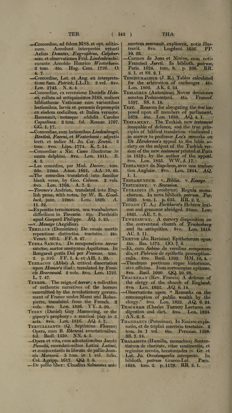 —Comoediae, ad fidem MSS. et opt. editio¬ num. Accedunt interpretes vetusti Aelius Donatus, Eugraphius, Calphur- nius, et observationes Frid. Lindenbrucliii; curante Arnoldo Henrico Westerhovio. 2 tom. 4to. Hag. Com. 1726. O. 4. 7. —Comoediae, Lat. et Ang. ex interpreta¬ tione Sam. Patricie, LL.D. 2 vol. 8vo. Lon. 1745. N. 8. 4. —Comoediae, ex recensione Danielis Hein- sii, collata ad antiquissimos MSS. codices bibliothecae Vaticanae cum variantibus lectionibus, larvis et personis depromptis ex eisdem codicibus, et Italica versione. Recensuit, notasque addidit Carolus Coquelines. 2 tom. fol. Romae. 1767. GG. 1. 17. -r-Comoediae, cum lectionibus Lindenbrogii, Bentleii, Faerni, et Westerhovii; adjectis lectt. et indice M. Jo. Car. Zeunii, 2 tom. 8vo. Lips. 1774. K. 7. 14. —Comoediae a Nic. Camo illustratae in usum delphini. 8vo. Lon. 1811. B. 4. 2. —Les comedies, par Mad. Dacier. tom. 2de. 12mo. Amst. 1691. AA. 10. 40. —The comedies translated into familiar blank verse, by Geo. Colman. 2 vols. 8vo. Lon. 1768. A. 7. 2. —Terencds Andrian, translated into Eng- lish prose, with notes, by W. R. Good- luck, iunr. 12mo. Lon. 1820. A. 11. 52. -^-Expositio terminorum, seu vocabulorum difficilium in Terentio. 4to. Parrliisiis apud Gaspard Philippe. AQ. 5. 25. —v. Menage (Aegidius). Terillus (Dominicus) De causis mortis repentinae distinctiss. tractatio. 4to. Venet. 1615. FF. 8. 47. Terra Sancta. De recuperatione terrae sanctae, auctor anonymus Aquitanus. In Bongarsii gestis Dei per Francos, tom. 2. p. 3L6. FF. 1. 4, et AH. 1. 20. Terracon (Abbe) A critical dissertation upon Homer’s iliad; translated by Fran¬ cis Rrerewood. 2 vols. 8vo. Lon. 1722. L. 7. 47. Terror. The reign of terror; a collection of authentic narratives of the horrors committed by the revolutionary govern- ment of France under Marat and Robes- pierre, translated from the French. 2 vols. 8vo. Lon. 1826. YY. 5,30. Terry (Daniel) Guy Mannering, or the gipsey’s prophecy: a musical play in 3 acts. 8vo. Lon. 1816. AQ. 5. 7. Tertullianus (Q. Septimius Florens) Opera, cum B. Rhenani annotationibus, fol. Basii. 1550. NN. 4. 3. —Opera et vita, cum adnotationibus Jacobi Pamelii, emendationibus Latini Latinii, et commentariis in librum de pallio Joan- nis Mcrcerii. 5 tom. in 1 vol. folio. Coi. Agripp. 1617- QQ. 2. 8. —De pallio liber: Claudius Salmasius ante mortem recensuit, explicavit, notis illus¬ travit. 8vo. Lugduni. 1656. PP. 10. 22. —Carmen de Jona et Ninive, cum notis Francisci Jureti. In biblioth. patrum, Paris. 1624. tom. 8. p. 938. RR. 2. 1. et SS. 2. 1. Teschemacher (J. R.) Tables calculated for the arbitration of exchanges. 4to. Lon. 1802. AK. 2. 24. Tessaurus (Antoninus) Novae decisiones senatus Pedemontani. 4to. Francof. 1597. SS. 8. 18. Test. Reasons for abrogating the test im- posed upon ali members of parliament, 1678. 4to. Lon. 1688. AQ. 4. 1. Testament. The Turkish new teslament incapable of defence, and the true prin¬ cipies of biblical translation vindicated ; in answer to professor Lee's remarks on Dr Henderson's appeal to the bible so- ciety on the subject of the Turkish ver- sion of the new testament printed at Paris in 1819; by the author of the appeal. 8vo. Lon. 1825. WW. 5. 17. Testament de Napoleon, avec une traduc- tion Anglaise. 8vo. Lon. 1824. AQ. 1. 1. Testamentum, v. Biblia. v. Essays. Testimony. v. Secession. Tetradius (S. presbyter) Regula mona¬ chorum. In nova biblioth. patrum. Par. 1639. tom. 1. p. 635. RR. 2. 2. Teulon (T. A.) Parkhursfs Hebrew lexi- con and grammar abridged. 24mo. Lon. 1821. AE. 7. 9. Tewkesbury. A cursory disquisition on the conventual church of Tewkesbury and its antiquities. 8vo. Lon. 1818. AC. 3. 11. Textor (Jo. Ravisius) Epithetorum opus. 4to. Bas. 1573. OO. 7. 6. —Et, cum Sabino de versibus componen¬ dis, et Fabricio de epithetis praeceptiun- culis. 8vo. Basii. 1599. MM. 10, 4. —Theatrum poeticum atque historicum, sive officina. Item cornucopiae epitome. 8vo. Basii. 1600. QQ. 10. 28. Thackeray (Rev. Francis) A defence of the clergy of the church of England. 8vo. Lon. 1822. AQ. 6. 14. —Observations upon “ Remarks on the consumption of public wealth by the clergy.” 8vo. Lon. 1823. AQ. 6. 24. Thackrah (Charles Turner) Lectures on digestion and diet. 8vo. Lon. 1824. AN. 2. 2. Tiiaddaeus (Perusinus). In Esaiam expla¬ natio, et de triplici convivio tractatus. 2 tom. in 1 vol. 4to. Perusiae. 1598. SS. 7. 24. Thalassius (Humilis, monachus) Senten¬ tiarum de charitate, vitae continentia, et regimine mentis, hecatontades iv. Gr. et Lat. Jo. Oecolampadio interprete. In biblioth. patrum Graeco-Lat. Paris. 1624. tom. 2. p. 1179. RR. 2. 1.