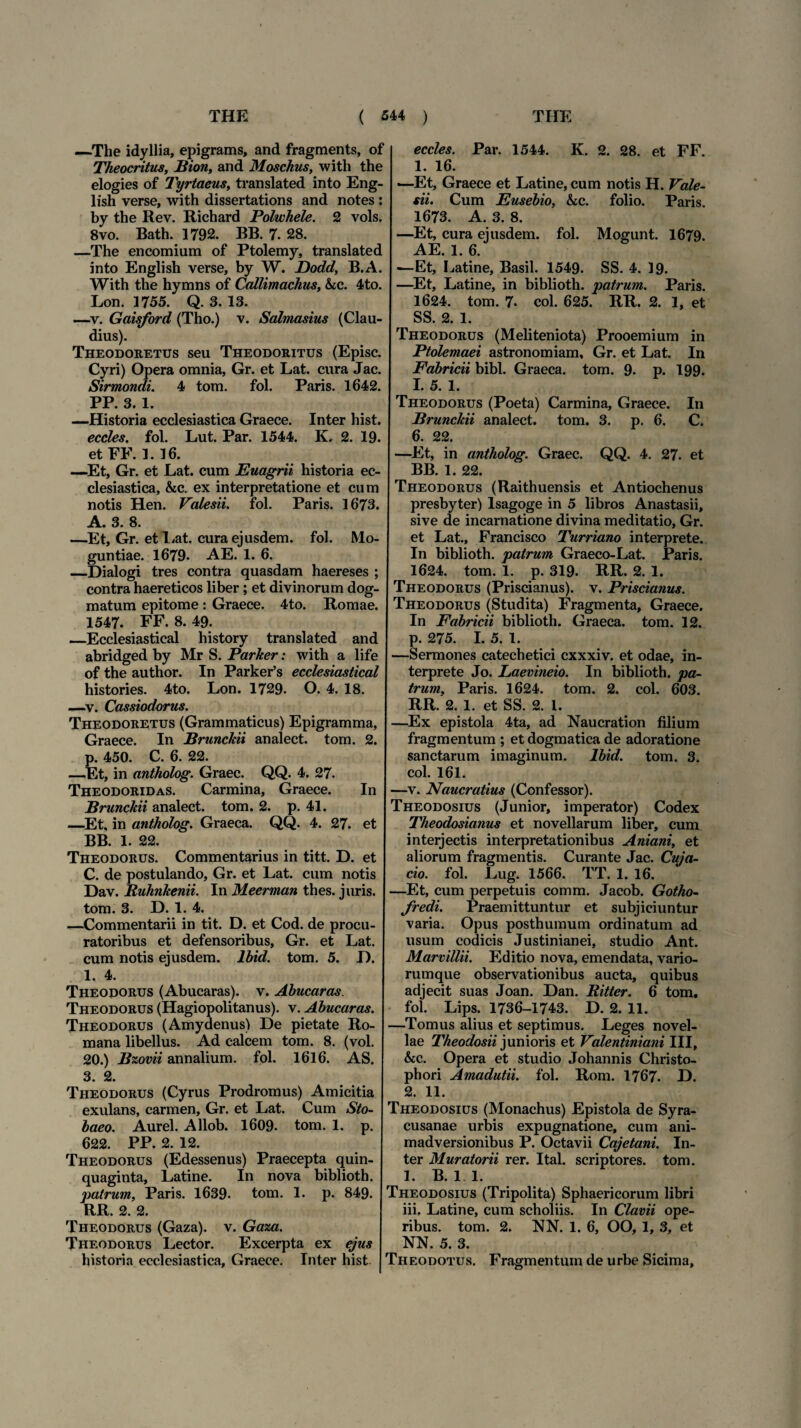 —-The idyllia, epigrams, and fragments, of Theocritus, Bion, and Moschus, with the elogies of Tyrtaeus, translated into Eng- lish verse, with dissertations and notes : by the Rev. Richard Polwhele. 2 vols. 8vo. Bath. 1792. BB. 7. 28. —The encomium of Ptolemy, translated into English verse, by W. Dodd, B.A. With the hymns of Callimachus, &c. 4to. Lon. 1755. Q. 3. 13. —v. Gaisford (Tho.) v. Salmasius (Clau¬ dius). Theodoretus seu Theodoritus (Episc. Cyri) Opera omnia, Gr. et Lat. cura Jac. Sirmondi. 4 tom. fol. Paris. 1642. PP. 3. 1. —Historia ecclesiastica Graece. Inter hist. eccles. fol. Lut. Par. 1544. K. 2. 19. et FE. 1. 16. —Et, Gr. et Lat. cum Euagrii historia ec¬ clesiastica, &c. ex interpretatione et cu m notis Hen. Valesii. fol. Paris. 1673. A. 3. 8. —Et, Gr. et liat, cura ejusdem, fol. Mo- guntiae. 1679. AE. 1. 6. _Dialogi tres contra quasdam haereses ; contra haereticos liber; et divinorum dog¬ matum epitome: Graece. 4to. Romae. 1547. FF. 8. 49. _Ecclesiastical history translated and abridged by Mr S. Parker: with a life of the author. In Parker’s ecclesiastical histories. 4to. Lon. 1729. O. 4. 18. —v. Cassiodorus. Theodoretus (Grammaticus) Epigramma, Graece. In Brunckii analect. tom. 2. p. 450. C. 6. 22. —Et, in antholog. Graec. QQ. 4. 27. Theodoridas. Carmina, Graece. In Brunckii analect. tom. 2. p. 41. —Et, in antholog. Graeca. QQ. 4. 27. et BB. 1. 22. Theodorus. Commentarius in titt. D. et C. de postulando, Gr. et Lat. cum notis Dav. JRuhnkenii. In Meerman thes. juris, tom. 3. D. 1. 4. —Commentarii in tit. D. et Cod. de procu¬ ratoribus et defensoribus, Gr. et Lat. cum notis ejusdem, lbid. tom. 5. D. 1, 4. Theodorus (Abucaras). v. Abucaras. Theodorus (Hagiopolitanus). v. Abucaras. Theodorus (Amydenus) De pietate Ro¬ mana libellus. Ad calcem tom. 8. (vol. 20.) Bzovii annalium, fol. 1616. AS. 3. 2. Theodorus (Cyrus Prodromus) Amicitia exulans, carmen, Gr. et Lat. Cum Sto- baeo. Aurei. Allob. 1609. tom. 1. p. 622. PP. 2. 12. Theodorus (Edessenus) Praecepta quin¬ quaginta, Latine. In nova biblioth. patrum, Paris. 1639- tom. 1. p. 849. RR. 2. 2. Theodorus (Gaza), v. Gaza. Theodorus Lector. Excerpta ex ejus historia ecclesiastica, Graece. Inter hist eccles. Par. 1544. K. 2. 28. et FF. 1. 16. —Et, Graece et Latine, cum notis H. Vale¬ sii. Cum Eusebio, &c. folio. Paris. 1673. A. 3. 8. —Et, cura ejusdem, fol. Mogunt. 1679. AE. 1. 6. —Et, Latine, Basii. 1549. SS. 4. 19. —Et, Latine, in biblioth. patrum. Paris. 1624. tom. 7. coi. 625. RR. 2. 1, et SS. 2. 1. Theodorus (Meliteniota) Prooemium in Ptolemaei astronomiam, Gr. et Lat. In Fabricii bibi. Graeca, tom. 9. p. 199. I. 5. 1. Theodorus (Poeta) Carmina, Graece. In Brunckii analect. tom. 3. p. 6. C. 6. 22. —Et, in antholog. Graec. QQ. 4. 27. et BB. 1. 22. Theodorus (Raithuensis et Antiochenus presbyter) Isagoge in 5 libros Anastasii, sive de incarnatione divina meditatio, Gr. et Lat., Francisco Turriano interprete. In biblioth. patrum Graeco-Lat. Paris. 1624. tom. 1. p. 319. RR. 2. 1. Theodorus (Priscianus). v. Priscianus. Theodorus (Studita) Fragmenta, Graece. In Fabricii biblioth. Graeca, tom. 12. p. 275. I. 5. 1. —Sermones catechetici cxxxiv. et odae, in¬ terprete Jo. Laevineio. In biblioth. pa¬ trum, Paris. 1624. tom. 2. coi. 603. RR. 2. 1. et SS. 2. 1. —Ex epistola 4ta, ad Naucration filium fragmentum ; et dogmatica de adoratione sanctarum imaginum. lbid. tom. 3. coi. 161. —v. Naucratius (Confessor). Theodosius (Junior, imperator) Codex Theodosianus et novellarum liber, cum interjectis interpretationibus Aniani, et aliorum fragmentis. Curante Jac. Cuja- cio. fol. Lug. 1566. TT. 1. 16. —Et, cum perpetuis comm. Jacob. Gotho- fredi. Praemittuntur et subjiciuntur varia. Opus posthumum ordinatum ad usum codicis Justinianei, studio Ant. Marvillii. Editio nova, emendata, vario- rumque observationibus aucta, quibus adjecit suas Joan. Dan. Bitter. 6 tom, fol. Lips. 1736-1743. D. 2. 11. —Tomus alius et septimus. Leges novel¬ lae Theodosii junioris et Valentiniani III, &c. Opera et studio Johannis Christo- phori Amadutii. fol. Rom. 1767. D. 2. 11. Theodosius (Monachus) Epistola de Syra¬ cusanae urbis expugnatione, cum ani¬ madversionibus P. Octavii Cajetani. In¬ ter Muratorii rer. Ital. scriptores, tom. 1. B. 1 1. Theodosius (Tripolita) Sphaericorum libri iii. Latine, cum scholiis. In Clavii ope¬ ribus. tom. 2. NN. 1. 6, OO, 1, 3, et NN. 5. 3. Theodotus. Fragmentum de urbe Sicima,