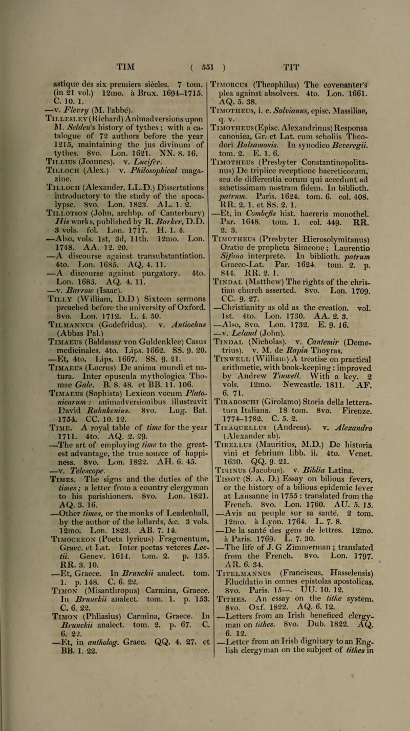 astique des six premiers sikcles. 7 tom. (in 21 vol.) 12mo. k Brux. 1694-1715. C. 10. 1. —v. Flevry (M. 1’abbe). TiLLESLEY(Kichard) Animadversions upon M. Scideris bistory of tythes ; with a ca- talogue of 72 authors before tlie year 1215, maintaining the jus divinum of tvthes. 8vo. Lon. 1621. NN. 8. 16. Tii.lius (Joannes). v. Lucifer. Tili.och (Alex.) v. Philosophica! maga- zine. Tii.loch (Alexander, LL.D.) Dissertations introductory to the study of the apoca¬ lypse. 8vo. Lon. 1823. AL. 1. 2. Tii.lotson (John, archbp. of Canterbury) His works, published by R. Parker, D.D. 3 vols. fol. Lon. 1717. H. 1. 4. —Also, vols. lst, 3d, llth. 12mo. Lon. 1748. AA. 12. 20. —A discourse against transubstantiation. 4to. Lon. 1685. AQ. 4. 11. —A discourse against purgatory. 4to. Lon. 1685. AQ. 4. 11. —y. Parrow (Isaac). Tilly (William, D.D) Sixteen sermons preached before the university of Oxford. 8vo. Lon. 1712. L. 4. 50. Tilmannus (Godefridus). v. Antiochus (Abbas Pal.) Timaeus (Baldassar von Guldenklee) Casus medicinales. 4to. Lips. 1662. SS. 9- 20. —Et, 4to. Lips. 1667. SS. 9- 21. Timaeus (Locrus) De anima mundi et na¬ tura. Inter opuscula mythologica TI10- mae Gale. B. 8. 48. et BB. 11. 106. Timaeus (Sophista) Lexicon vocum Plato¬ nicarum : animadversionibus illustravit David Ruhnkenius. 8vo. Lug. Bat. 1754. CC. 10. 12. Time. A royal table of time for the year 1711. 4to. AQ. 2. 29. —The art of employing time to the great- est advantage, the true source of happi- ness. 8vo. Lon. 1822. AH. 6. 45. —v. Teie scope. Times. The signs and the duties of the times; a letter from a country clergyman to his parishioners. 8vo. Lon. 1821. AQ. 3. 16. —Other times, or themonks of Leadenhall, by the author of the lollards, &c. 3 vols. 12mo. Lon. 1823. AB. 7. 14. Timocueon (Poeta lyricus) Fragmentum, Graec. et Lat. Inter poetas veteres Lec- tii. Genev. 1614. tom. 2. p. 135. RR. 3. 10. —Et, Graece. In Prunckii analect. tom. 1. p. 148. C. 6. 22. Timon (Misanthropus) Carmina, Graece. In Prunckii analect. tom. 1. p. 153. C. 6. 22. Timon (Phliasius) Carmina, Graece. In Prunckii analect. tom. 2. p. 67. C. 6. 22. —Et, in antholog. Graec. QQ. 4. 27. et BB. 1. 22. Timorcus (Theophilus) The covenantePs plea against absolvers. 4to. Lon. 1661. AQ. 5. 38. Timotheus, i. e. Salvianus, episc. Massiliae, q. v. Timotheus (Episc. Alexandrinus) Responsa canonica, Gr. et Lat. cum scholiis Theo¬ dori Palsamonis. In synodico Peveregii. tom. 2. E. 1. 6. Timotheus (Presbyter Constantinopolita- nus) De triplice receptione haereticorum, seu de differentia eorum qui accedunt ad sanctissimam nostram fidem. I11 biblioth. patrum. Paris. 1624. tom. 6. coi. 408. RR. 2. 1. et SS. 2. 1. —Et, in Combefis hist. haereris monothel. Par. 1648. tom. 1. coi. 449. RR. 2. 3. Timotheus (Presbyter Hierosolymitanus) Oratio de propheta Simeone ; Laurentio Sifano interprete. In biblioth. patrum Graeco-Lat. Par. 1624. tom. 2. p. 844. RR. 2. 1. Tindal (Matthew) The rights of the chris- tian church asserted. 8vo. Lon. 1709. CC. 9. 27. —Christianity as old as the creation. vol. lst. 4to. Lon. 1730. A A. 2. 3. —Also, 8vo. Lon. 1732. E. 9. 16. —v. Leland (John). Tindal (Nicholas). v. Cantemir (Deme¬ trius). v. M. de Papin Thoyras. Tinwell (William) A treatise on practical arithmetic, with book-keeping : improved by Andrew Tinwell. With a key. 2 vols. 12mo. Newcastle. 1811. AF. 6. 71. Tiraboschi (Girolamo) Storia della lettera- tura Italiana. 18 tom. 8vo. Firenze. 1774-1782. C. 5. 2. Tihaquellus (Andreas). v. Alexandro (Alexander ab). Tireli.us (Mauritius, M.D.) De historia vini et febrium libb. ii. 4to. Venet. 1630. QQ. 9- 21. Tiuinus (.Tacobus). v. Piblia Latina. Tissot (S. A. D.) Essay on bilious fevers, or the history of a bilious epidemic fever at Lausanne in 1755 : translated from the French. 8vo, Lon. 1760. AU. 5. 15. —Avis au peuple sur sa santd 2 tom. 12mo. a Lyon. 1764. L. 7. 8. —De la sant£ des gens de lettres. 12mo. a Paris. 1769- L. 7. 30. —The life of J. G Zimmerinan ; translated from the French. 8vo. Lon. 1797. AR. 6. 34. Titelmannus (Franciscus, Hasselensis) Elucidatio in omnes epistolas apostolicas. 8vo. Paris. 15—. UU. 10. 12. Tithes. An essay on the tit/ie system. 8vo. Oxf. 1822. AQ. 6. 12. —Letters from an Irish beneficed clergy¬ man on tithes. 8vo. Dub. 1822. AQ. 6. 12. —Letter from an Irish dignitary toan Eng- lish clergyman on the subject of tithes in