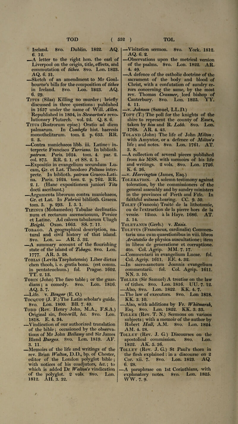 Ireland. 8vo. Dublin. 1822. AQ. 6. 12. —A letter to the riglit hon. the earl of Liverpool on the origin, title, efFects, anc commutation of tilhes. 8vo. Lon. 1823. AQ. 6. 31. —Sketch of an amendment to Mr Goul- bourne’s bilis for the composition of tithes in Ireland. 8vo. Lon. 1823. AQ. 6. 29. Titus (Silas) Killing no murder; briefly discussed in three questions: published in 1657 under the name of Will. Allen. Republished in 1804, in Stewarton' s revo- lutionary Plutarch. vol. 2d. Q. 8. 6. Titus (Bostrorum episc.) Oratio ad diem palmarum. In Combejis hist. haeresis monothelitarum. tom. 2. p. 635. RR. 2. 3. —Contra manichaeos libb. iii. Latine: in¬ terprete Francisco Turriano. In biblioth. patrum. Paris. 1624. tom. 4. par. 2. eoi. 875. RR. 2. 1. et SS. 2. 1. —Expositio in evangelium secundum Lu¬ cam, Gr. et Lat. Theodoro Peltano inter¬ prete. In biblioth. patrum Graeco-Lati- na. Paris. 1624. tom. 2. p. 762. RR. 2. 1. (Hanc expositionem juniori Tito docti ascribunt.) —Argumenta librorum contra manichaeos, Gr. et Lat. In Fabricii biblioth. Graeca, tom. 5. p. 293. I. 5. 1. Tizinus (Mohamedes) Tabulae declinatio¬ num et rectarum ascenscionum, Persice et Latine. Ad calcem tabularum Ulugh Beighi. Oxon. 1665. SS. 7. 11. Tobago. A geographical description, na- tural and civil history of that island. 8vo. Lon. — AR. 5. 32. —A summary account of the flourishing state of the island of Tobago. 8vo. Lon. 1777. AR. 5. 28. Tobias (Levita Tzephatensis) Liber dictus chen thoob, i. e. gratia bona, (est comm. in pentateuchum.) fol. Pragae. 1602. TT. 2. 13. Tobin (John) The faro table ; or the guar- dians; a comedy. 8vo. Lon. 1816. AQ. 5. 7. —Life. v. Benger (E. O.) Tocquot (J. F.) The Latin scholar’s guide. 8vo. Lon. 1800. BB. 7. 49. Todd (Rev. Henry John, M.A., F.S.A.) Original sin, free-will, &c. 8vo. Lon. 1818. E. 4. 34. —Vindication of our authorized translation of the bible; occasioned by the observa- tions of Mr John Bellamij and Sir James Bland Burges. 8vo. Lon. 1819. AF. 3. 11. —Memoirs of the life and writings of the rev. Brian Walton, D.D., bp. of Chester, editor of the London polyglot bible ; with notices of his coadjutors, &c.; to which is added Dr Walton's vindication of the polyglot. 2 vols. 8vo. Lon. 1812. AH. 3. 32. —Visitation sermon. 8vo. York. 1812. AQ. 6. 2. —Observations upon the metrical version of the psalms. 8vo. Lon. 1822. AR. 4. 49. —A defence of the catholic doctrine of the sacrament of the body and blood of Christ, with a confutation of sundry er- rors concerning the same, by the most rev. Thomas Cranmer, lord bishop of Canterbury. 8vo. Lon. 1825. YY. 4. 11. —v. Johnson (Samuel, LL.D.) Toft (T.) The poli for the knights of the shire to represent the county of Essex, taken by him and R. Lobb. 8vo. Lon. 1768. AR. 4. 43. Toland (John) The life of John Milton: with Amyntor, or a defence of Milton’s life; and notes. 8vo. Lon. 1761. AT. 3. 8. —A collection of several pieces published from his MSS. with memoirs of his life and writings. 2 vols. 8vo. Lon. 1726. K. 6. 36. —v. Harrington (James, Esq.) Toleration. A solemn testimony against toleration, by the commissioners of the general assembly and by sundry ministers in the provinces of Perth and Fife. In faithful wilness-bearing. CC. 9. 50. Tolet (Francois) Traitd de la lithotomie, ou de 1'extraction de la pierre hors de la vessie. 12mo. a la Haye. 1686. AT. 5. 14. Toletanus (Gerh.) v. Basis. Toletus (Franciscus, cardinalis) Commen¬ taria una cum quaestionibus in viii. libros Aristotelis de physica auscultatione; item in libros de generatione et corruptione. 4to. Coi. Agrip. MM. 7. 17. —Commentarii in evangelium Lucae, fol. Coi. Agrip. 1611. EE. 4. 32. —In sacro-sanctum Joannis evangelium commentarii, fol. Coi. Agrip. 1611. NN. 3. 10. Toller (Sir Samuel) A treatise on the law of tithes. 8vo. Lon. 1816. UU. 7. 12. —Also, 8vo. Lon. 1822. KK. 4. 7. —The law of executors. 8vo. Lon 1818. KK. 3. 10. —Also, with additions by Fr. Whitmarsh, Esq. 8vo. Lon. 1822. KK. 3. 35. Toller (Rev. T. N.) Sermons on various subjects; witli a memoir of the author by Robert Hali, A.M. 8vo. Lon. 1824. AM. 4. 28. Tolley (Rev. J. G.) Discourses on the apostolical commission. 8vo. Lon. 1822. AK. 5. 36. Tolley (Rev. J. G.) St Paul’s thorn in the flesh explained : in a discourse on 2 Cor. xii. 7. 8vo. Lon. 1823. AQ. 6. 28. —A paraphrase on lst Corinthians, with explanatory notes. 8vo. Lon. 1825. WW. 7. 9.